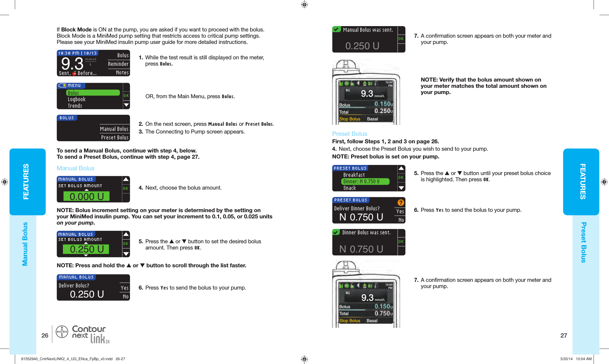 FEATURES2726FEATURES®BolusTotalStop Bolus Basal10:00PMmmol/L9.34.  Next, choose the bolus amount. MANUAL BOLUSSET BOLUS AMOUNT0.000 UOKMANUAL BOLUSSET BOLUS AMOUNT0.250 U OKDeliver Bolus?MANUAL BOLUS  YesNo0.250 U0.250 U   Manual Bolus was sent.OK7.  A confirmation screen appears on both your meter and yourpump.BolusTotalStop Bolus Basal10:00PM Manual Bolusmmol/L9.3NOTE: Verify that the bolus amount shown on your meter matches the total amount shown on yourpump.BOLUS  Manual BolusPreset Bolus2.  On the next screen, pressManual Bolus or Preset Bolus.3.  The Connecting to Pump screen appears. MENUBolusLogbookTrendsOKTo send a Manual Bolus, continue with step 4, below. To send a Preset Bolus, continue with step 4, page 27.10:30 PM | 10/13 Bolus ReminderNotes9.3mmolLSent,   Before...  Preset BolusFirst, follow Steps 1, 2 and 3 on page 26. 4.  Next, choose the Preset Bolus you wish to send to yourpump.NOTE: Preset bolus is set on your pump.6.  Press Yes to send the bolus to your pump.PRESET BOLUSOKBreakfastDinner: N 0.750 USnackDeliver Dinner Bolus?PRESET BOLUS YesNoN  0.750 UN  0.750 U   Dinner Bolus was sent.OK5.  Press the  or  button until your preset bolus choice is highlighted. Then pressOK.UUBGUUBGManual BolusPreset BolusNOTE: Bolus increment setting on your meter is determined by the setting on your MiniMed insulin pump. Youcan set your increment to 0.1, 0.05, or 0.025 units onyourpump. 5.  Press the  or  button to set the desired bolus amount. Then press OK.NOTE: Press and hold the  or  button to scroll through the list faster.6.  Press Yes to send the bolus to your pump. OR, from the Main Menu, press Bolus.1.  While the test result is still displayed on the meter, pressBolus. If  Block Mode is ON at the pump, you are asked if you want to proceed with the bolus. Block Mode is a MiniMed pump setting that restricts access to critical pump settings. Pleasesee your MiniMed insulin pump user guide for more detailed instructions. 7.  A confirmation screen appears on both your meter and yourpump.81552940_CntrNextLINK2_4_UG_ENca_FpBp_v0.indd   26-2781552940_CntrNextLINK2_4_UG_ENca_FpBp_v0.indd   26-27 3/20/14   10:04 AM3/20/14   10:04 AM