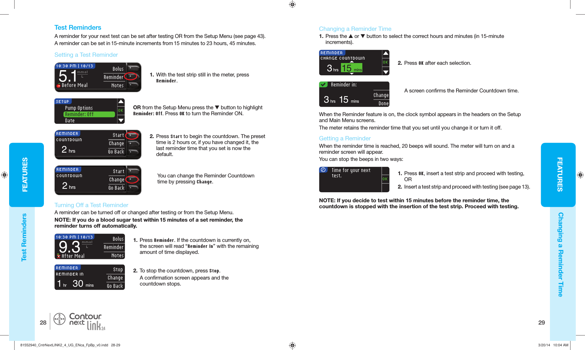 FEATURES2928FEATURES®REMINDER StartChangeGo Back2hrsCOUNTDOWNREMINDER StartChangeGo Back2hrsCOUNTDOWNSETUPPump OptionsReminder: OffDateOKREMINDER15minsCHANGE COUNTDOWN3hrsOK    Reminder in:15mins3hrsChangeDone  Changing a Reminder Time1.  Press the  or  button to select the correct hours and minutes (in 15-minute increments).REMINDER30minsREMINDER IN1hrStopChangeGo Back2.  To stop the countdown, press Stop.A confirmation screen appears and the countdownstops.1.  Press Reminder. If the countdown is currentlyon, the screen will read “Reminder In” with the remaining amount of timedisplayed. 10:30 PM | 10/13 Bolus ReminderNotes9.3mmolL After Meal  Turning Off a Test ReminderA reminder can be turned off or changed after testing or from the Setup Menu.NOTE: If you do a blood sugar test within 15 minutes of a set reminder, the reminder turns off automatically.5.1mmolL Before MealBolusReminderNotes10:30 PM | 10/13Test RemindersChanging a Reminder Time  Test RemindersA reminder for your next test can be set after testing OR from the Setup Menu (see page 43).A reminder can be set in 15-minute increments from 15 minutes to 23 hours, 45 minutes.1.  With the test strip still in the meter, press Reminder.2.  Press Start to begin the countdown. The preset time is 2hours or, if you have changed it, the last reminder time that you set isnow the default.OR from the Setup Menu press the  button to highlight Reminder: Off. Press OK to turn the Reminder ON.You can change the Reminder Countdown time by pressingChange.  Setting a  Test   Reminder2.  Press OK after eachselection.A screen confirms the Reminder Countdown time.When the  Reminder feature is on, the clock symbol appears in the headers on the Setup and Main Menu screens.The meter retains the reminder time that you set until you change it or turn it off.    Getting a ReminderWhen the reminder time is reached, 20 beeps will sound. The meter will turn on and a reminder screen will appear. You can stop the beeps in two ways: NOTE: If you decide to test within 15 minutes before the reminder time, the countdown is stopped with the insertion of the test strip. Proceed with testing.Time for your nexttest.OK1.  Press OK, insert a test strip and proceed with testing, OR 2.  Insert a test strip and proceed with testing (see page 13).81552940_CntrNextLINK2_4_UG_ENca_FpBp_v0.indd   28-2981552940_CntrNextLINK2_4_UG_ENca_FpBp_v0.indd   28-29 3/20/14   10:04 AM3/20/14   10:04 AM