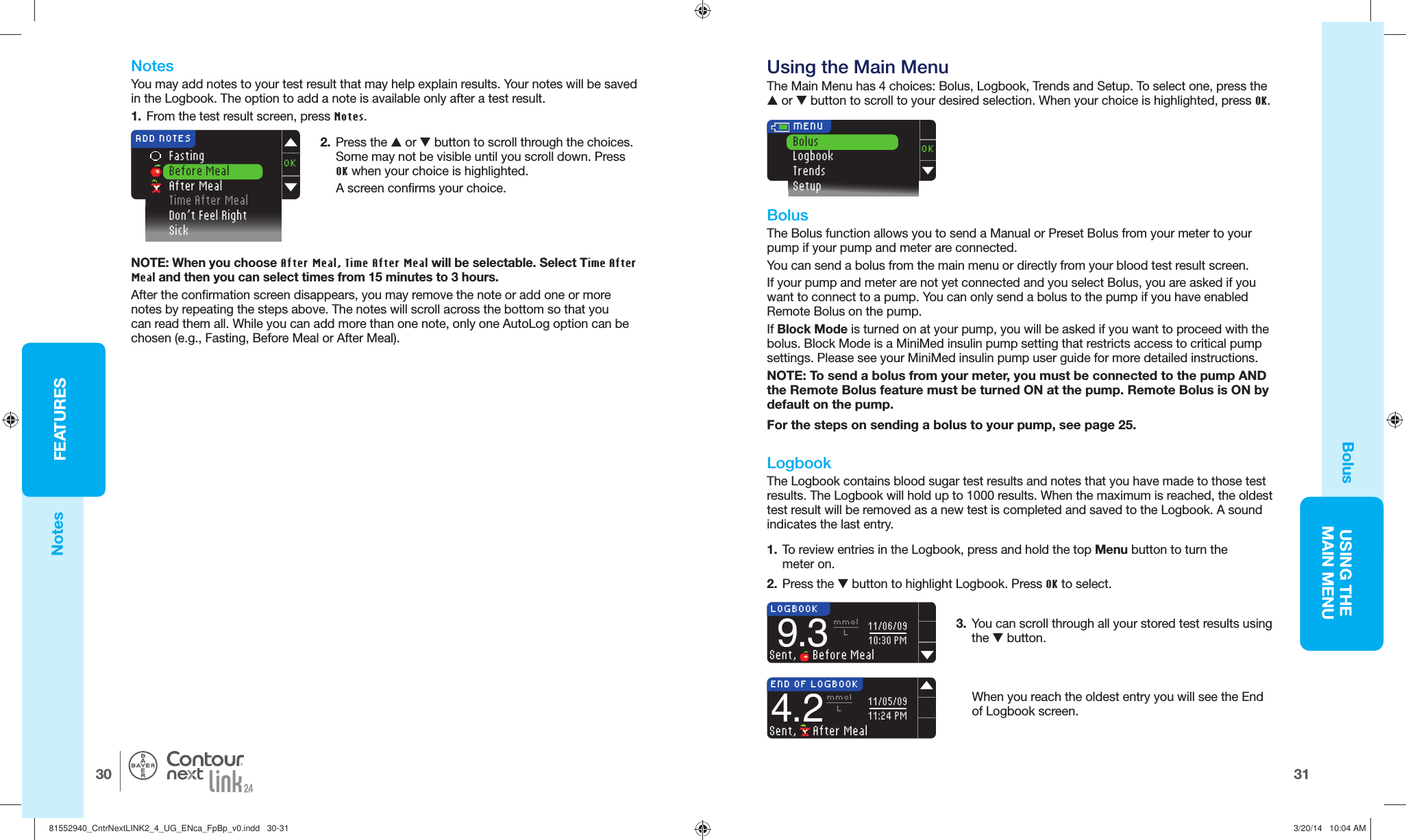 31USING THE MAINMENUFEATURES30®LOGBOOK9.3mmolLSent,   Before Meal11/06/0910:30 PMEND OF LOGBOOK4.2mmolLSent,   After Meal11/05/0911:24 PM Using the Main MenuThe Main Menu has 4 choices: Bolus, Logbook, Trends and Setup. To select one, press the  or  button to scroll to your desired selection. When your choice is highlighted, press OK. OKBolusLogbookTrendsSetup  MENU2.  Press the  or  button to scroll through the choices. Some may not be visible until you scroll down. Press OK when your choice is highlighted.A screen confirms your choice.  Fasting  Before Meal After Meal Time After Meal  Don’t Feel Right SickOKADD NOTESBolus     BolusThe Bolus function allows you to send a Manual or Preset Bolus from your meter to your pump if your pump and meter are connected.You can send a bolus from the main menu or directly from your blood test result screen. If your pump and meter are not yet connected and you select Bolus, you are asked if you want to connect to a pump. You can only send a bolus to the pump if you have enabled  Remote Bolus on the pump.If Block Mode is turned on at your pump, you will be asked if you want to proceed with the bolus. Block Mode is a MiniMed insulin pump setting that restricts access to critical pump settings. Please see your  MiniMed insulin pump user guide for more detailedinstructions.NOTE: To send a bolus from your meter, you must be connected to the pump AND the Remote Bolus feature must be turned ON at the pump. Remote Bolus is ON by default on the pump.For the steps on sending a bolus to your pump, see page25.  Logbook The Logbook contains blood sugar test results and notes that you have made to those test results. The Logbook will hold up to 1000 results. When the maximum is reached, the oldest test result will be removed as a new test is completed and saved to the Logbook. A sound indicates the last entry.3.  You can scroll through all your stored test results using the  button. When you reach the oldest entry you will see the End of Logbookscreen.1.  To review entries in the Logbook, press and hold the top Menu button to turn the meteron.2.  Press the  button to highlight Logbook. Press OK to select. NotesYou may add  notes to your test result that may help explain results. Your notes will be saved in the Logbook. The option to add a note is available only after a test result.1.  From the test result screen, press Notes.NOTE: When you choose After Meal, Time After Meal will be selectable. Select Time After Meal and then you can select times from 15 minutes to 3 hours.After the confirmation screen disappears, you may  remove the note or add one or more  notes by repeating the steps above. The notes will scroll across the bottom so that you can read them all. While you can add more than one note, only one AutoLog option can be chosen (e.g., Fasting, Before Meal or After Meal).Notes81552940_CntrNextLINK2_4_UG_ENca_FpBp_v0.indd   30-3181552940_CntrNextLINK2_4_UG_ENca_FpBp_v0.indd   30-31 3/20/14   10:04 AM3/20/14   10:04 AM