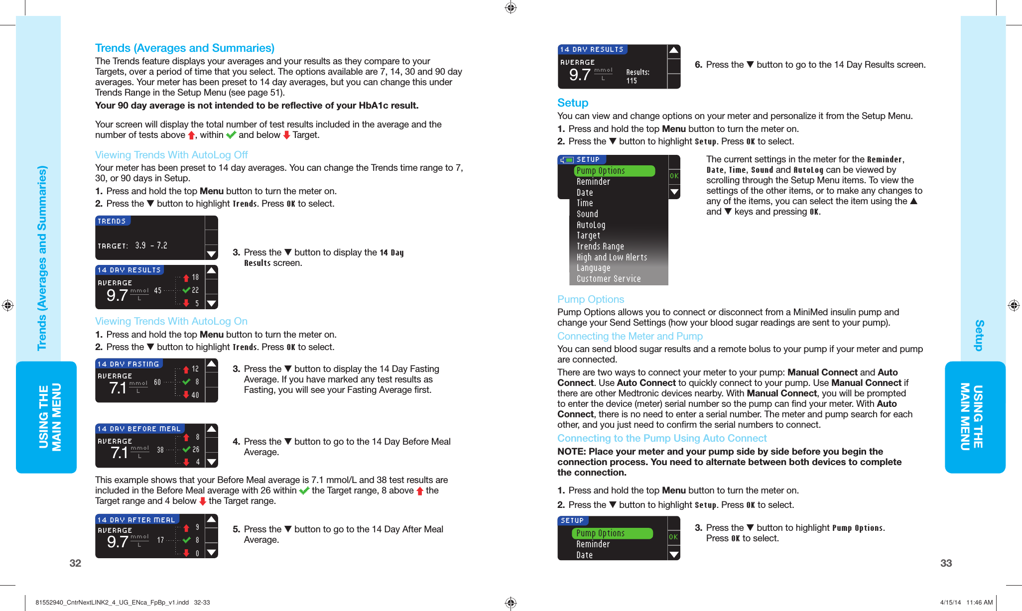 33USING THE MAINMENUUSING THE MAINMENU323.  Press the M button to display the 14 Day Fasting Average. If you have marked any test results as Fasting, you will see your Fasting Average first. 6.  Press the M button to go to the 14 Day Resultsscreen. 14 DAY FASTINGAVERAGE7.11284060mmolL5.  Press the M button to go to the 14 Day After Meal Average. 4.  Press the M button to go to the 14 Day Before Meal Average. 14 DAY BEFORE MEALAVERAGE7.1826438mmolL14 DAY RESULTSAVERAGE9.7Results:Results:115115mmolL14 DAY AFTER MEALAVERAGE9.798017mmolL  SetupYou can view and change options on your meter and personalize it from the Setup Menu.1.  Press and hold the top Menu button to turn the meter on.2.  Press the M button to highlight Setup. Press OK to select.OK SETUPPump OptionsReminderDateTimeSoundAutoLogTargetTrends RangeHigh and Low AlertsLanguageCustomer Service The current settings in the meter for the Reminder, Date, Time, Sound and AutoLog can be viewed by scrolling through the Setup Menu items. To view the settings of the other items, or to make any changes to any of the items, you can select the item using the L and M keys and pressing OK. TRENDSTARGET:3.9  - 7.2 Viewing Trends With AutoLog OffYour meter has been preset to 14 day averages. You can change the Trends time range to 7, 30, or 90 days inSetup.1.  Press and hold the top Menu button to turn the meter on.2.  Press the M button to highlight Trends. Press OK to select.3.  Press the M button to display the 14 Day Results screen. 14 DAY RESULTSAVERAGE9.7 mmolL1822545    Trends (Averages and Summaries)The  Trends feature displays your averages and your results as they compare to your Targets, over a period of time that you select. The options available are 7, 14, 30 and 90 day averages. Your meter has been preset to 14day averages, but you can change this under Trends Range in the Setup Menu (see page51).Your 90 day average is not intended to be reflective of your HbA1c result.Your screen will display the total number of test results included in the average and the number of tests above  , within   and below   Target.3.  Press the M button to highlight Pump Options. Press OK to select.Pump OptionsReminderDateOKSETUP1.    Press and hold the top Menu button to turn the meter on.2.  Press the M button to highlight Setup. Press OK to select.Trends (Averages and Summaries)Setup Viewing Trends With AutoLog On1.  Press and hold the top Menu button to turn the meter on.2.  Press the M button to highlight Trends. Press OK to select.  Pump Options Pump Options allows you to connect or disconnect from a MiniMed insulin pump and change your Send Settings (how your blood sugar readings are sent to your pump).  Connecting the Meter and PumpYou can send blood sugar results and a remote bolus to your pump if your meter and pump are connected. There are two ways to connect your meter to your pump: Manual Connect and Auto Connect. Use Auto Connect to quickly connect to your pump. Use Manual Connect if there are other Medtronic devices nearby. With Manual Connect, you will be prompted to enter the device (meter) serial number so the pump can find your meter. With Auto Connect, there is no need to enter a serial number. The meter and pump search for each other, and you just need to confirm the serial numbers to connect.  Connecting to the Pump Using  Auto ConnectNOTE: Place your meter and your pump side by side before you begin the connection process. You need to alternate between both devices to complete theconnection.This example shows that your Before Meal average is 7.1 mmol/L and 38 test results are included in the Before Meal average with 26within   the Target range, 8above   the Target range and 4 below   the Targetrange.81552940_CntrNextLINK2_4_UG_ENca_FpBp_v1.indd   32-3381552940_CntrNextLINK2_4_UG_ENca_FpBp_v1.indd   32-33 4/15/14   11:46 AM4/15/14   11:46 AM