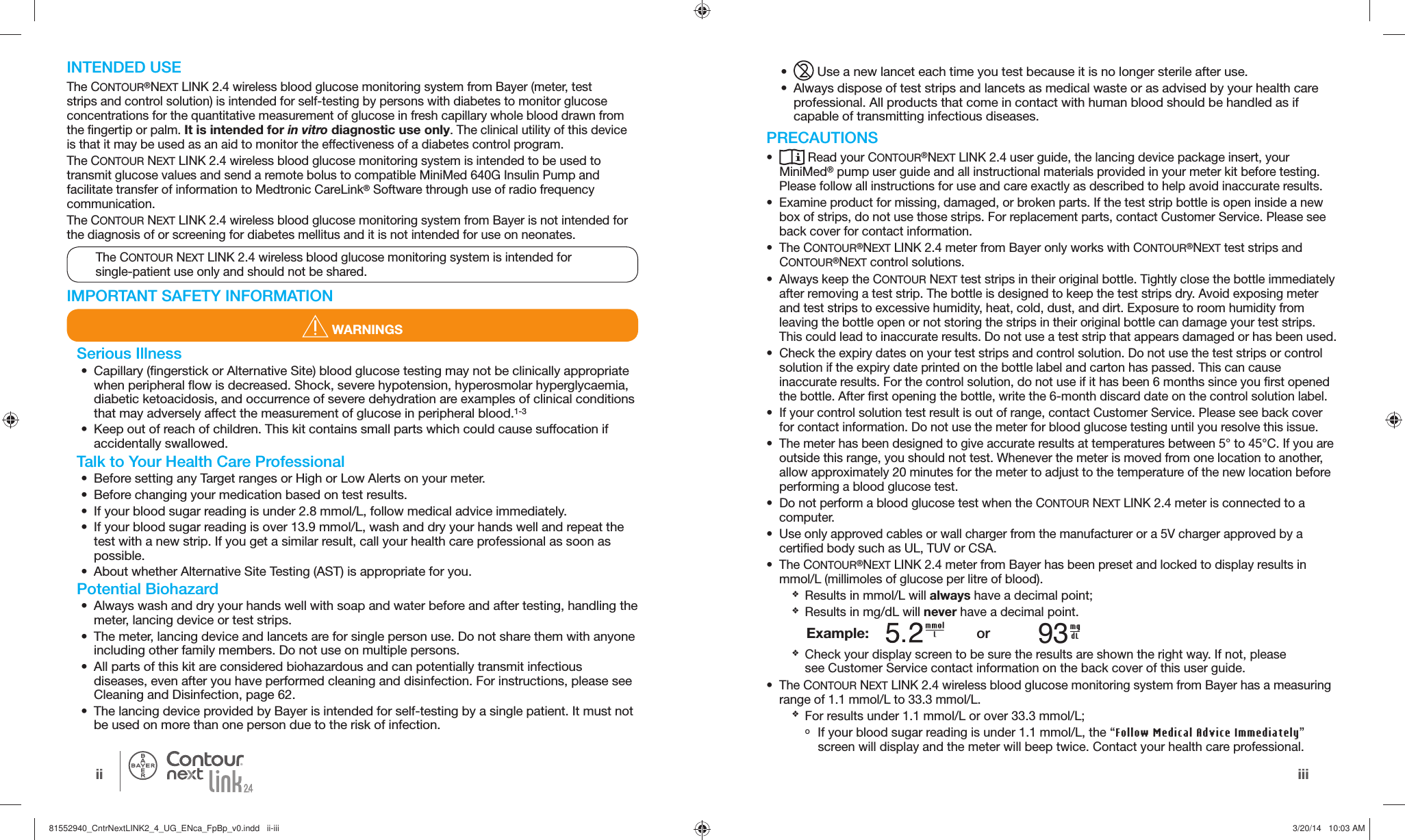 iiiii®  INTENDED USEThe CONTOUR®NEXT LINK 2.4 wireless blood glucose monitoring system from Bayer (meter, test strips and control solution) is intended for self-testing by persons with diabetes to monitor glucose concentrations for the quantitative measurement of glucose in fresh capillary whole blood drawn from the fingertip or palm. It is intended for in vitro diagnostic use only. The clinical utility of this device is that it may be used as an aid to monitor the effectiveness of a diabetes control program.The CONTOUR NEXT LINK 2.4 wireless blood glucose monitoring system is intended to be used to transmit glucose values and send a remote bolus to compatible MiniMed 640G Insulin Pump and facilitate transfer of information to Medtronic CareLink® Software through use of radio frequency communication.The CONTOUR NEXT LINK 2.4 wireless blood glucose monitoring system from Bayer is not intended for the diagnosis of or screening for diabetes mellitus and it is not intended for use on neonates.IMPORTANT SAFETY INFORMATION WARNINGS•   Use a new lancet each time you test because it is no longer sterile after use.•  Always dispose of test strips and lancets as medical waste or as advised by your health care professional. All products that come in contact with human blood should be handled as if capable of transmitting infectious diseases.PRECAUTIONS•   Read your CONTOUR®NEXT LINK 2.4 user guide, the lancing device package insert, your MiniMed® pump user guide and all instructional materials provided in your meter kit before testing. Please follow all instructions for use and care exactly as described to help avoid inaccurate results.•  Examine product for missing, damaged, or broken parts. If the test strip bottle is open inside a new box of strips, do not use those strips. For replacement parts, contact Customer Service. Please see back cover for contact information.• The CONTOUR®NEXT LINK 2.4 meter from Bayer only works with CONTOUR®NEXT test strips and CONTOUR®NEXT control solutions.•  Always keep the CONTOUR NEXT test strips in their original bottle. Tightly close the bottle immediately after removing a test strip. The bottle is designed to keep the test strips dry. Avoid exposing meter and test strips to excessive humidity, heat, cold, dust, and dirt. Exposure to room humidity from leaving the bottle open or not storing the strips in their original bottle can damage your test strips. This could lead to inaccurate results. Do not use a test strip that appears damaged or has been used.•  Check the expiry dates on your test strips and control solution. Do not use the test strips or control solution if the expiry date printed on the bottle label and carton has passed. This can cause inaccurate results. For the control solution, do not use if it has been 6 months since you first opened the bottle. After first opening the bottle, write the 6-month discard date on the control solution label.•  If your control solution test result is out of range, contact Customer Service. Please see back cover for contact information. Do not use the meter for blood glucose testing until you resolve this issue.•  The meter has been designed to give accurate results at temperatures between 5°to 45°C. If you are outside this range, you should not test. Whenever the meter is moved from one location to another, allow approximately 20 minutes for the meter to adjust to the temperature of the new location before performing a blood glucosetest. •  Do not perform a blood glucose test when the CONTOUR NEXT LINK 2.4 meter is connected to a computer. •  Use only approved cables or wall charger from the manufacturer or a 5V charger approved by a certified body such as UL, TUV or CSA.• The CONTOUR®NEXT LINK 2.4 meter from Bayer has been preset and locked to display results in mmol/L (millimoles of glucose per litre of blood).  OResults in  mmol/L will always have a decimal point; OResults in  mg/dL will never have a decimal point. Example: . or 93 OCheck your display screen to be sure the results are shown the right way. If not, please seeCustomer Service contact information on the back cover of this user guide.• The CONTOUR NEXT LINK 2.4 wireless blood glucose monitoring system from Bayer has a measuring range of 1.1 mmol/L to 33.3 mmol/L. OFor results under 1.1 mmol/L or over 33.3 mmol/L;  о If your blood sugar reading is under 1.1 mmol/L, the “Follow Medical Advice Immediately” screen will display and the meter will beep twice. Contact your health care professional.The CONTOUR NEXT LINK2.4 wireless blood glucose monitoring system is intended for single-patient use only and should not be shared.Serious Illness•  Capillary (fingerstick or Alternative Site) blood glucose testing may not be clinically appropriate when peripheral flow is decreased. Shock, severe hypotension, hyperosmolar hyperglycaemia, diabetic ketoacidosis, and occurrence of severe dehydration are examples of clinical conditions that may adversely affect the measurement of glucose in peripheral blood.1-3•  Keep out of reach of children. This kit contains small parts which could cause suffocation if accidentally swallowed.Talk to Your Health Care Professional•  Before setting any Target ranges or High or Low Alerts on your meter.•  Before changing your medication based on test results. •  If your blood sugar reading is under 2.8 mmol/L, follow medical advice immediately.•  If your blood sugar reading is over 13.9 mmol/L, wash and dry your hands well and repeat the test with a new strip. If you get a similar result, call your health care professional as soon as possible.•  About whether Alternative Site Testing (AST) is appropriate for you.Potential Biohazard•  Always wash and dry your hands well with soap and water before and after testing, handling the meter, lancing device or test strips.•  The meter, lancing device and lancets are for single person use. Do not share them with anyone including other family members. Do not use on multiple persons.•  All parts of this kit are considered biohazardous and can potentially transmit infectious diseases, even after you have performed cleaning and disinfection. For instructions, please see Cleaning and Disinfection, page 62.•  The lancing device provided by Bayer is intended for self-testing by a single patient. It must not be used on more than one person due to the risk of infection.81552940_CntrNextLINK2_4_UG_ENca_FpBp_v0.indd   ii-iii81552940_CntrNextLINK2_4_UG_ENca_FpBp_v0.indd   ii-iii 3/20/14   10:03 AM3/20/14   10:03 AM