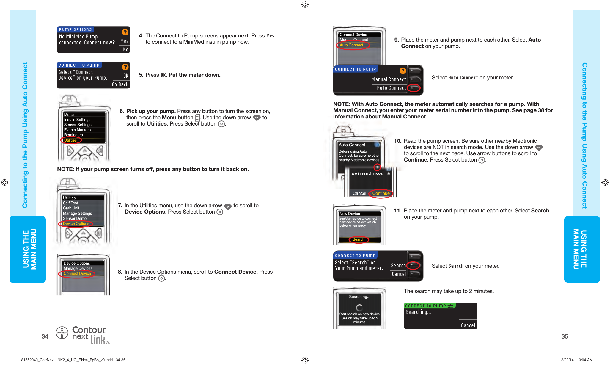 USING THE MAINMENU3534USING THE MAINMENU®Connect DeviceManual ConnectAuto ConnectCancel ContinueAuto Connectare in search mode.Before using AutoConnect, be sure no other nearby Medtronic devices 6.  Pick up your pump. Press any button to turn the screen on, then press the Menu button  . Use the down arrow   to scroll to Utilities. Press Select button  .MenuInsulin SettingsSensor SettingsEvents MarkersRemindersUtilitiesNOTE: If your pump screen turns off, press any button to turn it back on.7.  In the Utilities menu, use the down arrow   to scroll to Device Options. Press Select button  . 8.  In the Device Options menu, scroll to Connect Device. Press Select button  . 5.  Press OK. Put the meterdown.Select “Connect Device” on your Pump.CONNECT TO PUMPOKGo BackNew DeviceSee User Guide to connect new device. Select Search below when ready.SearchCONNECT TO PUMP Searching...CancelThe search may take up to 2minutes.Searching...Start search on new device. Search may take up to 2 minutes.4.  The Connect to Pump screens appear next. Press Yes to connect to a MiniMed insulin pump now. No MiniMed Pumpconnected. Connect now?PUMP OPTIONSYesNo10.  Read the pump screen. Be sure other nearby Medtronic devices are NOT in search mode. Use the down arrow   to scroll to the next page. Use arrow buttons to scroll to Continue. Press Select button  .Connecting to the Pump Using  Auto ConnectConnecting to the Pump Using  Auto ConnectUtilitiesSelf TestCarb UnitManage SettingsSensor DemoDevice Options9.  Place the meter and pump next to each other. Select Auto Connect on your pump. NOTE: With Auto Connect, the meter automatically searches for a pump. With Manual Connect, you enter your meter serial number into the pump. See page 38 for information about Manual Connect.Device OptionsManage DevicesConnect DeviceManual ConnectAuto ConnectCONNECT TO PUMPSelect Auto Connect on your meter.11.  Place the meter and pump next to each other. Select Search on your pump. SearchCancelCONNECT TO PUMPSelect “Search” on Your Pump and meter.Select Search on yourmeter.81552940_CntrNextLINK2_4_UG_ENca_FpBp_v0.indd   34-3581552940_CntrNextLINK2_4_UG_ENca_FpBp_v0.indd   34-35 3/20/14   10:04 AM3/20/14   10:04 AM