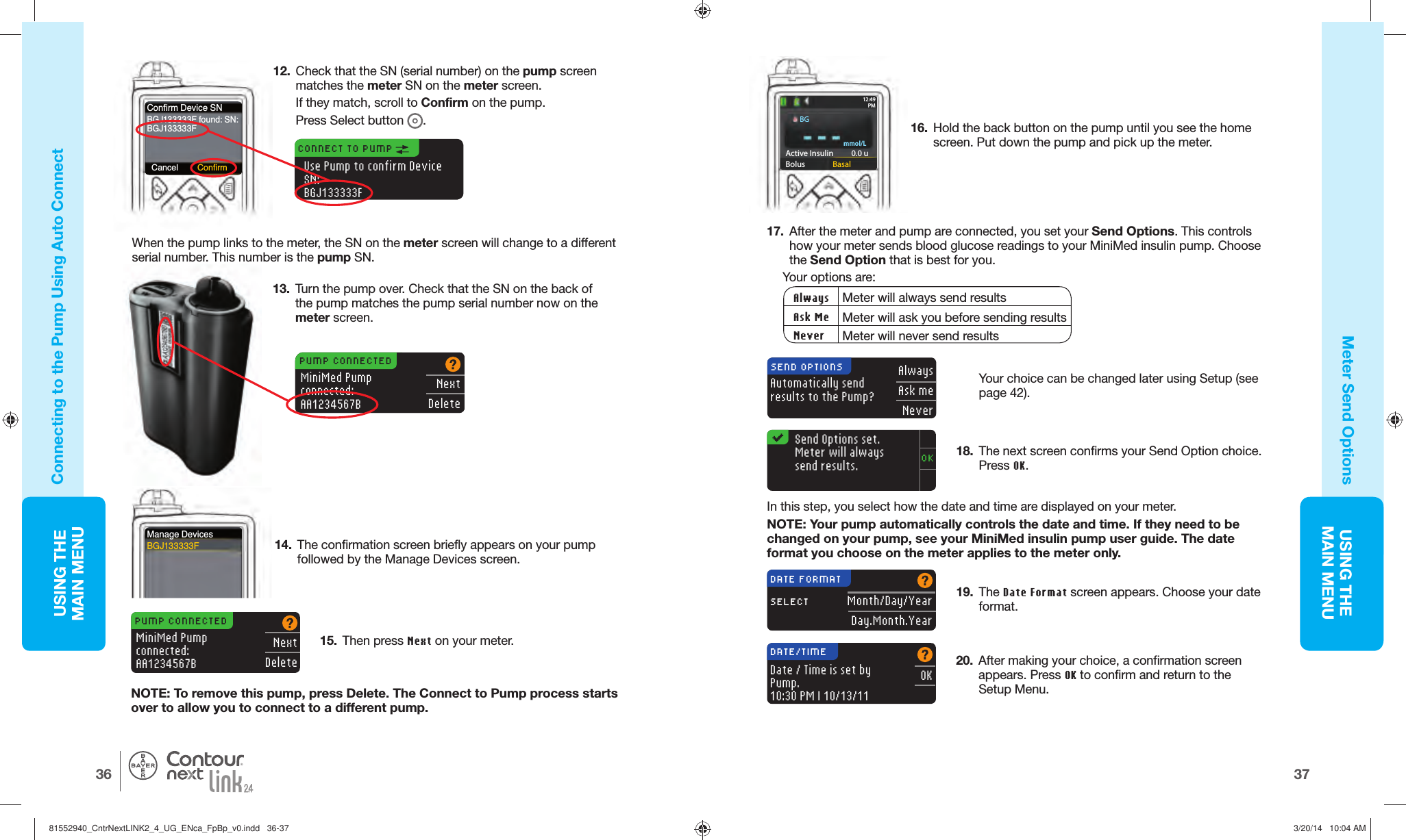 USING THE MAINMENU3736USING THE MAINMENU®Manage DevicesBGJ133333FPUMP CONNECTEDMiniMed Pumpconnected:AA1234567BNextDelete14.  The confirmation screen briefly appears on your pump followed by the Manage Devices screen.17.    After the meter and pump are connected, you set your Send Options. This controls how your meter sends blood glucose readings to your MiniMed insulin pump. Choose the Send Option that is best for you. Your options are: Always Meter will always send resultsAsk Me Meter will ask you before sending resultsNever Meter will never send resultsAutomatically send results to the Pump?AlwaysAsk meNeverSEND OPTIONSOKSend Options set. Meter will always send results.18.  The next screen confirms your Send Option choice. Press OK.     In this step, you select how the date and time are displayed on your meter.NOTE: Your pump automatically controls the date and time. If they need to be changed on your pump, see your MiniMed insulin pump user guide. The date format you choose on the meter applies to the meter only.Month/Day/YearDay.Month.YearDATE FORMATSELECT19.  The Date Format screen appears. Choose your date format.20.  After making your choice, a confirmation screen appears. Press OK to confirm and return to the SetupMenu.OKDATE/TIMEDate / Time is set by Pump.10:30 PM | 10/13/11Connecting to the Pump Using  Auto ConnectMeter Send Options12.  Check that the SN (serial number) on the pump screen matches the meter SN on the meter screen. If they match, scroll to Confirmon the pump. Press Select button .Confirm Device SNBGJ133333F found: SN:BGJ133333FCancel ConfirmUse Pump to confirm Device SN:BGJ133333FCONNECT TO PUMP 13.  Turn the pump over. Check that the SN on the back of the pump matches the pump serial number now on the meterscreen.When the pump links to the meter, the SN on the meter screen will change to a different serial number. This number is the pump SN.mmol/LActive Insulin    0.0 uBolus  Basal12: 49PMPUMP CONNECTEDMiniMed Pumpconnected:AA1234567BNextDelete16.  Hold the back button on the pump until you see the home screen. Put down the pump and pick up the meter.Your choice can be changed later using Setup (see page 42).15.  Then press Next on your meter.NOTE: To remove this pump, press Delete. The Connect to Pump process starts over to allow you to connect to adifferent pump.BG81552940_CntrNextLINK2_4_UG_ENca_FpBp_v0.indd   36-3781552940_CntrNextLINK2_4_UG_ENca_FpBp_v0.indd   36-37 3/20/14   10:04 AM3/20/14   10:04 AM