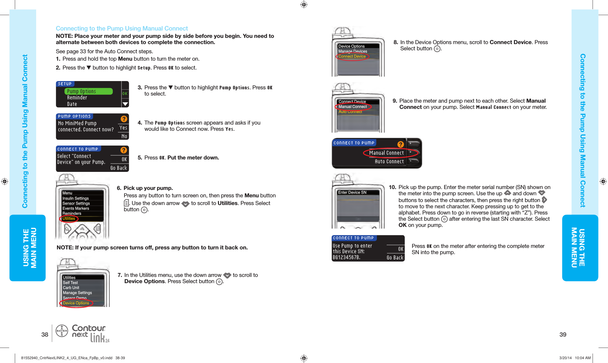 USING THE MAINMENU3938USING THE MAINMENU®  Connecting to the Pump Using  Manual ConnectNOTE: Place your meter and your pump side by side before you begin. You need to alternate between both devices to complete the connection.See page 33 for the Auto Connect steps.1.  Press and hold the top Menu button to turn the meter on.2.  Press the  button to highlight Setup. Press OK to select.3.  Press the  button to highlight Pump Options. Press OK to select.Pump OptionsReminderDateOKSETUP4.  The Pump Options screen appears and asks if you would like to Connect now. Press Yes.No MiniMed Pumpconnected. Connect now?PUMP OPTIONSYesNo5.  Press OK. Put the meterdown.Select &quot;Connect Device&quot; on your Pump.OKGo BackCONNECT TO PUMP6.  Pick up your pump.Press any button to turn screen on, then press the Menu button . Use the down arrow   to scroll toUtilities. Press Select button  .7.  In the Utilities menu, use the down arrow   to scroll to Device Options. Press Select button  . NOTE: If your pump screen turns off, press any button to turn it back on.8.  In the Device Options menu, scroll to Connect Device. Press Select button  . Manual ConnectAuto ConnectCONNECT TO PUMP9.  Place the meter and pump next to each other. Select Manual Connect on your pump. Select Manual Connect on your meter.10.  Pick up the pump. Enter the meter serial number (SN) shown on the meter into the pump screen. Use the up   and down   buttons to select the characters, then press the right button   to move to the next character. Keep pressing up to get to the alphabet. Press down to go in reverse (starting with “Z”). Press the Select button  after entering the last SN character. Select OK on your pump.Use Pump to enter this Device SN: BG1234567B.OKGo BackCONNECT TO PUMPEnter Device SNPress OK on the meter afterentering the complete meter SN into thepump.Connecting to the Pump Using Manual ConnectConnecting to the Pump Using  Manual ConnectNOTE: If your pumpMenuInsulin SettingsSensor SettingsEvents MarkersRemindersUtilitiesUtilitiesSelf TestCarb UnitManage SettingsSensor DemoDevice OptionsDevice OptionsManage DevicesConnect DeviceConnect DeviceManual ConnectAuto Connect81552940_CntrNextLINK2_4_UG_ENca_FpBp_v0.indd   38-3981552940_CntrNextLINK2_4_UG_ENca_FpBp_v0.indd   38-39 3/20/14   10:04 AM3/20/14   10:04 AM
