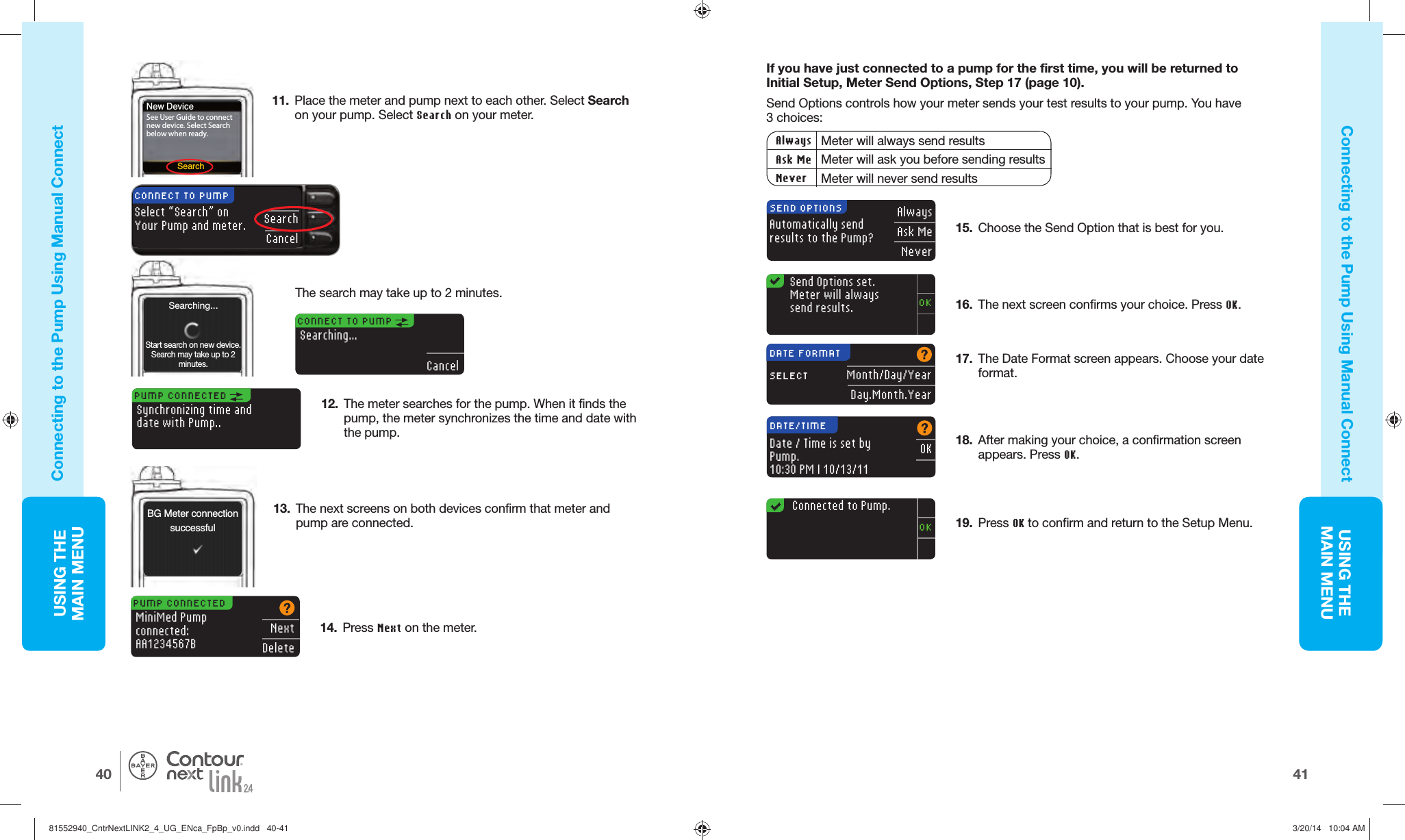 USING THE MAINMENU4140USING THE MAINMENU®BG Meter connectionsuccessfulPUMP CONNECTED Synchronizing time anddate with Pump..PUMP CONNECTEDMiniMed Pumpconnected:AA1234567BNextDeleteAutomatically sendresults to the Pump?AlwaysAsk MeNeverSEND OPTIONSSend Options set. Meter will always send results.OK17.  The Date Format screen appears. Choose your date format.OKDATE/TIMEDate / Time is set by Pump.10:30 PM | 10/13/11Month/Day/YearDay.Month.YearDATE FORMATSELECT18.  After making your choice, a confirmation screen appears. PressOK.19.  Press OK to confirm and return to the SetupMenu.   Connected to Pump.OKSearchNew DeviceSee User Guide to connect new device. Select Search below when ready.CONNECT TO PUMP Searching...CancelSearching...Start search on new device. Search may take up to 2 minutes.Connecting to the Pump Using  Manual ConnectConnecting to the Pump Using  Manual Connect13.  The next screens on both devices confirm that meter and pump are connected.12.  The meter searches for the pump. When it finds the pump, the meter synchronizes the time and date with the pump.If you have just connected to a pump for the first time, you will be returned to Initial Setup, Meter Send Options, Step 17 (page10).Send Options controls how your meter sends your test results to your pump. You have 3choices:Always Meter will always send resultsAsk Me Meter will ask you before sending resultsNever Meter will never send results14.  Press Next on the meter. 16.  The next screen confirms your choice. Press OK.15.  Choose the Send Option that is best for you. 11.  Place the meter and pump next to each other. Select Search on your pump. Select Search on yourmeter.SearchCancelCONNECT TO PUMPSelect “Search” on Your Pump and meter.The search may take up to 2minutes.81552940_CntrNextLINK2_4_UG_ENca_FpBp_v0.indd   40-4181552940_CntrNextLINK2_4_UG_ENca_FpBp_v0.indd   40-41 3/20/14   10:04 AM3/20/14   10:04 AM