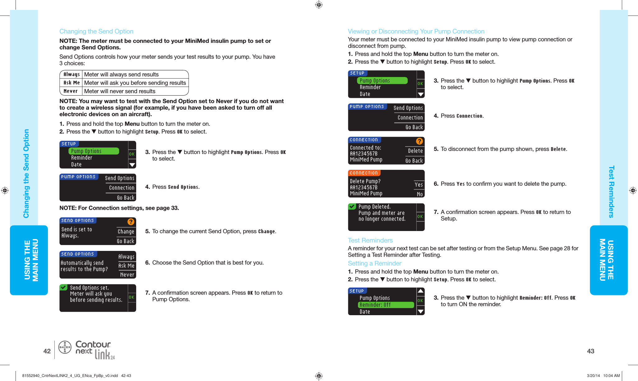 USING THE MAINMENU4342USING THE MAINMENU®Send Options set. Meter will ask you before sending results.OKAlwaysAsk MeNeverSEND OPTIONSAutomatically sendresults to the Pump?SEND OPTIONSSend is set toAlways.ChangeGo BackSend OptionsConnectionGo BackPUMP OPTIONSCONNECTIONConnected to: AA1234567B MiniMed PumpDeleteGo BackCONNECTIONDelete Pump? AA1234567B MiniMed PumpYesNoPump OptionsReminderDateOKSETUP Pump  Deleted. Pump and meter are no longer connected.OK4.  Press Connection.3.   Press the  button to highlight Reminder: Off. Press OK to turn ON the reminder.Send OptionsConnectionGo BackPUMP OPTIONS4.  Press Send Options.NOTE: For Connection settings, see page 33.Pump OptionsReminderDateOKSETUP   Changing the  Send OptionNOTE: The meter must be connected to your MiniMed insulin pump to set or change Send Options. Send Options controls how your meter sends your test results to your pump. You have 3choices:Always Meter will always send resultsAsk Me Meter will ask you before sending resultsNever Meter will never send resultsNOTE: You may want to test with the Send Option set to Never if you do not want to create a wireless signal (for example, if you have been asked to turn off all electronic devices on an aircraft).1.  Press and hold the top Menu button to turn the meter on.2.  Press the  button to highlight Setup. Press OK to select.SETUPPump OptionsReminder: OffDateOKChanging the Send OptionTest Reminders5.  To change the current Send Option, press Change.6.  Choose the Send Option that is best for you.7.  A confirmation screen appears. Press OK to return to Pump Options.   Viewing or Disconnecting Your Pump ConnectionYour meter must be connected to your MiniMed insulin pump to view pump connection or disconnect from pump.1.  Press and hold the top Menu button to turn the meter on.2.  Press the  button to highlight Setup. Press OK to select.5.  To disconnect from the pump shown, press Delete.6.  Press Yes to confirm you want to delete the pump.7.  A confirmation screen appears. Press OK to return to Setup.3.  Press the  button to highlight Pump Options. Press OK to select.   Test RemindersA reminder for your next test can be set after testing or from the Setup Menu. See page 28 for Setting a Test Reminder after Testing.  Setting a Reminder1.  Press and hold the top Menu button to turn the meter on. 2.  Press the  button to highlight Setup. Press OK to select.3.  Press the  button to highlight Pump Options. Press OK to select. 81552940_CntrNextLINK2_4_UG_ENca_FpBp_v0.indd   42-4381552940_CntrNextLINK2_4_UG_ENca_FpBp_v0.indd   42-43 3/20/14   10:04 AM3/20/14   10:04 AM