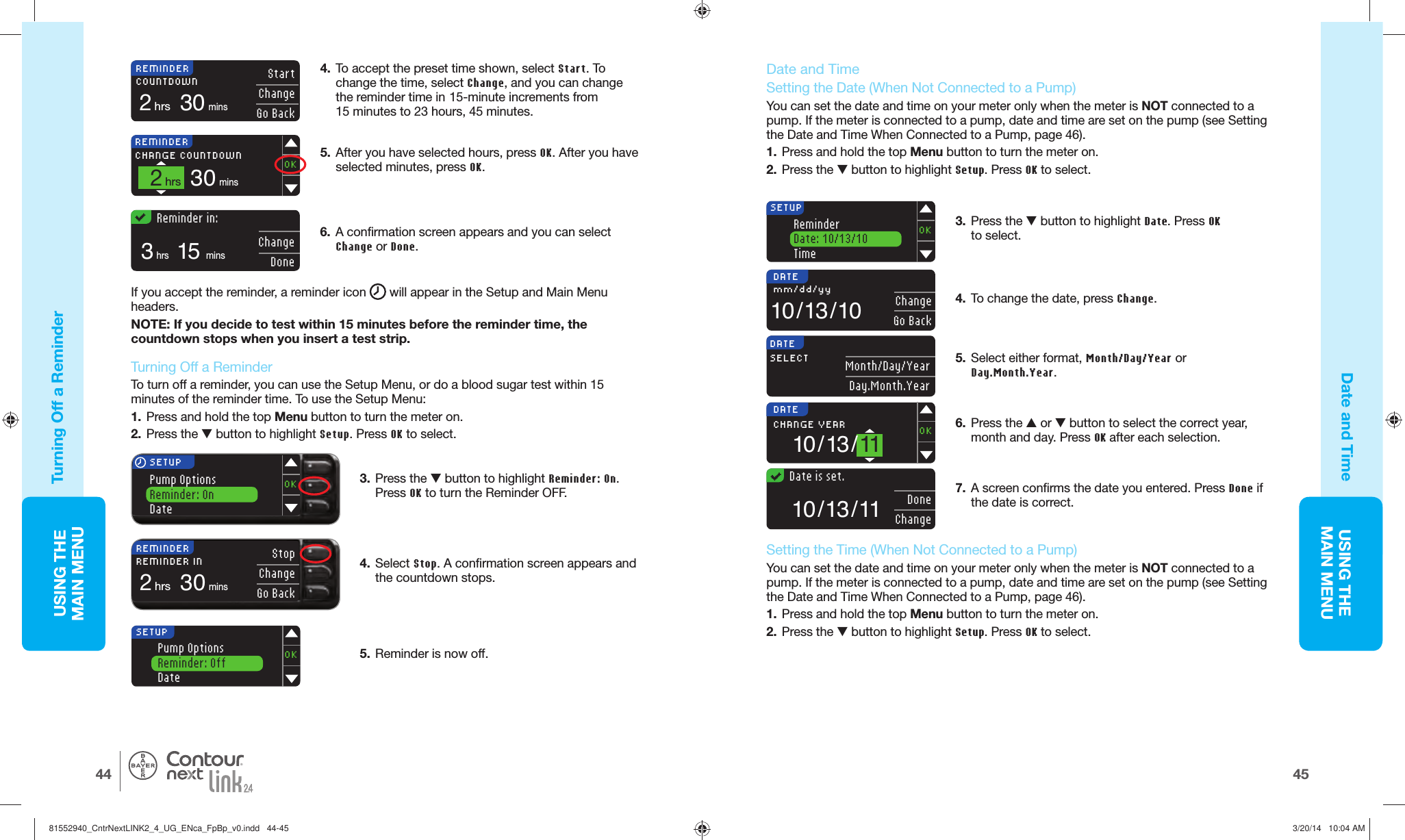 USING THE MAINMENU4544USING THE MAINMENU®   Reminder in:15mins3hrsChangeDone6.  A confirmation screen appears and you can select Change or Done.If you accept the reminder, a reminder icon   will appear in the Setup and Main Menu headers.NOTE: If you decide to test within 15 minutes before the reminder time, the countdown stops when you insert a test strip. 3.  Press the  button to highlight Reminder: On. PressOK to turn the Reminder OFF. SETUPOKPump OptionsReminder: OnDate4.  Select Stop. A confirmation screen appears and the countdown stops.Pump OptionsReminder: OffDateOKSETUP5.  Reminder is nowoff.REMINDERREMINDER IN2hrs 30minsStopChangeGo BackSETUPOKReminderDate: 10/13/10TimeDATESELECT Month/Day/YearDay.Month.YearDATE10 / 13 / 11CHANGE YEAR OK  Date is set.DoneChange10 / 13 / 11DATE10 / 13 / 10mm/dd/yy ChangeGo Back4.  To accept the preset time shown, select Start. To change the time, select Change, and you can change the reminder time in 15-minute increments from 15 minutes to 23 hours, 45minutes.REMINDERCHANGE COUNTDOWN2hrs 30minsOKREMINDERCOUNTDOWN2hrs 30minsStartChangeGo Back5.  After you have selected hours, press OK. After you have selected minutes, press OK. Turning Off a Reminder Date and Time  Turning Off a ReminderTo turn off a reminder, you can use the Setup Menu, or do a blood sugar test within 15 minutes of the reminder time. To use the Setup Menu:1.  Press and hold the top Menu button to turn the meter on. 2.  Press the  button to highlight Setup. Press OK to select. Date and Time  Setting the  Date (When Not Connected to aPump)You can set the date and time on your meter only when the meter is NOT connected to a pump. If the meter is connected to a pump, date and time are set on the pump (see Setting the Date and Time When Connected to a Pump, page 46).1.  Press and hold the top Menu button to turn the meter on.2.  Press the  button to highlight Setup. Press OK to select.5.  Select either format, Month/Day/Year or Day.Month.Year.3.  Press the  button to highlight Date. Press OK to select.6.  Press the  or  button to select the correct year, month and day. Press OK after each selection.7.  A screen confirms the date you entered. Press Done if the date is correct.  Setting the  Time (When Not Connected to aPump)You can set the date and time on your meter only when the meter is NOT connected to a pump. If the meter is connected to a pump, date and time are set on the pump (see Setting the Date and Time When Connected to a Pump, page 46).1.  Press and hold the top Menu button to turn the meter on.2.  Press the  button to highlight Setup. Press OK to select.4.  To change the date, press Change. 81552940_CntrNextLINK2_4_UG_ENca_FpBp_v0.indd   44-4581552940_CntrNextLINK2_4_UG_ENca_FpBp_v0.indd   44-45 3/20/14   10:04 AM3/20/14   10:04 AM