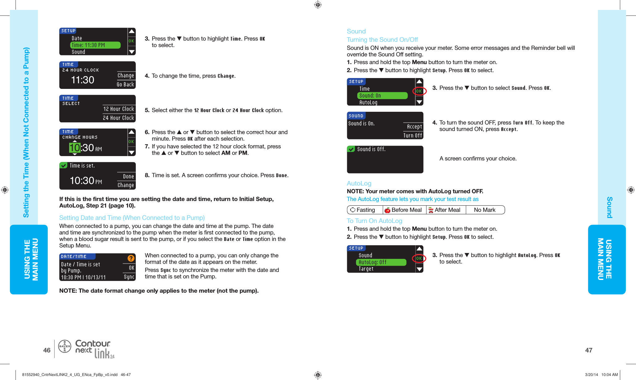 USING THE MAINMENU4746USING THE MAINMENU®SETUPOKDateTime: 11:30 PMSound3.  Press the  button to highlight Time. Press OK to select.4.  To change the time, pressChange. TIME11:3024 HOUR CLOCK ChangeGo Back5.  Select either the  12 Hour Clock or 24 Hour Clock option. TIMESELECT 12 Hour Clock24 Hour Clock6.  Press the  or  button to select the correct hour and minute. Press OK after each selection.7.  If you have selected the 12 hour clock format, press the  or  button to select AM or PM. OKSyncDATE/TIMEDate / Time is set by Pump.10:30 PM | 10/13/11TIMECHANGE HOURS OK10:30AM  Time is set.DoneChange10:30PM8.  Time is set. A screen confirms your choice. Press Done.SETUPOKTimeSound: OnAutoLog  Sound is Off.Sound is On.AcceptTurn OffSOUNDNOTE: The date format change only applies to the meter (not the pump).SoundAutoLog: OffTargetOKSETUP Setting the  Time (When Not Connected to aPump)Sound   If this is the first time you are setting the date and time, return to Initial Setup, AutoLog, Step 21 (page 10). When connected to a pump, you can only change the format of the date as it appears on themeter.Press Sync to synchronize the meter with the date and time that is set on the Pump. Sound Turning the   Sound On/OffSound is ON when you receive your meter. Some error messages and the Reminder bell will override the Sound Offsetting.1.  Press and hold the top Menu button to turn the meter on.2.  Press the  button to highlight Setup. Press OK to select.3.  Press the  button to select Sound. Press OK. 4.  To turn the sound OFF, press Turn Off. To keep the sound turned ON, press Accept.A screen confirms yourchoice.  Setting Date and Time (When Connected to aPump)When connected to a pump, you can change the date and time at the pump. The date and time are synchronized to the pump when the meter is first connected to the pump, when a blood sugar result is sent to the pump, or if you select the Date or Time option in the SetupMenu. AutoLogNOTE: Your meter comes with AutoLog turned OFF. The AutoLog feature lets you mark your test result as  Fasting  Before Meal  After Meal     No Mark To Turn On AutoLog1.  Press and hold the top Menu button to turn the meter on.2.  Press the  button to highlight Setup. Press OK to select.3.  Press the  button to highlight AutoLog. Press OK to select. 81552940_CntrNextLINK2_4_UG_ENca_FpBp_v0.indd   46-4781552940_CntrNextLINK2_4_UG_ENca_FpBp_v0.indd   46-47 3/20/14   10:04 AM3/20/14   10:04 AM