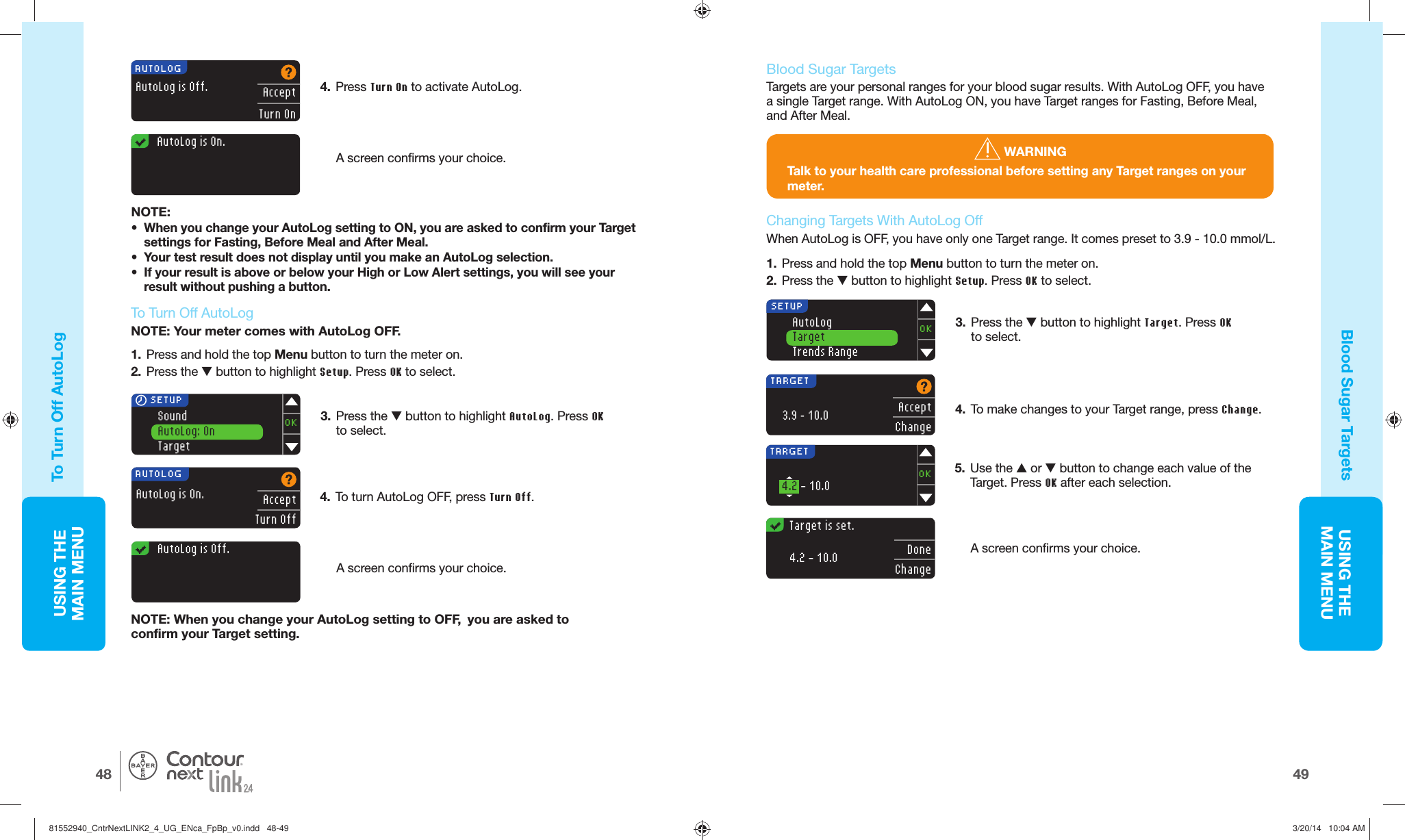 USING THE MAINMENU4948USING THE MAINMENU®1.  Press and hold the top Menu button to turn the meter on.2.  Press the  button to highlight Setup. Press OK to select.4.  To turn AutoLog OFF, press Turn Off.SoundAutoLog: OnTargetOK SETUPAUTOLOGAutoLog is On.AcceptTurn Off3.  Press the  button to highlight AutoLog. Press OK to select.NOTE: When you change your AutoLog setting to OFF,  you are asked to confirmyour Target setting.A screen confirms yourchoice.   AutoLog is Off.AutoLogTargetTrends RangeOKSETUPAUTOLOGAutoLog is Off.AcceptTurn On   AutoLog is On.TARGETAcceptChange3.9 – 10.05.  Use the  or  button to change each value of the Target. Press OK after each selection.A screen confirms your choice.TARGET4.2 - 10.0OK  Target is set.DoneChange4.2 - 10.0To Turn Off AutoLogBlood Sugar Targets  To Tu r n  Off AutoLogNOTE: Your meter comes with AutoLog OFF.  Blood Sugar TargetsTargets are your personal ranges for your blood sugar results. With AutoLog OFF, you have a single Target range. With AutoLog ON, you have Target ranges for Fasting, Before Meal, and After Meal. WARNINGTalk to your health care professional before setting any Target ranges on your meter.1.  Press and hold the top Menu button to turn the meter on.2.  Press the  button to highlight Setup. Press OK to select.   Changing Targets With  AutoLog OffWhen AutoLog is OFF, you have only one Target range. It comes preset to 3.9 - 10.0 mmol/L.3.  Press the  button to highlight Target. Press OK to select.4.  Press Turn On to activate AutoLog.A screen confirms yourchoice.NOTE:•  When you change your AutoLog setting to ON, you are asked to confirm your Target settings for Fasting, Before Meal and After Meal.•  Your test result does not display until you make an AutoLog selection.•  If your result is above or below your High or Low Alertsettings, you will see your result without pushing abutton.4.  To make changes to your Target range, pressChange.81552940_CntrNextLINK2_4_UG_ENca_FpBp_v0.indd   48-4981552940_CntrNextLINK2_4_UG_ENca_FpBp_v0.indd   48-49 3/20/14   10:04 AM3/20/14   10:04 AM