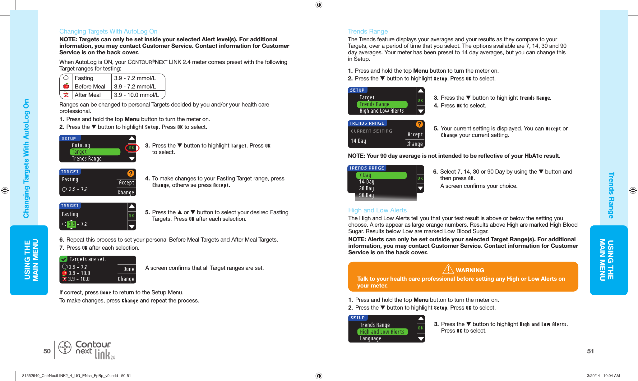 USING THE MAINMENU5150USING THE MAINMENU®5.  Press the  or  button to select your desired Fasting Targets. Press OK after each selection.TARGETAcceptChangeFasting  3.9 - 7.2 4.  To make changes to your Fasting Target range, press Change, otherwise press Accept.SETUPOKAutoLogTargetTrends Range6.  Repeat this process to set your personal Before Meal Targets and After Meal Targets. 7.  Press OK after each selection. 3.  Press the  button to highlight Target. Press OK to select.TARGETOKFasting  3.9 - 7.2   Targets are set.DoneChange 3.9 - 7.2  3.9 - 10.0  3.9 - 10.0   Trends RangeThe Trends feature displays your averages and your results as they compare to your Targets, over a period of time that you select. The options available are 7, 14, 30 and 90 day averages. Your meter has been preset to 14 day averages, but you can change this inSetup.1.  Press and hold the top Menu button to turn the meter on.2.  Press the  button to highlight Setup. Press OK to select.A screen confirms that all Target ranges are set. If correct, press Done to return to the Setup Menu.To make changes, press Change and repeat the process. 5.  Your current setting is displayed. You can Accept or Change your current setting.TargetTrends RangeHigh and Low AlertsOKSETUPTRENDS RANGEAcceptChangeCURRENT SETTING14 DayNOTE: Your 90 day average is not intended to be reflective of your HbA1c result.3.  Press the  button to highlight Trends Range. 4.  Press OK to select.6.  Select 7, 14, 30 or 90 Day by using the  button and then press OK.A screen confirms your choice.OK7 Day14 Day30 Day90 Day TRENDS RANGE3.  Press the  button to highlight High and Low Alerts. Press OK to select.Trends RangeHigh and Low AlertsLanguageOKSETUPChanging Targets With  AutoLog OnTrends Range    Changing Targets With  AutoLog OnNOTE: Targets can only be set inside your selected Alert level(s). For additional information, you may contact Customer Service. Contact information for Customer Service is on the back cover.When AutoLog is ON, your CONTOUR®NEXT LINK 2.4 meter comes preset with the following Target ranges for testing:Fasting 3.9 - 7.2 mmol/LBefore Meal 3.9 - 7.2 mmol/LAfter Meal 3.9 - 10.0 mmol/LRanges can be changed to personal Targets decided by you and/or your health care professional.1.  Press and hold the top Menu button to turn the meter on.2.  Press the  button to highlight Setup. Press OK to select.    High and Low AlertsThe High and Low Alerts tell you that your test result is above or below the setting you choose. Alerts appear as large orange numbers. Results above High are marked High Blood Sugar. Results below Low are marked Low Blood Sugar.NOTE: Alerts can only be set outside your selected Target Range(s). For additional information, you may contact Customer Service. Contact information for Customer Service is on the back cover. WARNINGTalk to your health care professional before setting any High or Low Alerts on your meter.1.  Press and hold the top Menu button to turn the meter on.2.  Press the  button to highlight Setup. Press OK to select.81552940_CntrNextLINK2_4_UG_ENca_FpBp_v0.indd   50-5181552940_CntrNextLINK2_4_UG_ENca_FpBp_v0.indd   50-51 3/20/14   10:04 AM3/20/14   10:04 AM