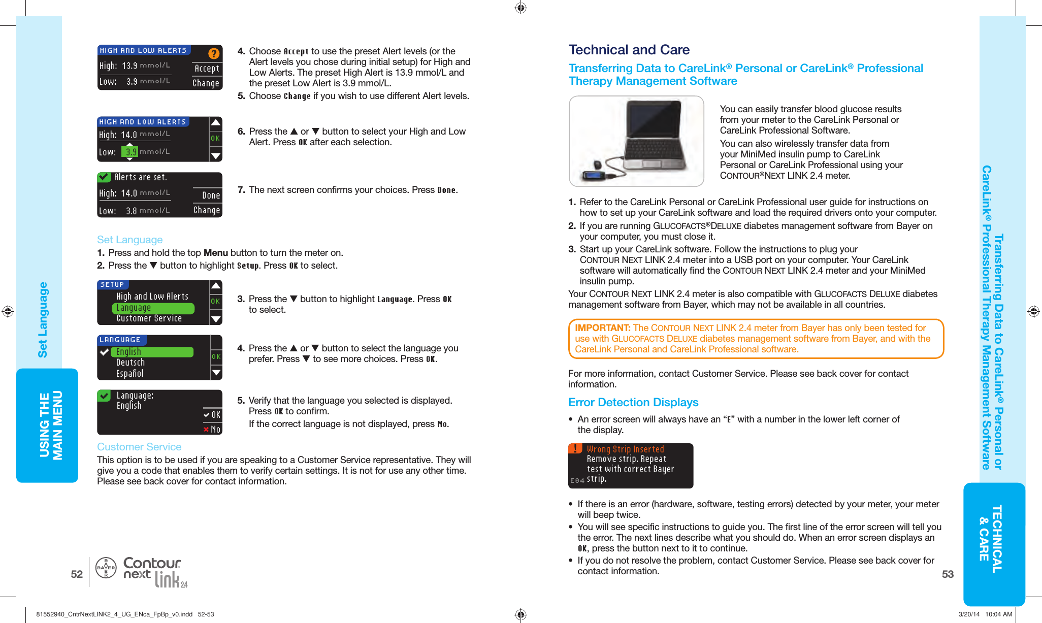 53TECHNICAL&amp; CAREUSING THE MAINMENU52®AcceptChangeHIGH AND LOW ALERTSHigh:   13.9 mmol/LLow:  3.9 mmol/LAlerts are set.DoneChangeHigh:  14.0 mmol/LLow:  3.8 mmol/L4.  Choose Accept to use the preset Alert levels (or the Alert levels you chose during initial setup) for High and Low Alerts. The preset High Alert is 13.9mmol/L and the preset Low Alert is 3.9 mmol/L.5.  Choose Change if you wish to use different Alert levels. 6.  Press the  or  button to select your High and Low Alert. Press OK after each selection.7.  The next screen confirms your choices. Press Done.High and Low AlertsLanguageCustomer ServiceOKSETUPLanguage:English OK NoLANGUAGEEnglishDeutschEspañolOKHIGH AND LOW ALERTSHigh:  14.0 mmol/LLow:  3.9 mmol/LOKFor more information, contact Customer Service. Please see back cover for contact information.IMPORTANT: The CONTOUR NEXT LINK 2.4 meter from Bayer has only been tested for use with GLUCOFACTS DELUXE diabetes management software from Bayer, and with the CareLink Personal and CareLink Professional software.Wrong Strip Inserted Remove strip. Repeat test with correct Bayer strip.E04Set LanguageTransferring Data to CareLink® Personal or CareLink® Professional Therapy ManagementSoftware  Set Language1.  Press and hold the top Menu button to turn the meter on.2.  Press the  button to highlight Setup. Press OK to select.5.  Verify that the language you selected is displayed. Press OK to confirm.If the correct language is not displayed, press No. 3.  Press the  button to highlight Language. Press OK to select.    Customer ServiceThis option is to be used if you are speaking to a Customer Service representative. They will give you a code that enables them to verify certain settings. It is not for use any other time. Please see back cover for contact information.4.  Press the  or  button to select the language you prefer. Press  to see more choices. Press OK.   Transferring Data to CareLink® Personal or CareLink®Professional Therapy ManagementSoftware Technical and CareYou can easily transfer blood glucose results from your meter to the CareLink Personal or CareLinkProfessional Software.You can also wirelessly transfer data from your MiniMed insulin pump to CareLink Personal or CareLink Professional using your CONTOUR®NEXT LINK 2.4 meter.1.  Refer to the CareLink Personal or CareLink Professional user guide for instructions on how to set up your CareLink software and load the required drivers onto your computer.2.  If you are running GLUCOFACTS®DELUXE diabetes management software from Bayer on your computer, you must close it. 3.  Start up your CareLink software. Follow the instructions to plug your CONTOUR NEXTLINK 2.4 meter into a USB port on your computer. Your CareLink software will automatically find the CONTOUR NEXT LINK 2.4 meter and your MiniMed insulin pump.Your CONTOUR NEXT LINK 2.4 meter is also compatible with GLUCOFACTS DELUXE diabetes management software from Bayer, which may not be available in all countries.    Error Detection Displays•  An error screen will always have an “E” with a number in the lower left corner of thedisplay.•  If there is an error (hardware, software, testing errors) detected by your meter, your meter will beep twice. •  You will see specific instructions to guide you. The first line of the error screen will tell you the error. The next lines describe what you should do. When an error screen displays an OK, press the button next to it to continue. •  If you do not resolve the problem, contact Customer Service. Please see back cover for contact information.81552940_CntrNextLINK2_4_UG_ENca_FpBp_v0.indd   52-5381552940_CntrNextLINK2_4_UG_ENca_FpBp_v0.indd   52-53 3/20/14   10:04 AM3/20/14   10:04 AM
