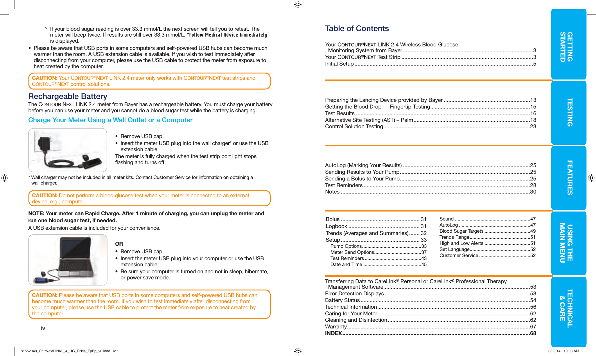 GETTINGSTARTEDTESTING FEATURES USING THE MAINMENUTECHNICAL&amp; CAREiv о If your blood sugar reading is over 33.3 mmol/L the next screen will tell you to retest. The meter will beep twice. If results are still over 33.3 mmol/L, “Follow Medical Advice Immediately” is displayed.•  Please be aware that USB ports in some computers and self-powered USB hubs can become much warmer than the room. A USB extension cable is available. If you wish to test immediately after disconnecting from your computer, please use the USB cable to protect the meter from exposure to heat created by the computer.CAUTION: Your CONTOUR®NEXT LINK 2.4 meter only works with CONTOUR®NEXT test strips and CONTOUR®NEXT control solutions. Rechargeable BatteryThe CONTOUR NEXT LINK 2.4 meter from Bayer has a rechargeable battery. You must charge your battery before you can use your meter and you cannot do a blood sugar test while the battery is charging.  Charge Your Meter Using a Wall Outlet or a ComputerCAUTION: Please be aware that USB ports in some computers and self-powered USB hubs can become much warmer than the room. If you wish to test immediately after disconnecting from your computer, please use the USB cable to protect the meter from exposure to heat created by thecomputer.CAUTION: Do not perform a blood glucose test when your meter is connected to an external device, e.g., computer.•  Remove USB cap.•  Insert the meter USB plug into the wall charger* or use the USB extension cable.The meter is fully charged when the test strip port light stops flashing and turnsoff. NOTE: Your meter can Rapid Charge. After 1 minute of charging, you can unplug the meter and run one blood sugar test, if needed. A USB extension cable is included for your convenience.OR•  Remove USB cap.•  Insert the meter USB plug into your computer or use the USB extension cable.•  Be sure your computer is turned on and not in sleep, hibernate, or power save mode. * Wall charger may not be included in all meter kits. Contact Customer Service for information on obtaining a wallcharger.Table of ContentsYour CONTOUR®NEXT LINK 2.4  Wireless Blood Glucose  Monitoring System from Bayer ......................................................................................3Your CONTOUR®NEXT  Test Strip .......................................................................................3Initial Setup ......................................................................................................................5Preparing the Lancing Device provided by Bayer .........................................................13 Getting the Blood Drop — Fingertip Testing ..................................................................15Test Results ...................................................................................................................16Alternative Site Testing (AST) – Palm .............................................................................18Control Solution Testing .................................................................................................23AutoLog (Marking Your Results) ....................................................................................25Sending Results to Your Pump ......................................................................................25Sending a Bolus to Your Pump ......................................................................................25Test Reminders ..............................................................................................................28Notes .............................................................................................................................30Transferring Data to CareLink® Personal or CareLink® Professional Therapy Management Software.................................................................................................53Error Detection Displays ................................................................................................53Battery Status ................................................................................................................54Technical Information .....................................................................................................56Caring for Your Meter.....................................................................................................62Cleaning and Disinfection ..............................................................................................62Warranty .........................................................................................................................67INDEX ............................................................................................................................68Bolus .................................................... 31Logbook ............................................... 31Trends (Averages and Summaries) ....... 32Setup .................................................... 33Pump Options ............................................33Meter Send Options ...................................37Test Reminders ..........................................43Date and Time ...........................................45Sound ........................................................47AutoLog .....................................................47Blood Sugar Targets ..................................49Trends Range .............................................51High and Low Alerts ..................................51Set Language .............................................52Customer Service ......................................5281552940_CntrNextLINK2_4_UG_ENca_FpBp_v0.indd   iv-181552940_CntrNextLINK2_4_UG_ENca_FpBp_v0.indd   iv-1 3/20/14   10:03 AM3/20/14   10:03 AM
