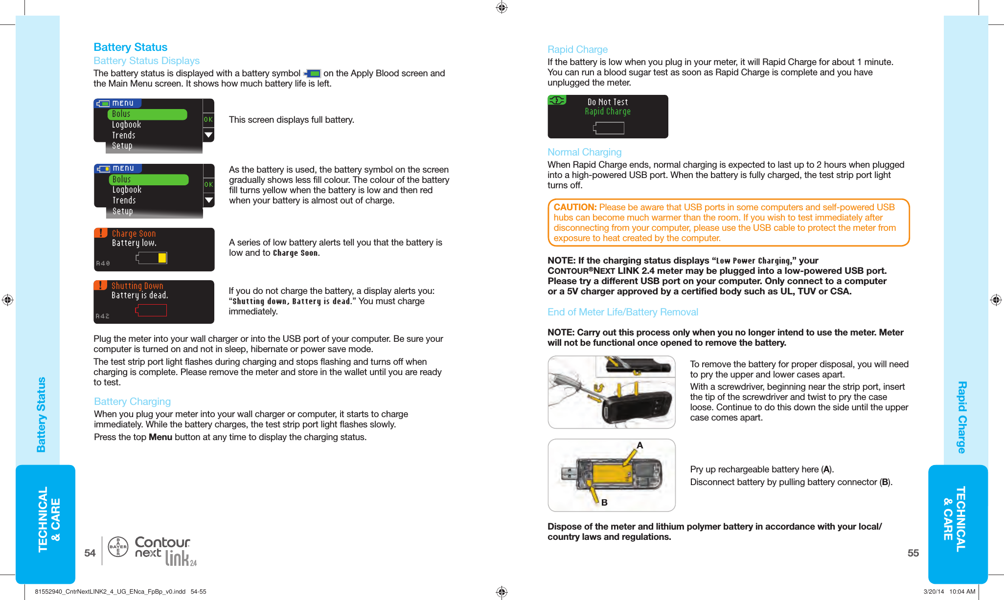 TECHNICAL&amp; CARE5554TECHNICAL&amp; CARE®OKBolusLogbookTrendsSetup MENUOKBolusLogbookTrendsSetup MENUCharge SoonBattery low.A40Shutting DownBattery is dead.A42Do Not TestRapid Charge End of Meter Life/Battery   RemovalPry up rechargeable battery here (A).Disconnect battery by pulling battery connector(B). NOTE: Carry out this process only when you no longer intend to use the meter. Meter will not be functional once opened to remove the battery. Dispose of the meter and lithium polymer battery in accordance with your local/country laws and regulations. To remove the battery for proper disposal, you will need to pry the upper and lower cases apart. With a screwdriver, beginning near the strip port, insert the tip of the screwdriver and twist to pry the case loose. Continue to do this down the side until the upper case comes apart. Battery  Status   Battery Status DisplaysThe battery status is displayed with a battery symbol   on the Apply Blood screen and the Main Menu screen. It shows how much battery life is left. Rapid ChargeBattery StatusAs the battery is used, the battery symbol on the screen gradually shows less fill colour. The colour of the battery fill turns yellow when the battery is low and then red when your battery is almost out of charge.A series of low battery alerts tell you that the battery is low and to Charge Soon.    Battery ChargingWhen you plug your meter into your wall charger or computer, it starts to charge immediately. While the battery charges, the test strip port light flashes slowly. Press the top Menu button at any time to display the charging status. Plug the meter into your wall charger or into the USB port of your computer. Be sure your computer is turned on and not in sleep, hibernate or power save mode. The test strip port light flashes during charging and stops flashing and turns off when charging is complete. Please remove the meter and store in the wallet until you are ready totest. If you do not charge the battery, a display alerts you: “Shutting down, Battery is dead.” You must charge immediately.Rapid ChargeIf the battery is low when you plug in your meter, it will Rapid Charge for about 1 minute. You can run a blood sugar test as soon as Rapid Charge is complete and you have unplugged the meter.  Normal Charging When Rapid Charge ends, normal charging is expected to last up to 2 hours when plugged into a high-powered USB port. When the battery is fully charged, the test strip port light turnsoff. NOTE: If the charging status displays “Low Power Charging,” your CONTOUR®NEXT LINK 2.4 meter may be plugged into a low-powered USB port. Please try a different USB port on your computer. Only connect to a computer or a 5V charger approved by a certified body such as UL, TUV or CSA.CAUTION: Please be aware that USB ports in some computers and self-powered USB hubs can become much warmer than the room. If you wish to test immediately after disconnecting from your computer, please use the USB cable to protect the meter from exposure to heat created by the computer.BABAThis screen displays fullbattery. 81552940_CntrNextLINK2_4_UG_ENca_FpBp_v0.indd   54-5581552940_CntrNextLINK2_4_UG_ENca_FpBp_v0.indd   54-55 3/20/14   10:04 AM3/20/14   10:04 AM