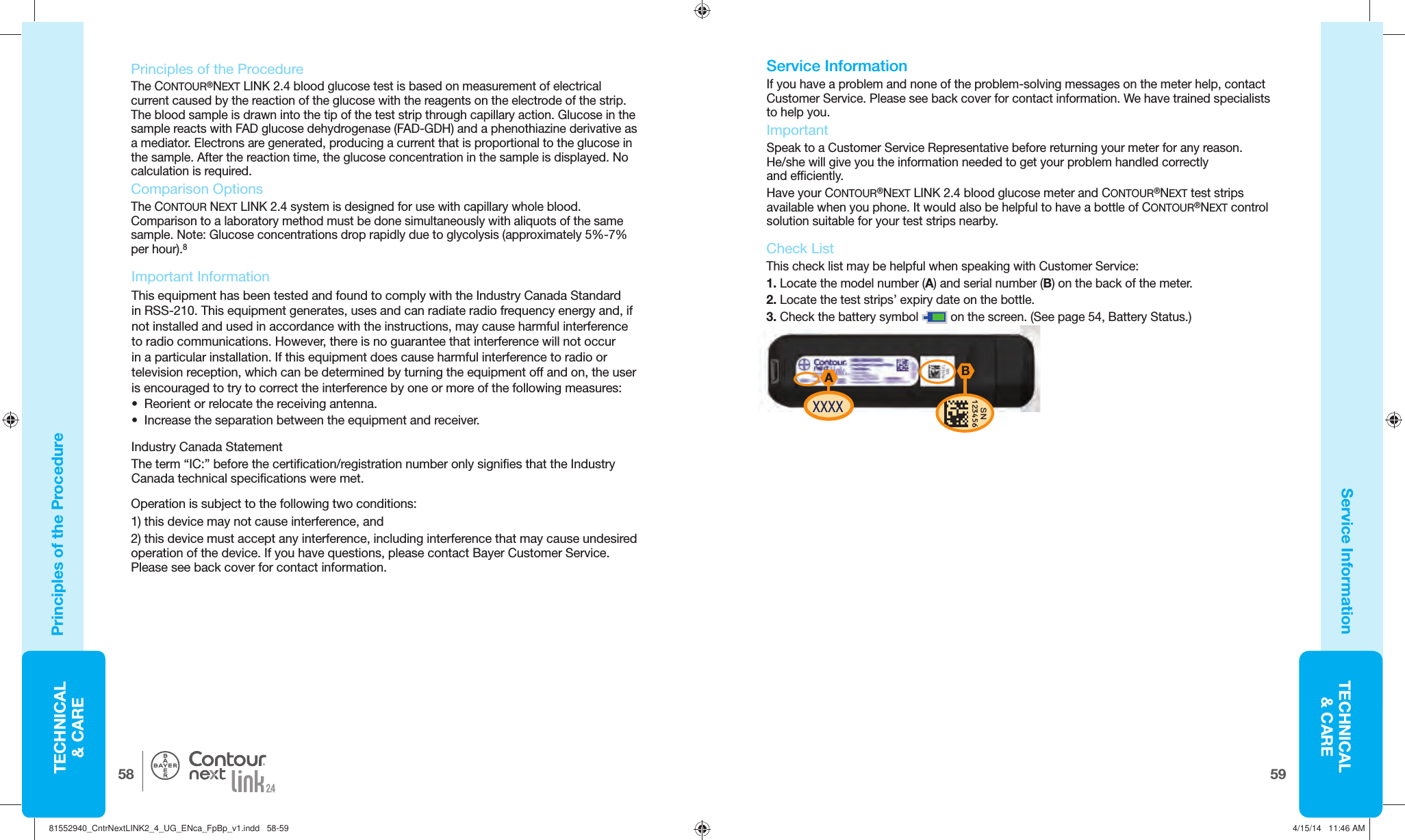 TECHNICAL&amp; CARE5958TECHNICAL&amp; CARE®Principles of the ProcedureService Information Important InformationThis equipment has been tested and found to comply with the Industry Canada Standard in RSS-210. This equipment generates, uses and can radiate radio frequency energy and, if not installed and used in accordance with the instructions, may cause harmful interference to radio communications. However, there is no guarantee that interference will not occur in a particular installation. If this equipment does cause harmful interference to radio or television reception, which can be determined by turning the equipment off and on, the user is encouraged to try to correct the interference by one or more of the following measures:•  Reorient or relocate the receiving antenna.•  Increase the separation between the equipment and receiver.   Service Information If you have a problem and none of the problem-solving messages on the meter help, contact Customer Service. Please see back cover for contact information. We have trained specialists to help you. ImportantSpeak to a Customer Service Representative beforereturning your meter for any reason. He/she will give youthe information needed to get your problem handled correctly andefficiently. Have your CONTOUR®NEXT LINK 2.4 blood glucose meter and CONTOUR®NEXT test strips available when you phone. It would also be helpful to have a bottle of CONTOUR®NEXT control solution suitable for your test strips nearby. AXXXXSN123456BCheck ListThis check list may be helpful when speaking with Customer Service: 1.  Locate the model number (A) and serial number (B) on the back of the meter. 2.  Locate the test strips’ expiry date on the bottle. 3.  Check the battery symbol   on the screen. (See page 54, Battery Status.)Principles of the ProcedureThe CONTOUR®NEXT LINK 2.4 blood glucose test is based on measurement of electrical current caused by the reaction of the glucose with the reagents on the electrode of the strip. The blood sample is drawn into the tip of the test strip through capillary action. Glucose in the sample reacts with FAD glucose dehydrogenase (FAD-GDH) and a phenothiazine derivative as a mediator. Electrons are generated, producing a current that is proportional to the glucose in the sample. After the reaction time, the glucose concentration in the sample is displayed. No calculation is required. Comparison OptionsThe CONTOUR NEXT LINK 2.4 system is designed for use with capillary whole blood. Comparison to a laboratory method must be done simultaneously with aliquots of the same sample. Note: Glucose concentrations drop rapidly due to glycolysis (approximately 5%-7% per hour).8Industry Canada StatementThe term “IC:” before the certification/registration number only signifies that the Industry Canada technical specifications were met.Operation is subject to the following two conditions:1) this device may not cause interference, and2) this device must accept any interference, including interference that may cause undesired operation of the device. If you have questions, please contact Bayer Customer Service. Please see back cover for contact information. 81552940_CntrNextLINK2_4_UG_ENca_FpBp_v1.indd   58-5981552940_CntrNextLINK2_4_UG_ENca_FpBp_v1.indd   58-59 4/15/14   11:46 AM4/15/14   11:46 AM