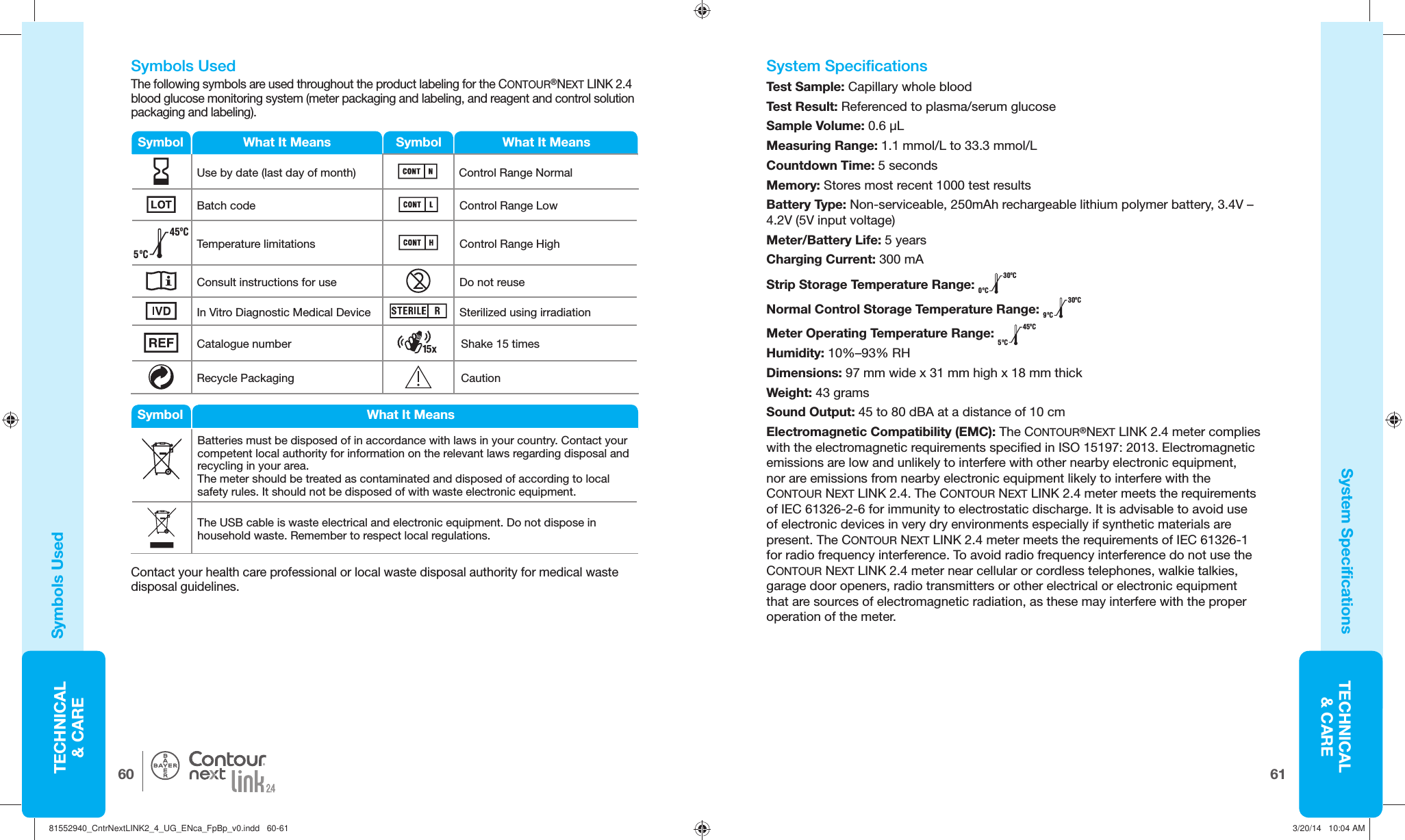 TECHNICAL&amp; CARE6160TECHNICAL&amp; CARE® System  Specifications Test Sample: Capillary whole blood Test Result: Referenced to plasma/serum glucose Sample  Volume: 0.6 μL Measuring Range: 1.1 mmol/L to 33.3 mmol/LCountdown Time: 5 seconds Memory: Stores most recent 1000 test results Battery Type: Non-serviceable, 250mAh rechargeable lithium polymer battery, 3.4V – 4.2V (5V input voltage) Meter/Battery Life: 5 years Charging Current: 300 mAStrip Storage Temperature Range: 0ºC30ºCNormal Control Storage Temperature Range: 9ºC30ºCMeter Operating Temperature Range: 5ºC45ºCHumidity: 10%–93% RH Dimensions:  97 mm wide x 31 mm high x 18 mm thickWeight: 43 grams Sound Output: 45 to 80 dBA at a distance of 10 cmElectromagnetic Compatibility (EMC): The CONTOUR®NEXTLINK2.4 meter complies with the electromagnetic requirements specified in ISO 15197: 2013. Electromagnetic emissions are low and unlikely to interfere with other nearby electronic equipment, nor are emissions from nearby electronic equipment likely to interfere with the CONTOUR NEXTLINK2.4. The CONTOUR NEXTLINK2.4 meter meets the requirements of IEC 61326-2-6 for immunity to electrostatic discharge. It is advisable to avoid use of electronic devices in very dry environments especially if synthetic materials are present. The CONTOUR NEXTLINK2.4 meter meets the requirements of IEC 61326-1 for radio frequency interference. To avoid radio frequency interference do not use the CONTOUR NEXTLINK2.4 meter near cellular or cordless telephones, walkie talkies, garage door openers, radio transmitters or other electrical or electronic equipment that are sources of electromagnetic radiation, as these may interfere with the proper operation of the meter.   Symbols Used The following symbols are used throughout the product labeling for the CONTOUR®NEXT LINK 2.4 blood glucose monitoring system (meter packaging and labeling, and reagent and control solution packaging and labeling).Symbols Used System  SpecificationsSymbol SymbolWhat It Means What It MeansUse by date (last day of month)  Control Range NormalBatch code Control Range Low5ºC45ºCTemperature limitations Control Range HighConsult instructions for use Do not reuseIn Vitro Diagnostic Medical Device Sterilized using irradiationCatalogue number Shake 15 timesRecycle Packaging CautionBatteries must be disposed of in accordance with laws in your country. Contact your competent local authority for information on the relevant laws regarding disposal and recycling in your area.The meter should be treated as contaminated and  disposed of according to local safety rules. It should not be disposed of with waste electronic equipment.The USB cable is waste electrical and electronic equipment. Do not dispose in household waste. Remember to respect local regulations.Symbol What It MeansContact your health care professional or local waste disposal authority for medical waste disposal guidelines.81552940_CntrNextLINK2_4_UG_ENca_FpBp_v0.indd   60-6181552940_CntrNextLINK2_4_UG_ENca_FpBp_v0.indd   60-61 3/20/14   10:04 AM3/20/14   10:04 AM