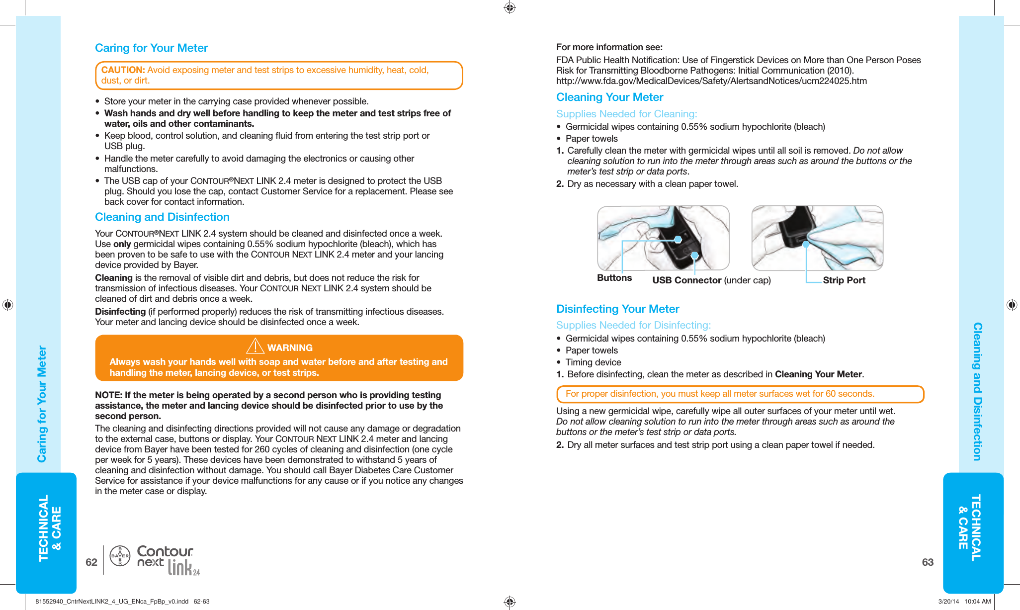 TECHNICAL&amp; CARE6362TECHNICAL&amp; CARE®CAUTION: Avoid exposing meter and test strips to excessive humidity, heat, cold, dust,or dirt.    Caring for Your MeterCaring for Your MeterCleaning and Disinfection•  Store your meter in the carrying case provided wheneverpossible.•  Wash hands and dry well before handling to keep the meter and test strips free of water, oils and othercontaminants. •  Keep blood, control solution, and cleaning fluid from entering the test strip port or USBplug.•  Handle the meter carefully to avoid damaging the electronics or causing other malfunctions. •  The USB cap of your CONTOUR®NEXT LINK 2.4 meter is designed to protect the USB plug. Should you lose the cap, contact Customer Service for a replacement. Please see back cover for contact information. Cleaning and DisinfectionYour CONTOUR®NEXT LINK 2.4 system should be cleaned and disinfected once a week. Use only germicidal wipes containing 0.55% sodium hypochlorite (bleach), which has been proven to be safe to use with the CONTOUR NEXTLINK2.4 meter and your lancing device provided by Bayer.Cleaning is the removal of visible dirt and debris, but does not reduce the risk for transmission of infectious diseases. Your CONTOUR NEXTLINK2.4 system should be cleaned of dirt and debris once a week.Disinfecting (if performed properly) reduces the risk of transmitting infectious diseases. Your meter and lancing device should be disinfected once a week.   WARNINGAlways wash your hands well with soap and water before and after testing and handling the meter, lancing device, or test strips.For more information see:FDA Public Health Notification: Use of Fingerstick Devices on More than One Person Poses Risk for Transmitting Bloodborne Pathogens: Initial Communication (2010). http://www.fda.gov/MedicalDevices/Safety/AlertsandNotices/ucm224025.htm Cleaning Your MeterButtons USB Connector (under cap) Strip Port Supplies Needed for Cleaning:•  Germicidal wipes containing 0.55% sodium hypochlorite (bleach) • Paper towels1.  Carefully clean the meter with germicidal wipes until all soil is removed. Do not allow cleaning solution to run into the meter through areas such as around the buttons or the meter’s test strip or data ports.2.  Dry as necessary with a clean paper towel. Disinfecting Your MeterSupplies Needed for Disinfecting:•  Germicidal wipes containing 0.55% sodium hypochlorite (bleach) • Paper towels • Timing device1.  Before disinfecting, clean the meter as described in Cleaning Your Meter.For proper disinfection, you must keep all meter surfaces wet for 60 seconds.Using a new germicidal wipe, carefully wipe all outer surfaces of your meter until wet. Do not allow cleaning solution to run into the meter through areas such as around the buttons or the meter’s test strip or data ports.2.  Dry all meter surfaces and test strip port using a clean paper towel if needed.NOTE: If the meter is being operated by a second person who is providing testing assistance, the meter and lancing device should be disinfected prior to use by the second person. The cleaning and disinfecting directions provided will not cause any damage or degradation to the external case, buttons or display. Your CONTOUR NEXT LINK 2.4 meter and lancing device from Bayer have been tested for 260 cycles of cleaning and disinfection (one cycle per week for 5 years). These devices have been demonstrated to withstand 5 years of cleaning and disinfection without damage. You should call Bayer Diabetes Care Customer Service for assistance if your device malfunctions for any cause or if you notice any changes in the meter case or display. 81552940_CntrNextLINK2_4_UG_ENca_FpBp_v0.indd   62-6381552940_CntrNextLINK2_4_UG_ENca_FpBp_v0.indd   62-63 3/20/14   10:04 AM3/20/14   10:04 AM
