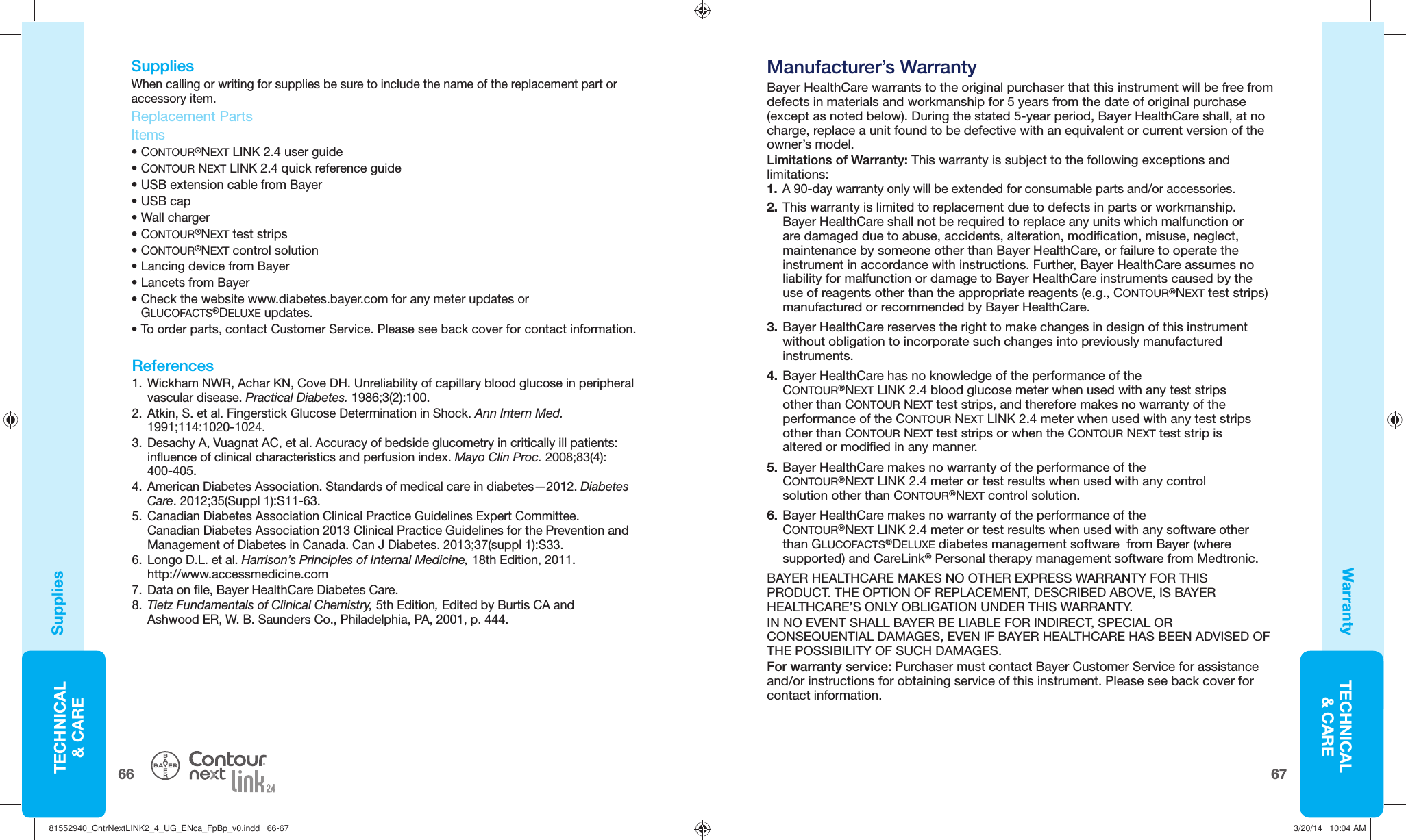 TECHNICAL&amp; CARE6766TECHNICAL&amp; CARE® Manufacturer’s WarrantyBayer HealthCare warrants to the original purchaser that this instrument will be free fromdefects in materials and workmanship for 5 years from the date of original purchase (except as noted below). During the stated 5-year period, Bayer HealthCare shall, at no charge, replace a unit found to be defective with an equivalent or current version of the owner’s model.Limitations of Warranty: This warranty is subject to the following exceptions and limitations:1.  A 90-day warranty only will be extended for consumable parts and/or accessories.2. This warranty is limited to replacement due to defects in parts or workmanship. Bayer HealthCare shall not be required to replace any units which malfunction or are damaged due to abuse, accidents, alteration, modification, misuse, neglect, maintenance by someone other than Bayer HealthCare, or failure to operate the instrument in accordance with instructions. Further, Bayer HealthCare assumes no liability for malfunction or damage to Bayer HealthCare instruments caused by the use of reagents other than the appropriate reagents (e.g., CONTOUR®NEXT test strips) manufactured or recommended by Bayer HealthCare.3. Bayer HealthCare reserves the right to make changes in design of this instrument without obligation to incorporate such changes into previously manufactured instruments.4. Bayer HealthCare has no knowledge of the performance of the CONTOUR®NEXT LINK 2.4 blood glucose meter when used with any test strips other than CONTOUR NEXT test strips, and therefore makes no warranty of the performance of the CONTOUR NEXT LINK 2.4 meter when used with any test strips other than CONTOUR NEXT test strips or when the CONTOUR NEXT test strip is altered or modified in any manner.5. Bayer HealthCare makes no warranty of the performance of the CONTOUR®NEXT LINK 2.4 meter or test results when used with any control solution other than CONTOUR®NEXT control solution.6. Bayer HealthCare makes no warranty of the performance of the CONTOUR®NEXT LINK 2.4 meter or test results when used with any software other than GLUCOFACTS®DELUXE diabetes management software  from Bayer (where supported) and CareLink® Personal therapy management software from Medtronic.BAYER HEALTHCARE MAKES NO OTHER EXPRESS WARRANTY FOR THIS PRODUCT. THE OPTION OF REPLACEMENT, DESCRIBED ABOVE, IS BAYER HEALTHCARE’S ONLY OBLIGATION UNDER THIS WARRANTY.IN NO EVENT SHALL BAYER BE LIABLE FOR INDIRECT, SPECIAL OR CONSEQUENTIAL DAMAGES, EVEN IF BAYER HEALTHCARE HAS BEEN ADVISED OF THE POSSIBILITY OF SUCH DAMAGES.For warranty service: Purchaser must contact Bayer Customer Service for assistance and/or instructions for obtaining service of this instrument. Please see back cover for contact information.  SuppliesWhen calling or writing for supplies be sure to include the name of the replacement part or accessory item. Replacement PartsItems• CONTOUR®NEXT LINK 2.4 user guide • CONTOUR NEXT LINK 2.4 quick reference guide • USB extension  cable from Bayer• USB cap • Wall charger • CONTOUR®NEXT test strips • CONTOUR®NEXT control solution• Lancing device from Bayer• Lancets from Bayer•  Check the website www.diabetes.bayer.com for any meter updates or GLUCOFACTS®DELUXE updates. •  To order parts, contact Customer Service. Please see back cover for contact information. References1.  Wickham NWR, Achar KN, Cove DH. Unreliability of capillary blood glucose in peripheral vascular disease. Practical Diabetes. 1986;3(2):100. 2.  Atkin, S. et al. Fingerstick Glucose Determination in Shock. Ann Intern Med. 1991;114:1020-1024. 3.  Desachy A, Vuagnat AC, et al. Accuracy of bedside glucometry in critically ill patients: influence of clinical characteristics and perfusion index. Mayo Clin Proc. 2008;83(4):400-405.4.  American Diabetes Association. Standards of medical care in diabetes—2012. Diabetes Care. 2012;35(Suppl 1):S11-63.5.  Canadian Diabetes Association Clinical Practice Guidelines Expert Committee. Canadian Diabetes Association 2013 Clinical Practice Guidelines for the Prevention and Management of Diabetes in Canada. Can J Diabetes. 2013;37(suppl 1):S33. 6.  Longo D.L. et al. Harrison’s Principles of Internal Medicine, 18th Edition, 2011. http://www.accessmedicine.com 7.  Data on file, Bayer HealthCare Diabetes Care.8.  Tietz Fundamentals of Clinical Chemistry, 5th Edition, Edited by Burtis CA and Ashwood ER, W. B. Saunders Co., Philadelphia, PA, 2001, p. 444.SuppliesWarranty81552940_CntrNextLINK2_4_UG_ENca_FpBp_v0.indd   66-6781552940_CntrNextLINK2_4_UG_ENca_FpBp_v0.indd   66-67 3/20/14   10:04 AM3/20/14   10:04 AM