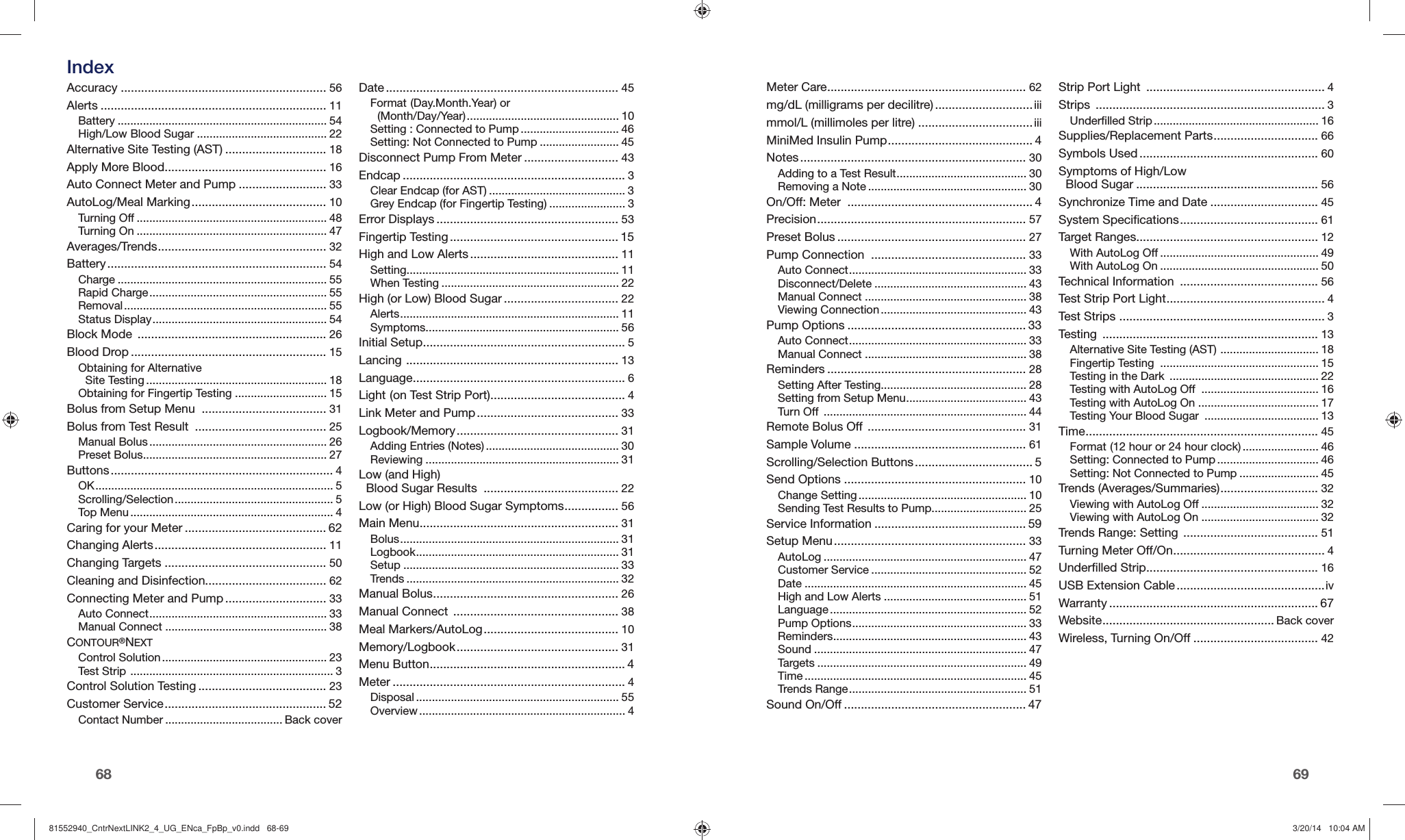 6968 Accuracy ............................................................. 56Alerts ................................................................... 11Battery .................................................................. 54High/Low Blood Sugar ......................................... 22Alternative Site Testing (AST) .............................. 18Apply More Blood ................................................ 16Auto Connect Meter and Pump .......................... 33AutoLog/Meal Marking ........................................ 10Turning Off ............................................................ 48Turning On ............................................................ 47Averages/Trends .................................................. 32Battery ................................................................. 54Charge .................................................................. 55Rapid Charge ........................................................ 55Removal ................................................................ 55Status Display ....................................................... 54Block Mode  ........................................................ 26Blood Drop .......................................................... 15Obtaining for Alternative Site Testing ......................................................... 18Obtaining for Fingertip Testing ............................. 15Bolus from Setup Menu  ..................................... 31Bolus from Test Result  ....................................... 25Manual Bolus ........................................................ 26Preset Bolus .......................................................... 27Buttons .................................................................. 4OK ........................................................................... 5Scrolling/Selection .................................................. 5Top Menu ................................................................ 4Caring for your Meter .......................................... 62Changing Alerts ................................................... 11Changing Targets ................................................ 50Cleaning and Disinfection.................................... 62Connecting Meter and Pump .............................. 33Auto Connect ........................................................ 33Manual Connect ................................................... 38CONTOUR®NEXTControl Solution .................................................... 23Test Strip  ................................................................ 3Control Solution Testing ...................................... 23Customer Service ................................................ 52Contact Number ..................................... Back coverDate ..................................................................... 45Format (Day.Month.Year) or (Month/Day/Year) ................................................ 10Setting : Connected to Pump ............................... 46Setting: Not Connected to Pump ......................... 45Disconnect Pump From Meter ............................ 43Endcap .................................................................. 3Clear Endcap (for AST) ........................................... 3Grey Endcap (for Fingertip Testing) ........................ 3Error Displays ...................................................... 53Fingertip Testing .................................................. 15High and Low Alerts ............................................ 11Setting ................................................................... 11When Testing ........................................................ 22High (or Low) Blood Sugar .................................. 22Alerts ..................................................................... 11Symptoms ............................................................. 56Initial Setup ............................................................ 5Lancing  ............................................................... 13Language ............................................................... 6Light (on Test Strip Port) ........................................ 4Link Meter and Pump .......................................... 33Logbook/Memory ................................................ 31Adding Entries (Notes) .......................................... 30Reviewing ............................................................. 31Low (and High) Blood Sugar Results  ........................................ 22Low (or High) Blood Sugar Symptoms ................ 56Main Menu ........................................................... 31Bolus ..................................................................... 31Logbook ................................................................ 31Setup .................................................................... 33Trends ................................................................... 32Manual Bolus ....................................................... 26Manual Connect  ................................................. 38Meal Markers/AutoLog ........................................ 10Memory/Logbook ................................................ 31Menu Button .......................................................... 4Meter ..................................................................... 4Disposal ................................................................ 55Overview ................................................................. 4Meter Care ........................................................... 62mg/dL (milligrams per decilitre) ............................. iiimmol/L (millimoles per litre) .................................. iiiMiniMed Insulin Pump ........................................... 4Notes ................................................................... 30Adding to a Test Result ......................................... 30Removing a Note .................................................. 30On/Off: Meter  ....................................................... 4Precision .............................................................. 57Preset Bolus ........................................................ 27Pump Connection  .............................................. 33Auto Connect ........................................................ 33Disconnect/Delete ................................................ 43Manual Connect ................................................... 38Viewing Connection .............................................. 43Pump Options ..................................................... 33Auto Connect ........................................................ 33Manual Connect ................................................... 38Reminders ........................................................... 28Setting After Testing.............................................. 28Setting from Setup Menu ...................................... 43Turn Off  ................................................................ 44Remote Bolus Off  ............................................... 31Sample Volume ................................................... 61Scrolling/Selection Buttons ................................... 5Send Options ...................................................... 10Change Setting ..................................................... 10Sending Test Results to Pump.............................. 25Service Information ............................................. 59Setup Menu ......................................................... 33AutoLog ................................................................ 47Customer Service ................................................. 52Date ...................................................................... 45High and Low Alerts ............................................. 51Language .............................................................. 52Pump Options ....................................................... 33Reminders ............................................................. 43Sound ................................................................... 47Targets .................................................................. 49Time ...................................................................... 45Trends Range ........................................................ 51Sound On/Off ...................................................... 47Strip Port Light  ..................................................... 4Strips  .................................................................... 3Underfilled Strip .................................................... 16Supplies/Replacement Parts ............................... 66Symbols Used ..................................................... 60Symptoms of High/Low Blood Sugar ...................................................... 56Synchronize Time and Date ................................ 45System Specifications ......................................... 61Target Ranges...................................................... 12With AutoLog Off .................................................. 49With AutoLog On .................................................. 50Technical Information  ......................................... 56Test Strip Port Light ............................................... 4Test Strips  ............................................................. 3Testing  ................................................................ 13Alternative Site Testing (AST)  ............................... 18Fingertip Testing  .................................................. 15Testing in the Dark  ............................................... 22Testing with AutoLog Off  ..................................... 16Testing with AutoLog On ...................................... 17Testing Your Blood Sugar  .................................... 13Time ..................................................................... 45Format (12 hour or 24 hour clock) ........................ 46Setting: Connected to Pump ................................ 46Setting: Not Connected to Pump ......................... 45Trends (Averages/Summaries) ............................. 32Viewing with AutoLog Off ..................................... 32Viewing with AutoLog On ..................................... 32Trends Range: Setting  ........................................ 51Turning Meter Off/On ............................................. 4Underfilled Strip ................................................... 16USB Extension Cable ............................................ivWarranty .............................................................. 67Website ................................................... Back coverWireless, Turning On/Off ..................................... 42 Index81552940_CntrNextLINK2_4_UG_ENca_FpBp_v0.indd   68-6981552940_CntrNextLINK2_4_UG_ENca_FpBp_v0.indd   68-69 3/20/14   10:04 AM3/20/14   10:04 AM