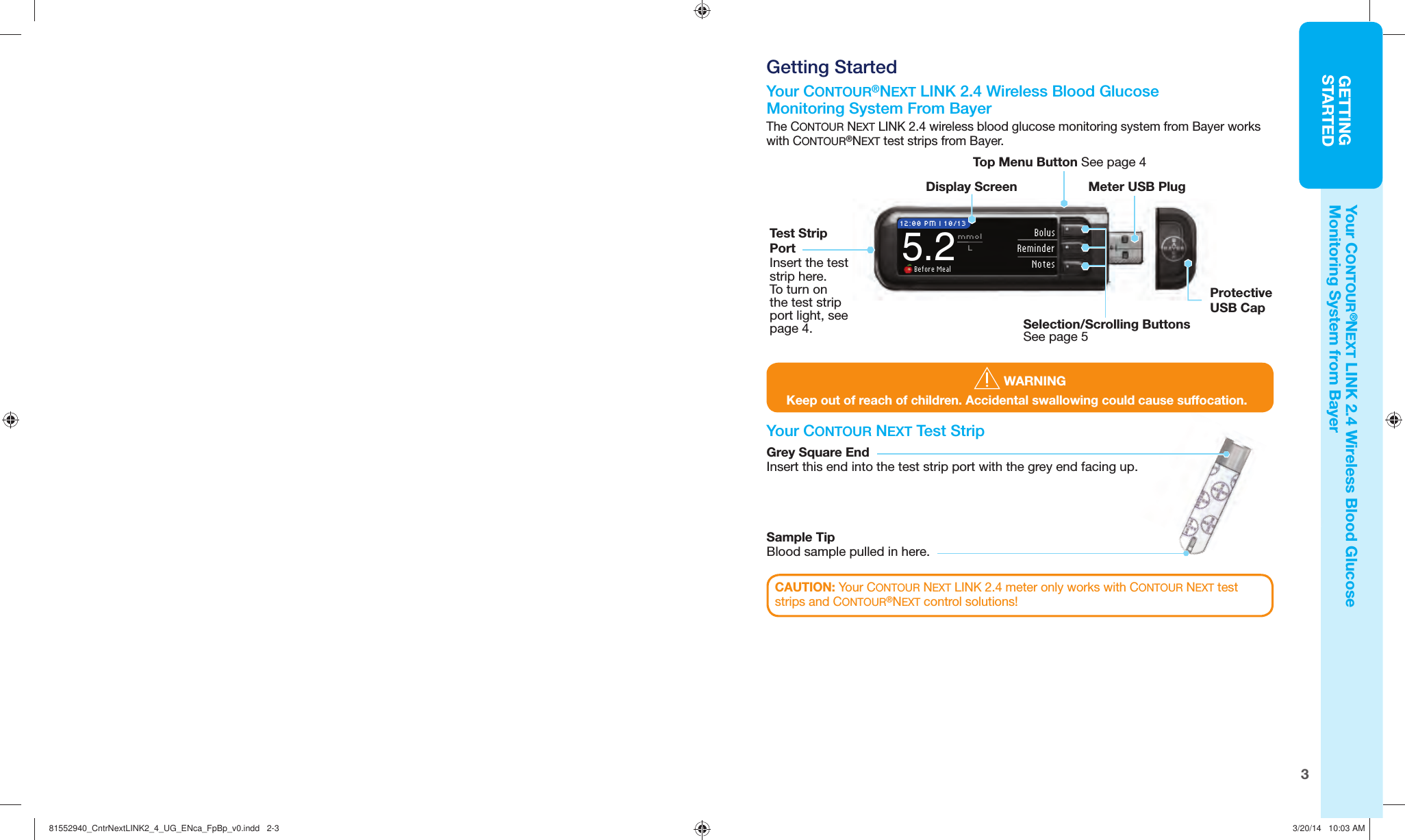 3GETTINGSTARTED Before Mealmmol    L12:00 PM l 10/135.2BolusReminderNotesSelection/Scrolling Buttons See page 5Display Screen Meter USB PlugTop Menu Button See page 4Protective USB Cap Your CONTOUR NEXT  Test StripSample TipBlood sample pulled in here. Getting Started Your CONTOUR®NEXT LINK 2.4  Wireless Blood Glucose  MonitoringSystem From BayerThe CONTOUR NEXT LINK 2.4 wireless blood glucose monitoring system from Bayer works with CONTOUR®NEXT test strips from Bayer. WARNINGKeep out of reach of children. Accidental swallowing could cause suffocation.Your CONTOUR®NEXT LINK 2.4 Wireless Blood Glucose MonitoringSystem from BayerCAUTION: Your CONTOUR NEXT LINK 2.4 meter only works with CONTOUR NEXT test strips and CONTOUR®NEXT control solutions!Grey Square EndInsert this end into the test strip port with the grey end facing up.Test Strip PortInsert the test strip here. To turn on the test strip port light, see page 4.81552940_CntrNextLINK2_4_UG_ENca_FpBp_v0.indd   2-381552940_CntrNextLINK2_4_UG_ENca_FpBp_v0.indd   2-3 3/20/14   10:03 AM3/20/14   10:03 AM