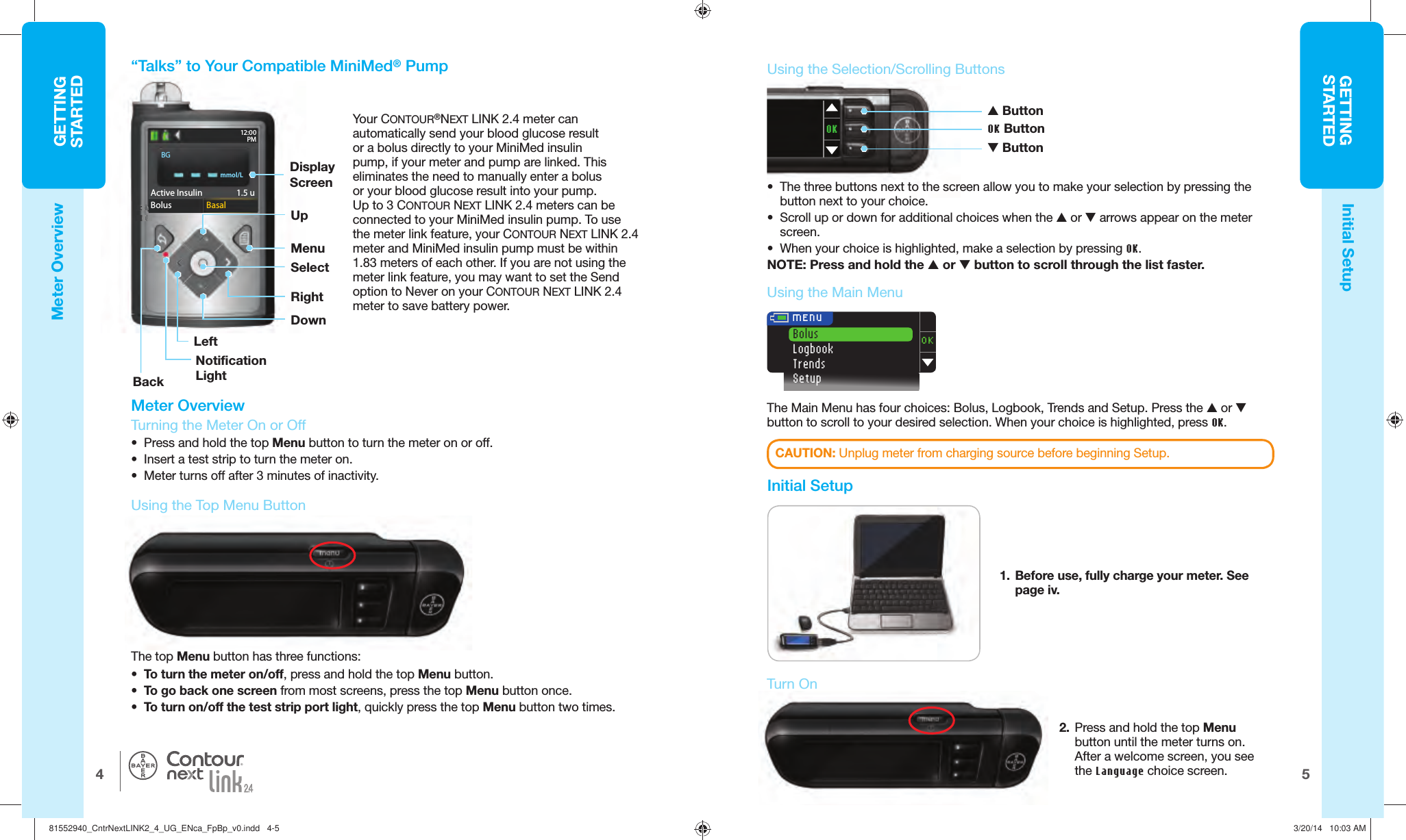 GETTINGSTARTED54GETTINGSTARTEDActive Insulin  1.5 uBolus  BasalAAcAAccctictitiiicActictvvvvve Ivnsulin 1.5 uBoBoBBoooluoluuuuBosssBBaBaBassaasalmmol/LActive Insulin    1.5 uBolus  BasalBGOK MENUBolusLogbookTrendsSetupOKThe Main Menu has four choices: Bolus, Logbook, Trends and Setup. Press the  or  button to scroll to your desired selection. When your choice is highlighted, press OK.  Turn On12:00PM® Meter Overview  Turning the Meter On or Off•  Press and hold the top Menu button to turn the meter on or off.•  Insert a test strip to turn the meter on.•  Meter turns off after 3 minutes of inactivity.The  top Menu button has three functions:•  To turn the meter on/off, press and hold the top Menubutton.•  To go back one screen from most screens, press the top Menu button once.•  To turn on/off the test strip port light, quickly press the top Menu button two times.Initial SetupMeter Overview•  The three buttons next to the screen allow you to make your selection by pressing the button next to your choice.•  Scroll up or down for additional choices when the  or  arrows appear on the meter screen. •  When your choice is highlighted, make a selection by pressing OK.NOTE: Press and hold the  or  button to scroll through the list faster. Button OK Button ButtonCAUTION: Unplug meter from charging source before beginning Setup. Using the  Main Menu   Initial Setup1.  Before use, fully charge your meter. See page iv. Using the Top   Menu Button Using the  Selection/Scrolling Buttons “Talks” to Your Compatible MiniMed® PumpYour CONTOUR®NEXT LINK 2.4 meter can automatically send your blood glucose result or a bolus directly to your MiniMed insulin pump, if your meter and pump are linked. This eliminates the need to manually enter a bolus or your blood glucose result into your pump. Up to 3CONTOUR NEXT LINK 2.4 meters can be connected to your MiniMed insulin pump. To use the meter link feature, your CONTOUR NEXT LINK 2.4 meter and MiniMed insulin pump must be within 1.83 meters of each other. If you are not using the meter link feature, you may want to set the Send option to Never on your CONTOUR NEXT LINK 2.4 meter to save batterypower.Display ScreenMenuSelectRightUpBackNotification LightLeftDown2.  Press and hold the top Menu button until the meter turns on. After a welcome screen, you see the Language choicescreen.   81552940_CntrNextLINK2_4_UG_ENca_FpBp_v0.indd   4-581552940_CntrNextLINK2_4_UG_ENca_FpBp_v0.indd   4-5 3/20/14   10:03 AM3/20/14   10:03 AM