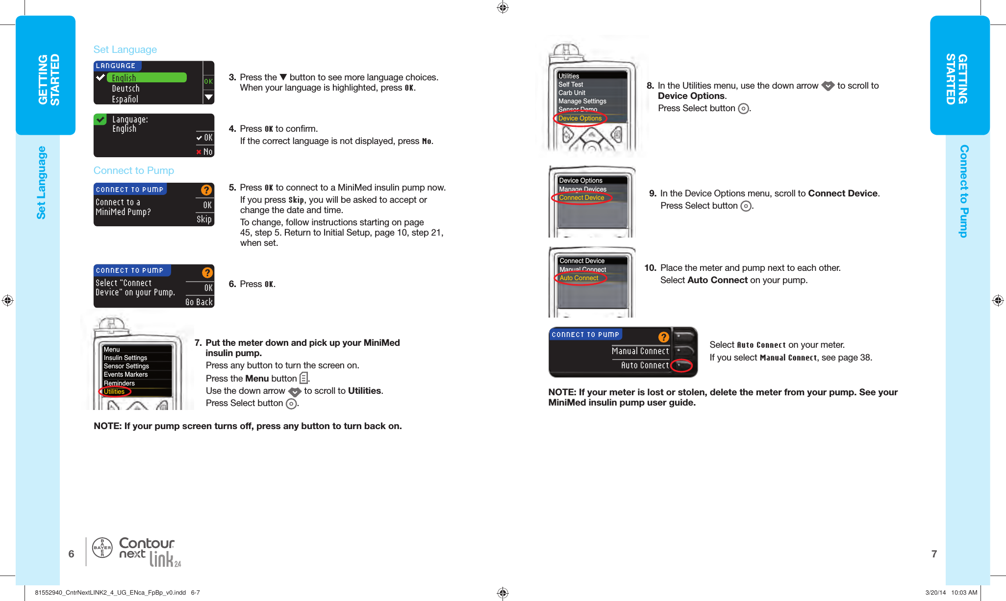 GETTINGSTARTED76GETTINGSTARTEDDevice OptionsManage DevicesConnect DeviceConnect DeviceManual ConnectAuto Connect3.  Press the  button to see more language choices. When your language is highlighted, press OK.4.  Press OK to confirm. If the correct language is not displayed, press No. LANGUAGEEnglishDeutschEspañolOKConnect to aMiniMed Pump?OKSkipCONNECT TO PUMPSelect &quot;Connect Device&quot; on your Pump.OKGo BackCONNECT TO PUMPNOTE: If your pump screen turns off, press any button toturn backon.5.  Press OK to connect to a MiniMed insulin pump now. If you press Skip, you will be asked to accept or change the date and time. To change, follow instructions starting on page 45, step5. Return to Initial Setup, page 10, step 21, whenset.8.  In the Utilities menu, use the down arrow   to scroll to DeviceOptions. Press Select button  .   Connect to PumpLanguage:English OK No9.  In the Device Options menu, scroll to Connect Device. Press Select button  . Set  Language 10.  Place the meter and pump next to each other. Select  Auto Connect on your pump. 6.  Press OK.Select Auto Connect on your meter.If you select Manual Connect, see page 38.®7.  Put the meter down and pick up your MiniMed insulin pump.Press any  button to turn the screen on. Press the Menu button  . Use the down arrow   to scroll to Utilities.Press Select button  .Connect to PumpSet  LanguageMenuInsulin SettingsSensor SettingsEvents MarkersRemindersUtilitiesUtilitiesSelf TestCarb UnitManage SettingsSensor DemoDevice OptionsManual ConnectAuto ConnectCONNECT TO PUMPNOTE: If your meter is lost or stolen, delete the meter from your pump. See your MiniMed insulin pump user guide.81552940_CntrNextLINK2_4_UG_ENca_FpBp_v0.indd   6-781552940_CntrNextLINK2_4_UG_ENca_FpBp_v0.indd   6-7 3/20/14   10:03 AM3/20/14   10:03 AM