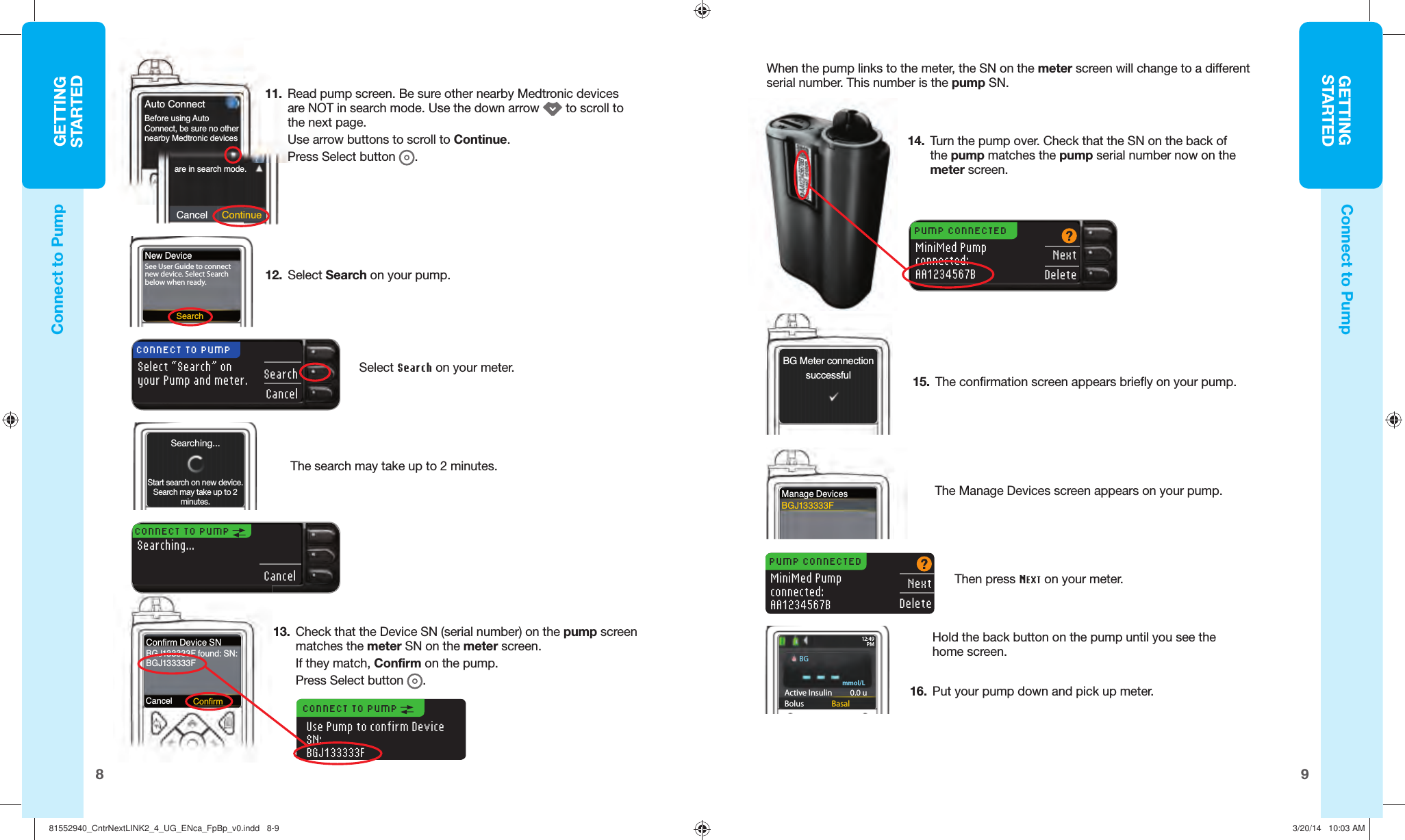 GETTINGSTARTED98GETTINGSTARTEDSearchNew DeviceSee User Guide to connect new device. Select Search below when ready.Cancel ContinueAuto Connectare in search mode.Before using AutoConnect, be sure no other nearby Medtronic devices Confirm Device SNBGJ133333F found: SN:BGJ133333F11.  Read pump screen. Be sure other nearby Medtronic devices are NOTin search mode. Use the down arrow   to scroll to the next page. Use arrow buttons to scroll to Continue. Press Select button  .Select Search on yourmeter.The search may take up to 2minutes.12.  SelectSearch on your pump. CONNECT TO PUMP Searching...CancelPUMP CONNECTEDMiniMed Pumpconnected:AA1234567BNextDeletemmol/LActive Insulin    0.0 uBolus  Basal12: 49PMBGCancelConnect to PumpConnect to PumpCONNECT TO PUMPSelect “Search” on your Pump and meter.SearchCancelUse Pump to confirm Device SN:BGJ133333F13.  Check that the Device SN (serial number) on the pump screen matches the meter SN on the meter screen. If they match, Confirmon the pump. Press Select button .When the pump links to the meter, the SN on the meter screen will change to a different serial number. This number is the pump SN.CONNECT TO PUMP ConfirmSearching...Start search on new device. Search may take up to 2 minutes.14.  Turn the pump over. Check that the SN on the back of the pump matches the pump serial number now on the meterscreen.The Manage Devices screen appears on your pump. 15.  The confirmation screen appears briefly on your pump.Manage DevicesBGJ133333FBG Meter connectionsuccessfulHold the back button on the pump until you see the homescreen.PUMP CONNECTEDMiniMed Pumpconnected:AA1234567BNextDeleteThen press NEXT on yourmeter. 16.  Put your pump down and pick upmeter.81552940_CntrNextLINK2_4_UG_ENca_FpBp_v0.indd   8-981552940_CntrNextLINK2_4_UG_ENca_FpBp_v0.indd   8-9 3/20/14   10:03 AM3/20/14   10:03 AM