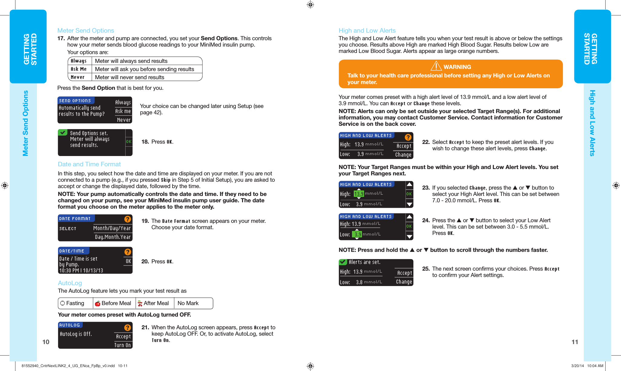 11GETTINGSTARTEDGETTINGSTARTED10Automatically send results to the Pump?AlwaysAsk meNeverSEND OPTIONSOKSend Options set. Meter will always send results.  Meter  Send Options17.  After the meter and pump are connected, you set your Send Options. This controls how your meter sends blood glucose readings to your MiniMed insulin pump. Your options are: Always Meter will always send resultsAsk Me Meter will ask you before sending resultsNever Meter will never send resultsPress the Send Option that is best for you. 20.  PressOK.OKDATE/TIMEDate / Time is set by Pump.10:30 PM | 10/13/13AutoLog is Off.AcceptTurn OnAUTOLOGNOTE: Your Target Ranges must be within your High and Low Alert levels. You set your Target Ranges next.AcceptChangeHIGH AND LOW ALERTSHigh:    13.9 mmol/LLow:    3.9 mmol/LYour meter comes preset with a high alert level of 13.9 mmol/L and a low alert level of 3.9 mmol/L. You can Accept or  Change these levels.NOTE: Alerts can only be set outside your selected Target Range(s). For additional information, you may contact Customer Service. Contact information for Customer Service is on the back cover.22.  Select Accept to keep the preset alert levels. If you wish to change these alert levels, press Change.23.  If you selected  Change, press the  or  button to select your High Alert level. This can be set between 7.0 - 20.0 mmol/L. PressOK.24.  Press the  or  button to select your Low Alert level. This can be set between 3.0 - 5.5 mmol/L. Press OK.NOTE: Press and hold the  or  button to scroll through the numbers faster.HIGH AND LOW ALERTSHigh:    13.9 mmol/LLow:  3.9 mmol/LOKHIGH AND LOW ALERTSHigh: 13.9 mmol/LLow:  3.9 mmol/LOK25.  The next screen confirms your choices. Press Accept to confirm your Alert settings.Alerts are set.AcceptChangeHigh:   13.9 mmol/LLow:  3.8 mmol/L WARNINGTalk to your health care professional before setting any High or Low Alerts on yourmeter.Meter  Send OptionsHigh and Low AlertsYour choice can be changedlater using Setup (see page42).18.  Press OK.      Date and Time FormatIn this step, you select how the date and time are displayed on your meter. If you are not connected to a pump (e.g., if you pressed Skip in Step 5 of Initial Setup), you are asked to accept or change the displayed date, followed by the time.NOTE: Your pump automatically controls the date and time. If they need to be changed on your pump, see your MiniMed insulin pump user guide. The date format you choose on the meter applies to the meter only.Month/Day/YearDay.Month.YearDATE FORMATSELECT19.  The Date Format screen appears on your meter. Choose your date format.     AutoLogThe AutoLog feature lets you mark your test result as Fasting  Before Meal  After Meal  No MarkYour meter comes preset with AutoLog turned OFF.21.  When the AutoLog screen appears, press Accept to keep AutoLog OFF. Or, to activate AutoLog, select Turn On.    High and Low  AlertsThe High and Low Alert feature tells you when your test result is above or below the settings you choose.  Results above High are marked  High Blood Sugar. Results below Low are marked  Low Blood Sugar. Alerts appear as large orange numbers. 81552940_CntrNextLINK2_4_UG_ENca_FpBp_v0.indd   10-1181552940_CntrNextLINK2_4_UG_ENca_FpBp_v0.indd   10-11 3/20/14   10:04 AM3/20/14   10:04 AM