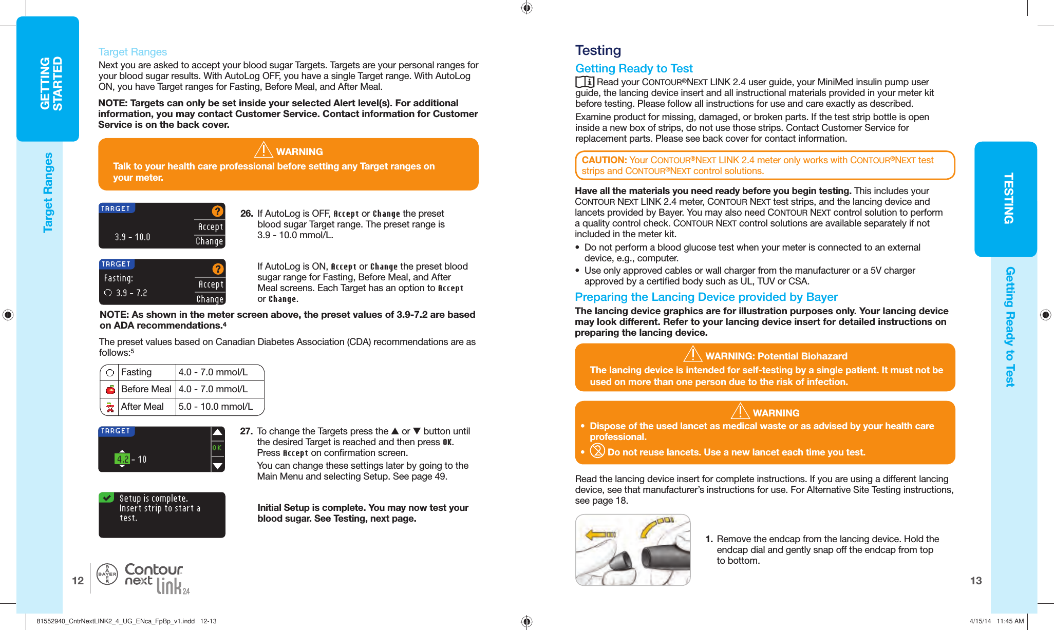 13TESTINGGETTINGSTARTED12   Target RangesNext you are asked to accept your blood sugar  Targets. Targets are your personal ranges for your blood sugar results. With AutoLog OFF, you have a single Target range. With AutoLog ON, you have Target ranges for Fasting, Before Meal, and After Meal.26.  If AutoLog is OFF, Accept or Change the preset blood sugar Target range. The preset range is 3.9 - 10.0 mmol/L.AcceptChangeTARGET      3.9 - 10.0 Fasting 4.0 - 7.0 mmol/LBefore Meal 4.0 - 7.0 mmol/LAfter Meal 5.0 - 10.0 mmol/LIf AutoLog is ON, Accept or Change the preset blood sugar range for Fasting, Before Meal, and After Meal screens. Each Target has an option to Accept orChange. TARGET   3.9 - 7.2 Fasting:AcceptChangeThe preset values based on Canadian Diabetes Association (CDA) recommendations are as follows:5Setup is complete.Insert strip to start atest.Initial Setup is complete. You may now test your blood sugar. See Testing,next page.   Testing Getting Ready to Test Read your CONTOUR®NEXT LINK 2.4 user guide, your MiniMed insulin pump user guide, the lancing device insert and all instructional materials provided in your meter kit before testing. Please follow all instructions for use and care exactly as described. Examine product for missing, damaged, or broken parts. If the test strip bottle is open inside a new box of strips, do not use those strips. Contact Customer Service for replacement parts. Please see back cover for contact information.27.  To change the  Targets press the L or M button until the desired Target is reached and then press OK. Press Accept on confirmation screen.You can change these settings later by going to the Main Menu and selecting Setup. See page 49.TARGET       4.2 - 10 OKNOTE: Targets can only be set inside your selected Alert level(s). For additional information, you may contact Customer Service. Contact information for Customer Service is on the back cover.NOTE: As shown in the meter screen above, the preset values of 3.9-7.2 are based on ADA recommendations.4 WARNINGTalk to your health care professional before setting any Target ranges on yourmeter.CAUTION: Your CONTOUR®NEXT LINK 2.4 meter only works with CONTOUR®NEXT test strips and CONTOUR®NEXT control solutions.Read the lancing device insert for complete instructions. If you are using a different lancing device, see that manufacturer’s instructions for use. For Alternative Site Testing instructions, see page 18. WARNING•  Dispose of the used lancet as medical waste or as advised by your health care professional.•   Do not reuse lancets. Use a new lancet each time you test.®Target RangesGetting Ready to Test WARNING: Potential BiohazardThe lancing device is intended for self-testing by a single patient. It must not be used on more than one person due to the risk of infection. 1.  Remove the endcap from the lancing device. Hold the endcap dial and gently snap off the endcap from top to bottom. Have all the materials you need ready before you begin testing. This includes your CONTOUR NEXT LINK 2.4 meter, CONTOUR NEXT test strips, and the lancing device and lancets provided by Bayer. You may also need CONTOUR NEXT control solution to perform a quality control check. CONTOUR NEXT control solutions are available separately if not included in the meter kit.•  Do not perform a blood glucose test when your meter is connected to an external device, e.g., computer.•  Use only approved cables or wall charger from the manufacturer or a 5V charger approved by a certified body such as UL, TUV or CSA.  Preparing the Lancing Device provided by BayerThe lancing device graphics are for illustration purposes only. Your lancing device may look different. Refer to your lancing device insert for detailed instructions on preparing the lancing device.81552940_CntrNextLINK2_4_UG_ENca_FpBp_v1.indd   12-1381552940_CntrNextLINK2_4_UG_ENca_FpBp_v1.indd   12-13 4/15/14   11:45 AM4/15/14   11:45 AM