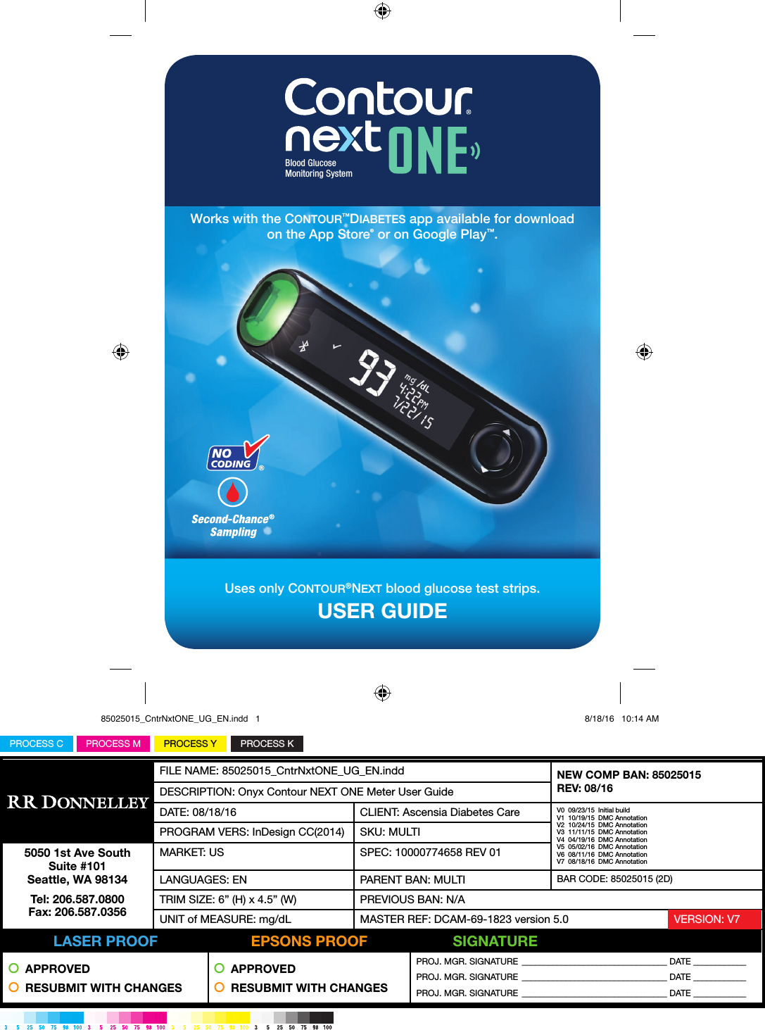 PROCESS YPROCESS MPROCESS C PROCESS KFILE NAME: 85025015_CntrNxtONE_UG_EN.indd NEW COMP BAN: 85025015REV: 08/16DESCRIPTION: Onyx Contour NEXT ONE Meter User GuideDATE: 08/18/16 CLIENT: Ascensia Diabetes Care V0  09/23/15  Initial buildV1  10/19/15  DMC AnnotationV2  10/24/15  DMC AnnotationV3  11/11/15  DMC AnnotationV4  04/19/16  DMC AnnotationV5  05/02/16  DMC AnnotationV6  08/11/16  DMC AnnotationV7  08/18/16  DMC AnnotationPROGRAM VERS: InDesign CC(2014) SKU: MULTI5050 1st Ave South Suite #101 Seattle, WA 98134Tel: 206.587.0800 Fax: 206.587.0356MARKET: US SPEC: 10000774658 REV 01LANGUAGES: EN PARENT BAN: MULTI BAR CODE: 85025015 (2D)TRIM SIZE: 6” (H) x 4.5” (W) PREVIOUS BAN: N/AUNIT of MEASURE: mg/dL MASTER REF: DCAM-69-1823 version 5.0           LASER PROOF          EPSONS PROOF          SIGNATURE  APPROVED  RESUBMIT WITH CHANGES  APPROVED  RESUBMIT WITH CHANGESPROJ. MGR. SIGNATURE  _________________________________ DATE ____________PROJ. MGR. SIGNATURE  _________________________________ DATE ____________PROJ. MGR. SIGNATURE  _________________________________ DATE ____________VERSION: V7USER GUIDEUses only CONTOUR®NEXT blood glucose test strips.Blood GlucoseMonitoring System Works with the CONTOUR™DIABETES app available for download on the App Store® or on Google Play™.85025015_CntrNxtONE_UG_EN.indd   1 8/18/16   10:14 AM
