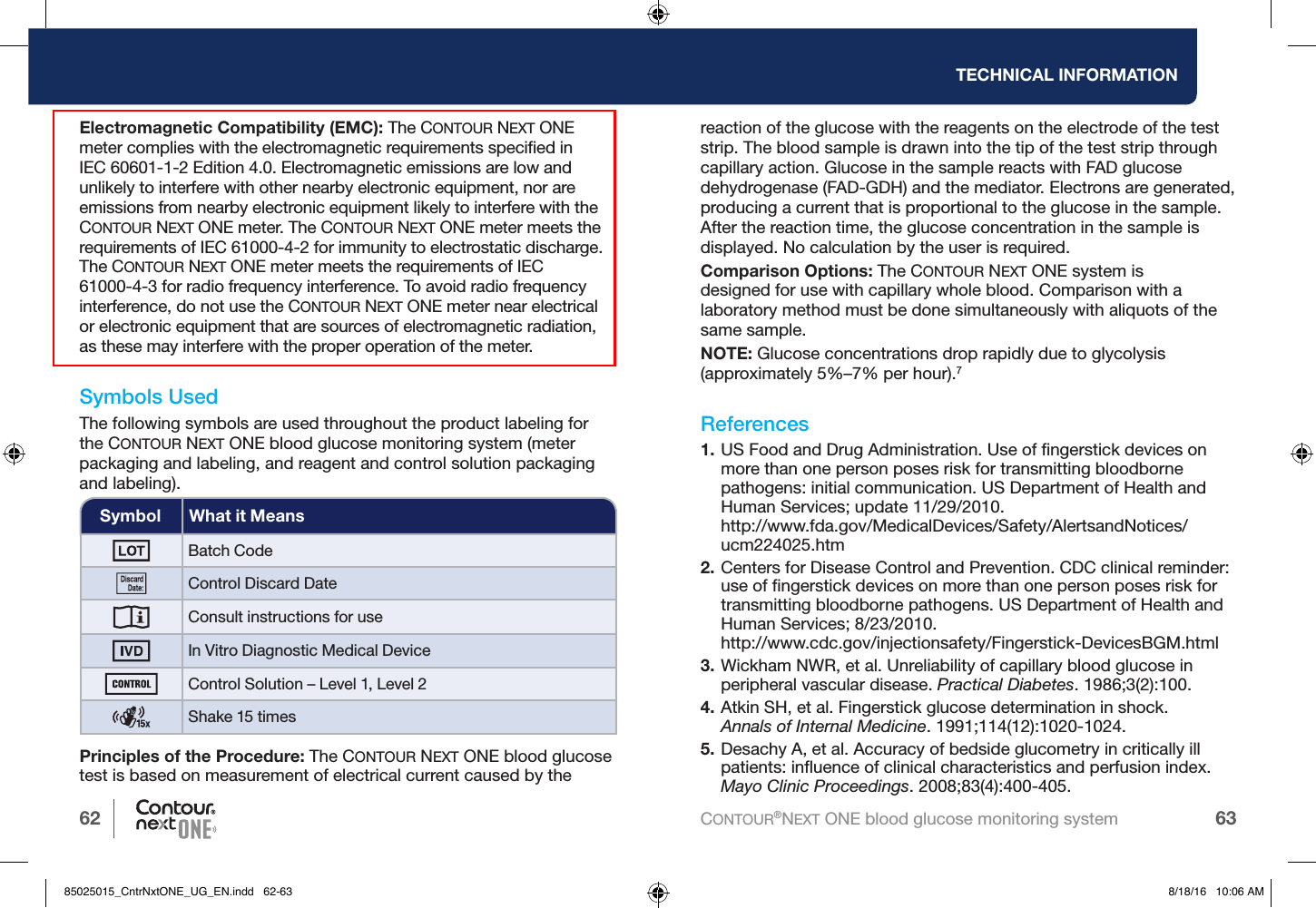 62 63TECHNICAL INFORMATIONCONTOUR®NEXT ONE blood glucose monitoring systemElectromagnetic Compatibility (EMC): The CONTOUR NEXT ONE meter complies with the electromagnetic requirements speciﬁed in IEC 60601-1-2 Edition 4.0. Electromagnetic emissions are low and unlikely to interfere with other nearby electronic equipment, nor are emissions from nearby electronic equipment likely to interfere with the CONTOUR NEXT ONE meter. The CONTOUR NEXT ONE meter meets the requirements of IEC 61000-4-2 for immunity to electrostatic discharge. The CONTOUR NEXT ONE meter meets the requirements of IEC 61000-4-3 for radio frequency interference. To avoid radio frequency interference, do not use the CONTOUR NEXT ONE meter near electrical or electronic equipment that are sources of electromagnetic radiation, as these may interfere with the proper operation of the meter.Symbols UsedThe following symbols are used throughout the product labeling for the CONTOUR NEXT ONE blood glucose monitoring system (meter packaging and labeling, and reagent and control solution packaging and labeling).Symbol What it MeansBatch CodeControl Discard DateConsult instructions for useIn Vitro Diagnostic Medical DeviceControl Solution – Level 1, Level 2Shake 15 timesPrinciples of the Procedure: The CONTOUR NEXT ONE blood glucose test is based on measurement of electrical current caused by the reaction of the glucose with the reagents on the electrode of the test strip. The blood sample is drawn into the tip of the test strip through capillary action. Glucose in the sample reacts with FAD glucose dehydrogenase (FAD-GDH) and the mediator. Electrons are generated, producing a current that is proportional to the glucose in the sample. After the reaction time, the glucose concentration in the sample is displayed. No calculation by the user is required.Comparison Options: The CONTOUR NEXT ONE system is designedfor use with capillary whole blood. Comparison with a laboratory method must be done simultaneously with aliquots of the same sample.NOTE: Glucose concentrations drop rapidly due to glycolysis (approximately 5%–7% per hour).7References1. US Food and Drug Administration. Use of ﬁngerstick devices on more than one person poses risk for transmitting bloodborne pathogens: initial communication. US Department of Health and Human Services; update 11/29/2010.  http://www.fda.gov/MedicalDevices/Safety/AlertsandNotices/ucm224025.htm2. Centers for Disease Control and Prevention. CDC clinical reminder: use of ﬁngerstick devices on more than one person poses risk for transmitting bloodborne pathogens. US Department of Health and Human Services; 8/23/2010. http://www.cdc.gov/injectionsafety/Fingerstick-DevicesBGM.html3. Wickham NWR, et al. Unreliability of capillary blood glucose in peripheral vascular disease. Practical Diabetes. 1986;3(2):100.4. Atkin SH, et al. Fingerstick glucose determination in shock.  Annals of Internal Medicine. 1991;114(12):1020-1024. 5. Desachy A, et al. Accuracy of bedside glucometry in critically ill patients: inﬂuence of clinical characteristics and perfusion index. Mayo Clinic Proceedings. 2008;83(4):400-405.85025015_CntrNxtONE_UG_EN.indd   62-63 8/18/16   10:06 AM