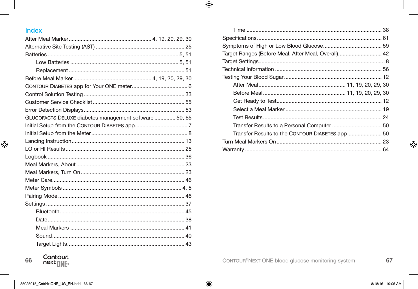 66 67CONTOUR®NEXT ONE blood glucose monitoring systemIndexAfter Meal Marker ....................................................... 4, 19, 20, 29, 30Alternative Site Testing (AST) ........................................................... 25Batteries ....................................................................................... 5, 51Low Batteries ........................................................................ 5, 51Replacement ............................................................................. 51Before Meal Marker .................................................... 4, 19, 20, 29, 30CONTOUR DIABETES app for Your ONE meter ..................................... 6Control Solution Testing ................................................................... 33Customer Service Checklist ............................................................. 55Error Detection Displays ................................................................... 53GLUCOFACTS DELUXE diabetes management software .............. 50, 65Initial Setup from the CONTOUR DIABETES app ................................... 7Initial Setup from the Meter ................................................................ 8Lancing Instruction ........................................................................... 13LO or HI Results ............................................................................... 25Logbook ........................................................................................... 36Meal Markers, About ........................................................................ 23Meal Markers, Turn On ..................................................................... 23Meter Care ........................................................................................ 46Meter Symbols ............................................................................... 4, 5Pairing Mode .................................................................................... 46Settings ............................................................................................ 37Bluetooth ................................................................................... 45Date ........................................................................................... 38Meal Markers ............................................................................ 41Sound ........................................................................................ 40Target Lights .............................................................................. 43Time .......................................................................................... 38Speciﬁcations ................................................................................... 61Symptoms of High or Low Blood Glucose ....................................... 59Target Ranges (Before Meal, After Meal, Overall) ............................. 42Target Settings.................................................................................... 8Technical Information ....................................................................... 56Testing Your Blood Sugar ................................................................. 12After Meal .......................................................... 11, 19, 20, 29, 30Before Meal ....................................................... 11, 19, 20, 29, 30Get Ready to Test ...................................................................... 12Select a Meal Marker ................................................................ 19Test Results ............................................................................... 24Transfer Results to a Personal Computer ................................. 50Transfer Results to the CONTOUR DIABETES app ....................... 50Turn Meal Markers On ...................................................................... 23Warranty ........................................................................................... 6485025015_CntrNxtONE_UG_EN.indd   66-67 8/18/16   10:06 AM
