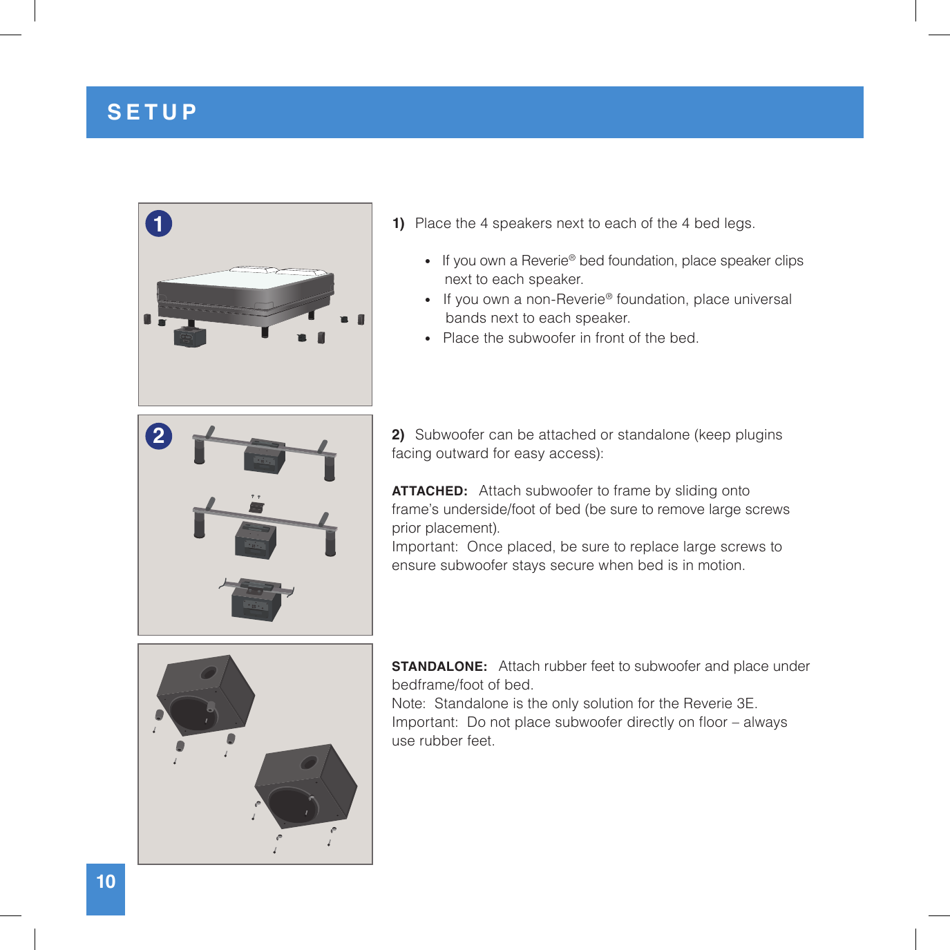 10SETUP1)   Place the 4 speakers next to each of the 4 bed legs.   •   If you own a Reverie® bed foundation, place speaker clips       next to each speaker. •   If you own a non-Reverie® foundation, place universal         bands next to each speaker. •   Place the subwoofer in front of the bed.2)   Subwoofer can be attached or standalone (keep plugins facing outward for easy access):ATTACHED:   Attach subwoofer to frame by sliding onto frame’s underside/foot of bed (be sure to remove large screws prior placement).Important:  Once placed, be sure to replace large screws to ensure subwoofer stays secure when bed is in motion.  STANDALONE:   Attach rubber feet to subwoofer and place under bedframe/foot of bed.Note:  Standalone is the only solution for the Reverie 3E.Important:  Do not place subwoofer directly on oor – always use rubber feet.12