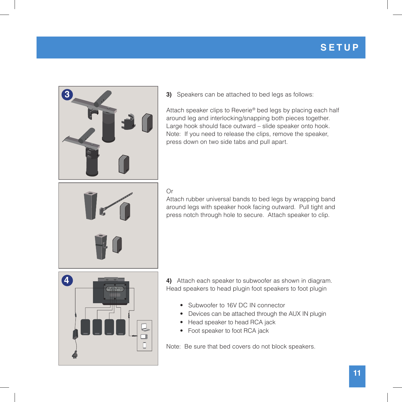 11SETUP343)   Speakers can be attached to bed legs as follows:Attach speaker clips to Reverie® bed legs by placing each half around leg and interlocking/snapping both pieces together.  Large hook should face outward – slide speaker onto hook.Note:  If you need to release the clips, remove the speaker, press down on two side tabs and pull apart. Or Attach rubber universal bands to bed legs by wrapping band around legs with speaker hook facing outward.  Pull tight and press notch through hole to secure.  Attach speaker to clip.4)   Attach each speaker to subwoofer as shown in diagram. Head speakers to head plugin foot speakers to foot plugin   •   Subwoofer to 16V DC IN connector  •   Devices can be attached through the AUX IN plugin  •   Head speaker to head RCA jack  •   Foot speaker to foot RCA jackNote:  Be sure that bed covers do not block speakers.