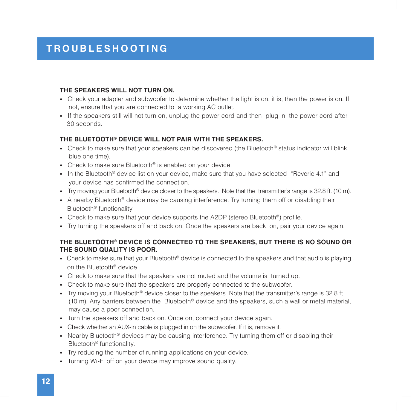 THE SPEAKERS WILL NOT TURN ON.•   Check your adapter and subwoofer to determine whether the light is on. it is, then the power is on. If        not, ensure that you are connected to  a working AC outlet. •   If the speakers still will not turn on, unplug the power cord and then  plug in  the power cord after           30 seconds.THE BLUETOOTH® DEVICE WILL NOT PAIR WITH THE SPEAKERS.•   Check to make sure that your speakers can be discovered (the Bluetooth® status indicator will blink       blue one time).•   Check to make sure Bluetooth® is enabled on your device.•   In the Bluetooth® device list on your device, make sure that you have selected  “Reverie 4.1” and       your device has conrmed the connection.•    Try moving your Bluetooth® device closer to the speakers.  Note that the  transmitter’s range is 32.8 ft. (10 m).•   A nearby Bluetooth® device may be causing interference. Try turning them off or disabling their       Bluetooth® functionality.•   Check to make sure that your device supports the A2DP (stereo Bluetooth®) prole.•   Try turning the speakers off and back on. Once the speakers are back  on, pair your device again.THE BLUETOOTH® DEVICE IS CONNECTED TO THE SPEAKERS, BUT THERE IS NO SOUND OR THE SOUND QUALITY IS POOR.•   Check to make sure that your Bluetooth® device is connected to the speakers and that audio is playing     on the Bluetooth® device. •   Check to make sure that the speakers are not muted and the volume is  turned up.•   Check to make sure that the speakers are properly connected to the subwoofer.•   Try moving your Bluetooth® device closer to the speakers. Note that the transmitter’s range is 32.8 ft.              (10 m). Any barriers between the  Bluetooth® device and the speakers, such a wall or metal material,      may cause a poor connection.•   Turn the speakers off and back on. Once on, connect your device again.•   Check whether an AUX-in cable is plugged in on the subwoofer. If it is, remove it.•   Nearby Bluetooth® devices may be causing interference. Try turning them off or disabling their      Bluetooth® functionality.•   Try reducing the number of running applications on your device.•   Turning Wi-Fi off on your device may improve sound quality.12TROUBLESHOOTING
