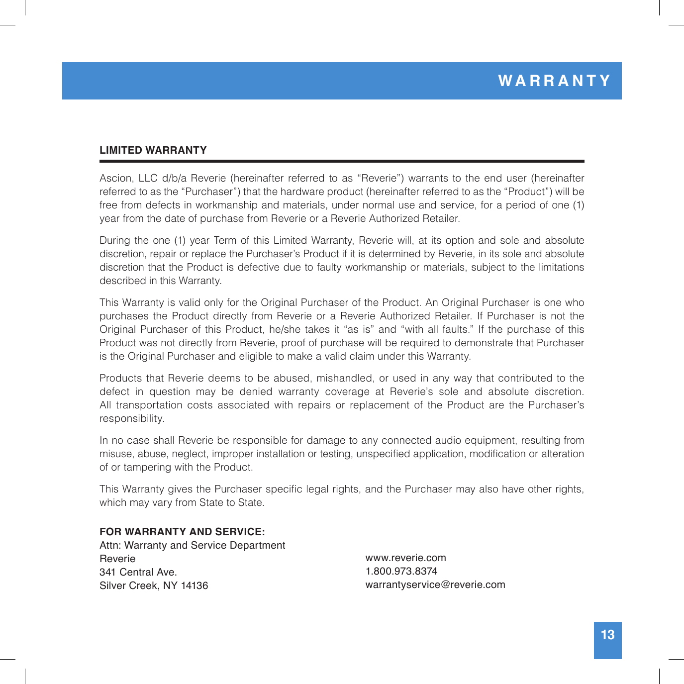 LIMITED WARRANTYAscion, LLC  d/b/a  Reverie  (hereinafter referred  to  as  “Reverie”)  warrants to  the  end  user  (hereinafter  referred to as the “Purchaser”) that the hardware product (hereinafter referred to as the “Product”) will be free from defects in workmanship and materials, under normal use and service, for a period of one (1) year from the date of purchase from Reverie or a Reverie Authorized Retailer. During the one (1) year Term of this Limited Warranty, Reverie will, at its option and sole and absolute discretion, repair or replace the Purchaser’s Product if it is determined by Reverie, in its sole and absolute discretion that the Product is defective due to faulty workmanship or materials, subject to the limitations described in this Warranty. This Warranty is valid only for the Original Purchaser of the Product. An Original Purchaser is one who  purchases  the  Product directly  from  Reverie or  a  Reverie  Authorized  Retailer.  If  Purchaser  is  not  the  Original  Purchaser of this  Product, he/she  takes it  “as is”  and  “with  all faults.”  If  the  purchase of  this  Product was not directly from Reverie, proof of purchase will be required to demonstrate that Purchaser is the Original Purchaser and eligible to make a valid claim under this Warranty.Products that Reverie deems to be abused, mishandled, or used in any way that contributed to the  defect  in  question  may  be  denied  warranty  coverage  at  Reverie’s  sole  and  absolute  discretion.  All transportation costs associated with repairs or replacement of the Product are the Purchaser’s responsibility.In no case shall Reverie be responsible for damage to any connected audio equipment, resulting from misuse, abuse, neglect, improper installation or testing, unspecied application, modication or alteration of or tampering with the Product.This Warranty gives the Purchaser specic legal rights, and the Purchaser may also have other rights, which may vary from State to State.FOR WARRANTY AND SERVICE:Attn: Warranty and Service DepartmentReverie341 Central Ave. Silver Creek, NY 14136www.reverie.com1.800.973.8374warrantyservice@reverie.com13WARRANTY