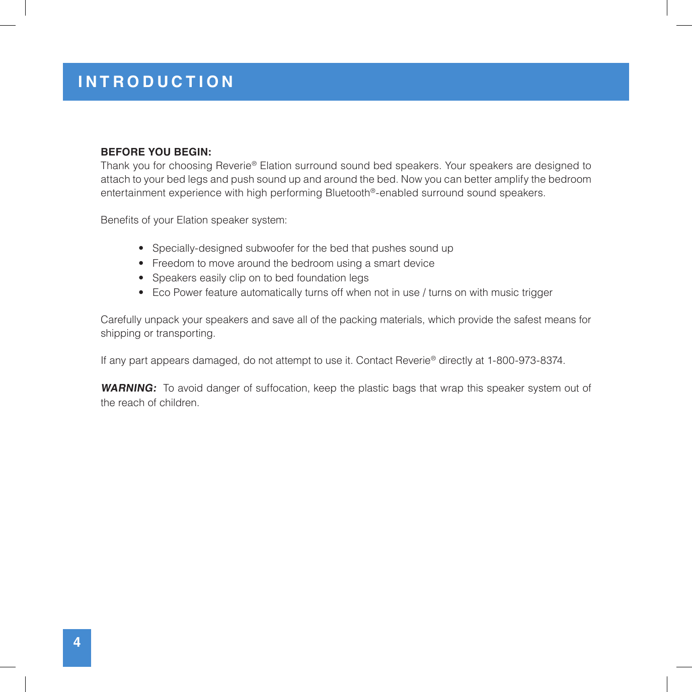 INTRODUCTION4BEFORE YOU BEGIN:Thank you for choosing Reverie® Elation surround sound bed speakers. Your speakers are designed to  attach to your bed legs and push sound up and around the bed. Now you can better amplify the bedroom  entertainment experience with high performing Bluetooth®-enabled surround sound speakers.Benets of your Elation speaker system:   •   Specially-designed subwoofer for the bed that pushes sound up  •   Freedom to move around the bedroom using a smart device  •   Speakers easily clip on to bed foundation legs  •   Eco Power feature automatically turns off when not in use / turns on with music triggerCarefully unpack your speakers and save all of the packing materials, which provide the safest means for  shipping or transporting.If any part appears damaged, do not attempt to use it. Contact Reverie® directly at 1-800-973-8374.WARNING:  To avoid danger of suffocation, keep the plastic bags that wrap this speaker system out of the reach of children.