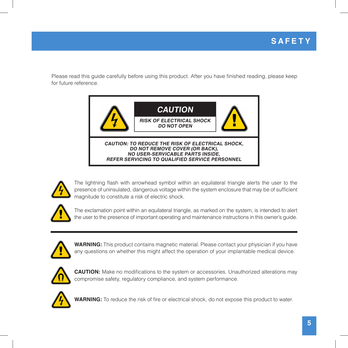 5Please read this guide carefully before using this product. After you have nished reading, please keep for future reference. The  lightning ash with  arrowhead  symbol  within an equilateral triangle alerts  the  user to  the presence of uninsulated, dangerous voltage within the system enclosure that may be of sufcient magnitude to constitute a risk of electric shock.The exclamation point within an equilateral triangle, as marked on the system, is intended to alert the user to the presence of important operating and maintenance instructions in this owner’s guide.WARNING: This product contains magnetic material. Please contact your physician if you have any questions on whether this might affect the operation of your implantable medical device.CAUTION: Make no modications to the system or accessories. Unauthorized alterations may  compromise safety, regulatory compliance, and system performance. WARNING: To reduce the risk of re or electrical shock, do not expose this product to water.CAUTIONRISK OF ELECTRICAL SHOCKDO NOT OPENCAUTION: TO REDUCE THE RISK OF ELECTRICAL SHOCK, DO NOT REMOVE COVER (OR BACK),NO USER-SERVICABLE PARTS INSIDE,REFER SERVICING TO QUALIFIED SERVICE PERSONNELSAFETY