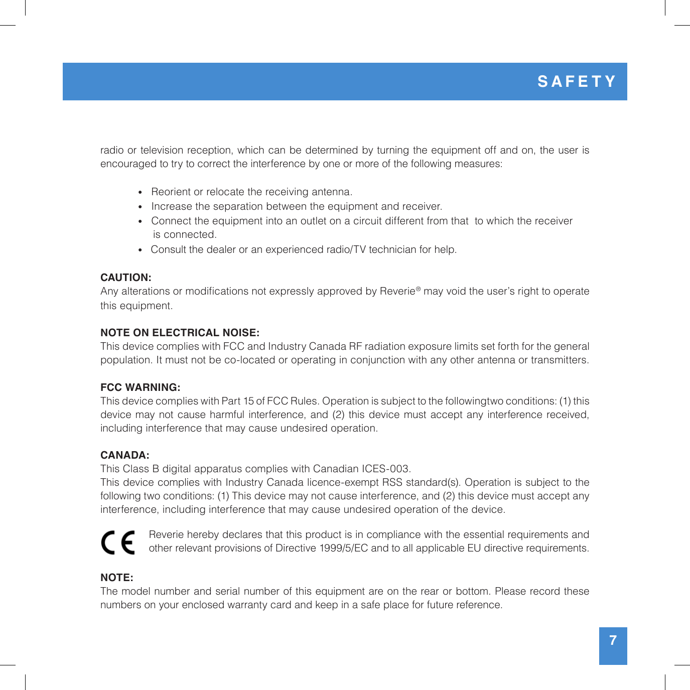 radio or television reception, which can be determined by turning the equipment off and on, the user is encouraged to try to correct the interference by one or more of the following measures:  •   Reorient or relocate the receiving antenna. •   Increase the separation between the equipment and receiver. •   Connect the equipment into an outlet on a circuit different from that  to which the receiver        is connected. •   Consult the dealer or an experienced radio/TV technician for help. CAUTION:  Any alterations or modications not expressly approved by Reverie® may void the user’s right to operate this equipment.NOTE ON ELECTRICAL NOISE:This device complies with FCC and Industry Canada RF radiation exposure limits set forth for the general population. It must not be co-located or operating in conjunction with any other antenna or transmitters. FCC WARNING:This device complies with Part 15 of FCC Rules. Operation is subject to the followingtwo conditions: (1) this  device may not cause harmful interference, and (2) this device must accept any interference received, including interference that may cause undesired operation.CANADA:This Class B digital apparatus complies with Canadian ICES-003.This device complies with Industry Canada licence-exempt RSS standard(s). Operation is subject to the following two conditions: (1) This device may not cause interference, and (2) this device must accept any interference, including interference that may cause undesired operation of the device.NOTE:The model number and serial number of this equipment are on the rear or bottom. Please record these numbers on your enclosed warranty card and keep in a safe place for future reference. Reverie hereby declares that this product is in compliance with the essential requirements and other relevant provisions of Directive 1999/5/EC and to all applicable EU directive requirements.7SAFETY