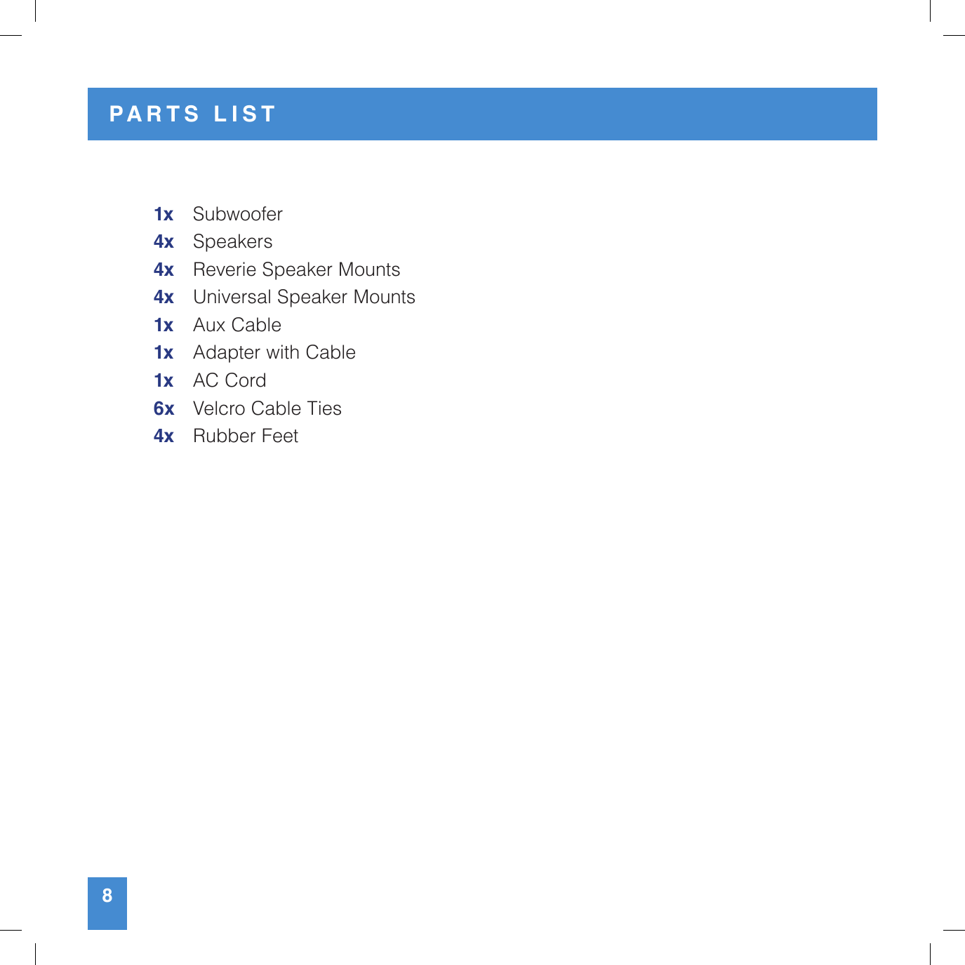 1x   Subwoofer4x Speakers4x   Reverie Speaker Mounts4x   Universal Speaker Mounts1x   Aux Cable1x   Adapter with Cable1x   AC Cord6x   Velcro Cable Ties4x  Rubber Feet8PARTS LIST