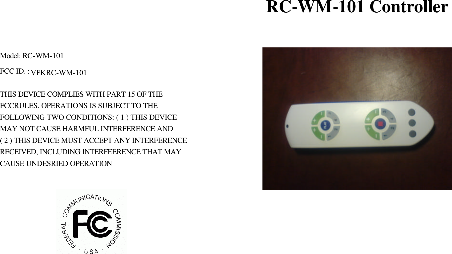                                RC-WM-101 Controller   Model: RC-WM-101 FCC ID. :    THIS DEVICE COMPLIES WITH PART 15 OF THE   FCCRULES. OPERATIONS IS SUBJECT TO THE FOLLOWING TWO CONDITIONS: ( 1 ) THIS DEVICE MAY NOT CAUSE HARMFUL INTERFERENCE AND ( 2 ) THIS DEVICE MUST ACCEPT ANY INTERFERENCE RECEIVED, INCLUDING INTERFEERENCE THAT MAY CAUSE UNDESRIED OPERATION    VFKRC-WM-101