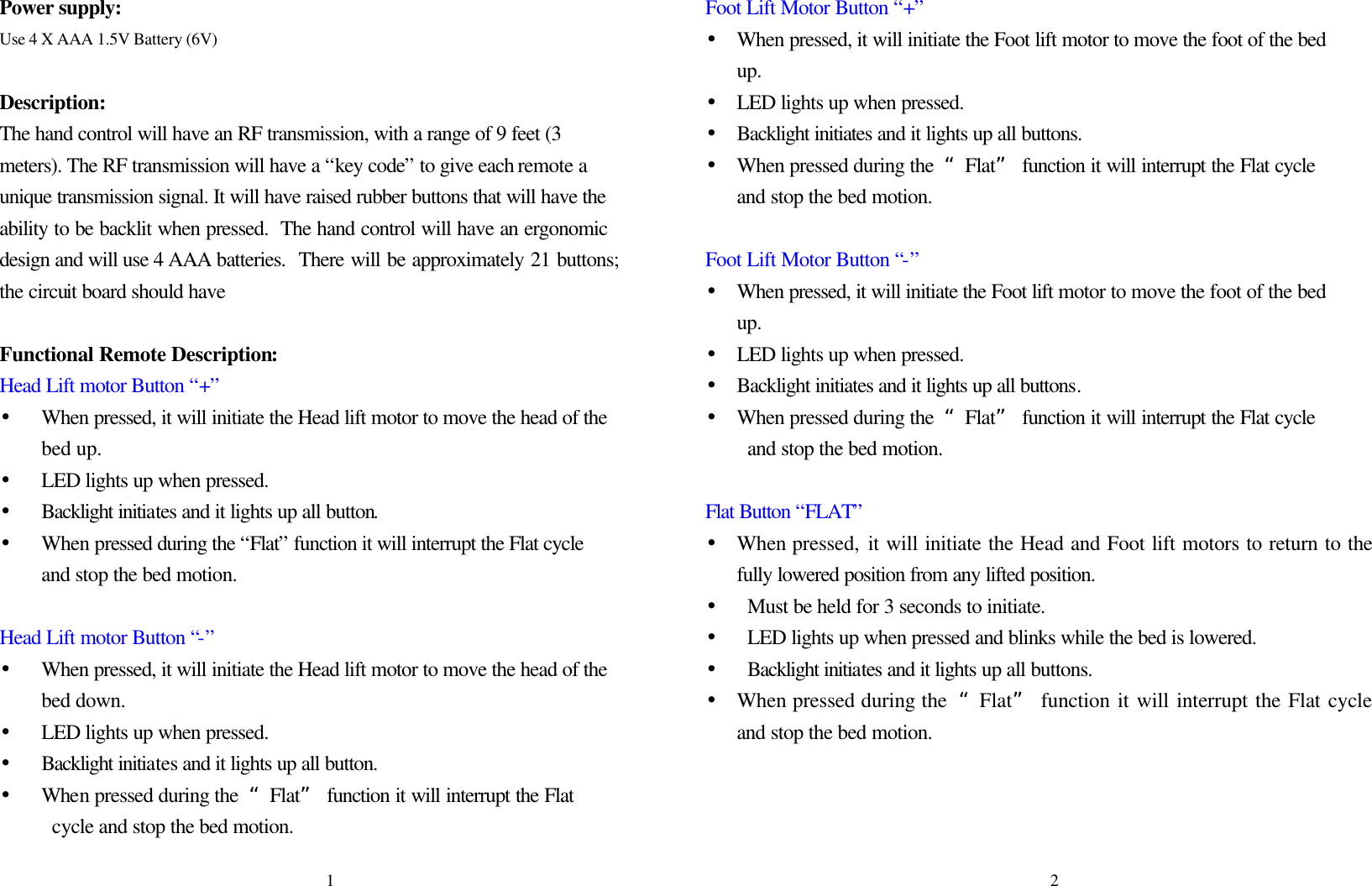Power supply:  Use 4 X AAA 1.5V Battery (6V)    Description: The hand control will have an RF transmission, with a range of 9 feet (3 meters). The RF transmission will have a “key code” to give each remote a unique transmission signal. It will have raised rubber buttons that will have the ability to be backlit when pressed.  The hand control will have an ergonomic design and will use 4 AAA batteries.  There will be approximately 21 buttons; the circuit board should have  Functional Remote Description:   Head Lift motor Button “+” • When pressed, it will initiate the Head lift motor to move the head of the bed up. • LED lights up when pressed. • Backlight initiates and it lights up all button. • When pressed during the “Flat” function it will interrupt the Flat cycle and stop the bed motion.  Head Lift motor Button “-” • When pressed, it will initiate the Head lift motor to move the head of the bed down. • LED lights up when pressed. • Backlight initiates and it lights up all button. •  When pressed during the  “Flat” function it will interrupt the Flat        cycle and stop the bed motion.    Foot Lift Motor Button “+” • When pressed, it will initiate the Foot lift motor to move the foot of the bed up. • LED lights up when pressed. • Backlight initiates and it lights up all buttons.   • When pressed during the  “Flat” function it will interrupt the Flat cycle and stop the bed motion.  Foot Lift Motor Button “-” • When pressed, it will initiate the Foot lift motor to move the foot of the bed up. • LED lights up when pressed. • Backlight initiates and it lights up all buttons. • When pressed during the  “Flat” function it will interrupt the Flat cycle and stop the bed motion.  Flat Button “FLAT” • When pressed, it will initiate the Head and Foot lift motors to return to the fully lowered position from any lifted position.   • Must be held for 3 seconds to initiate.   • LED lights up when pressed and blinks while the bed is lowered. • Backlight initiates and it lights up all buttons. • When pressed during the  “Flat” function it will interrupt the Flat cycle and stop the bed motion.      1 2 