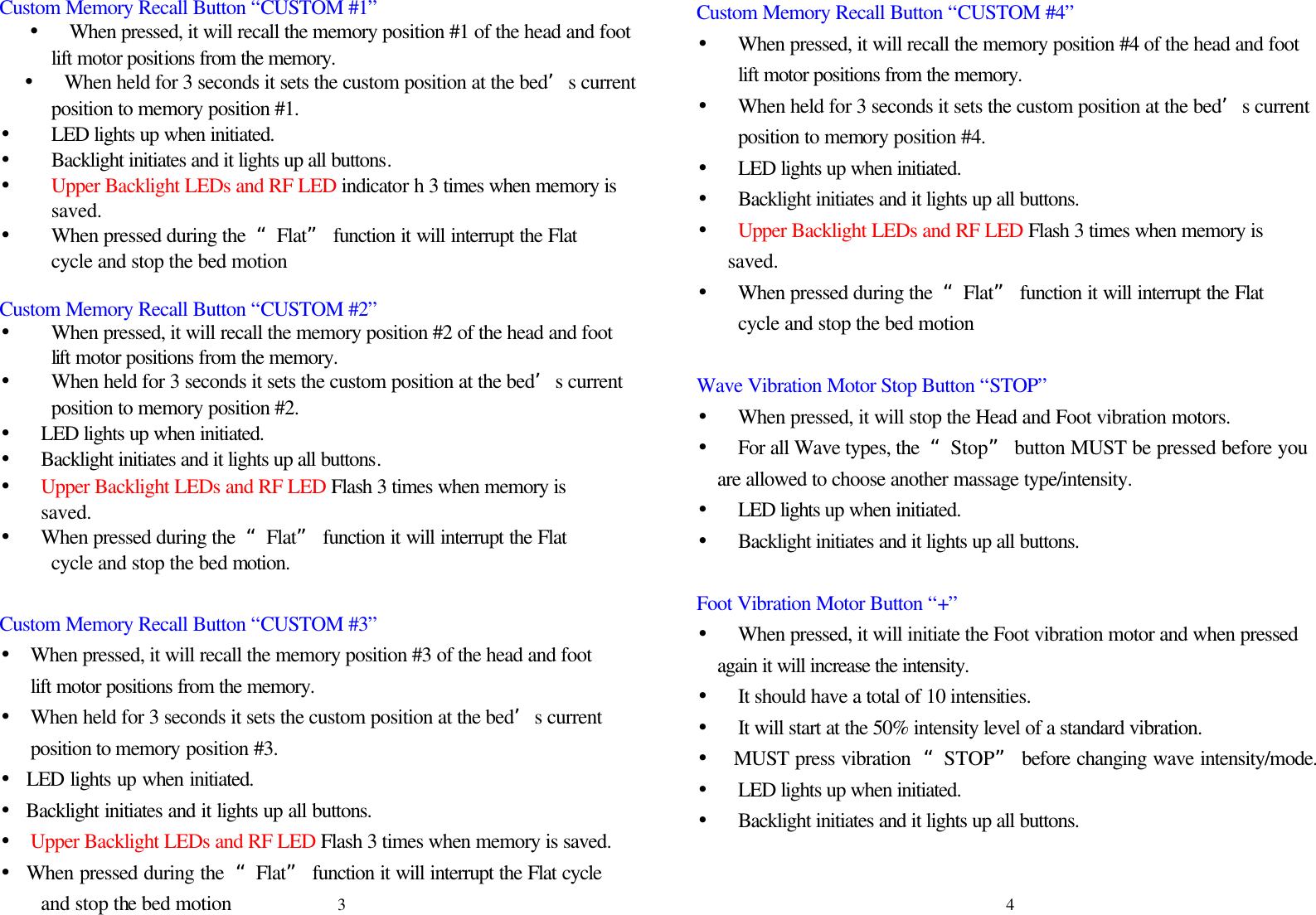 Custom Memory Recall Button “CUSTOM #1” • When pressed, it will recall the memory position #1 of the head and foot lift motor positions from the memory. • When held for 3 seconds it sets the custom position at the bed’s current   position to memory position #1. •    LED lights up when initiated.   •    Backlight initiates and it lights up all buttons. • Upper Backlight LEDs and RF LED indicator h 3 times when memory is        saved. • When pressed during the  “Flat” function it will interrupt the Flat   cycle and stop the bed motion  Custom Memory Recall Button “CUSTOM #2” • When pressed, it will recall the memory position #2 of the head and foot   lift motor positions from the memory.   • When held for 3 seconds it sets the custom position at the bed’s current        position to memory position #2.   • LED lights up when initiated.   • Backlight initiates and it lights up all buttons. • Upper Backlight LEDs and RF LED Flash 3 times when memory is   saved. •  When pressed during the  “Flat” function it will interrupt the Flat        cycle and stop the bed motion.  Custom Memory Recall Button “CUSTOM #3” • When pressed, it will recall the memory position #3 of the head and foot lift motor positions from the memory. • When held for 3 seconds it sets the custom position at the bed’s current position to memory position #3.   • LED lights up when initiated. • Backlight initiates and it lights up all buttons. • Upper Backlight LEDs and RF LED Flash 3 times when memory is saved. • When pressed during the  “Flat” function it will interrupt the Flat cycle   and stop the bed motion Custom Memory Recall Button “CUSTOM #4” • When pressed, it will recall the memory position #4 of the head and foot lift motor positions from the memory. • When held for 3 seconds it sets the custom position at the bed’s current position to memory position #4. • LED lights up when initiated.   • Backlight initiates and it lights up all buttons. •  Upper Backlight LEDs and RF LED Flash 3 times when memory is saved. • When pressed during the  “Flat” function it will interrupt the Flat cycle and stop the bed motion  Wave Vibration Motor Stop Button “STOP” • When pressed, it will stop the Head and Foot vibration motors. • For all Wave types, the  “Stop” button MUST be pressed before you are allowed to choose another massage type/intensity. • LED lights up when initiated.   • Backlight initiates and it lights up all buttons.  Foot Vibration Motor Button “+” • When pressed, it will initiate the Foot vibration motor and when pressed again it will increase the intensity. • It should have a total of 10 intensities. • It will start at the 50% intensity level of a standard vibration. •  MUST press vibration  “STOP” before changing wave intensity/mode. • LED lights up when initiated.   • Backlight initiates and it lights up all buttons.    3 4 