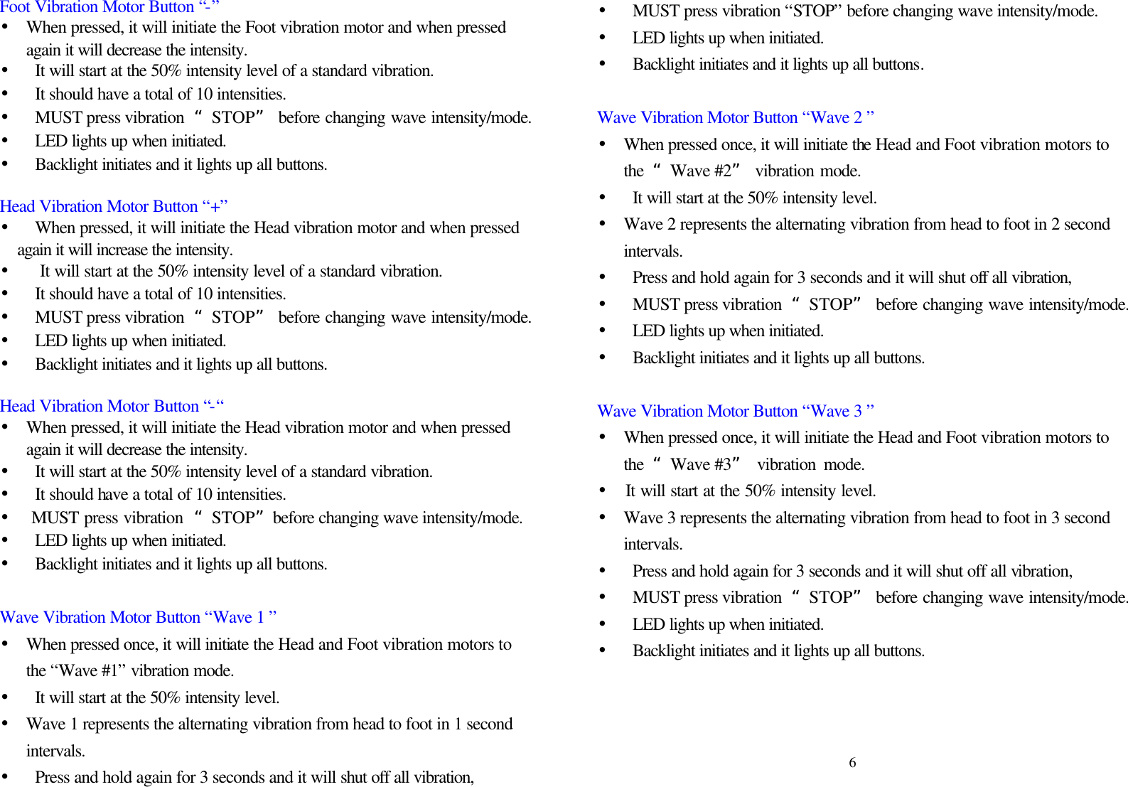 Foot Vibration Motor Button “-” • When pressed, it will initiate the Foot vibration motor and when pressed again it will decrease the intensity. • It will start at the 50% intensity level of a standard vibration.   • It should have a total of 10 intensities. • MUST press vibration  “STOP” before changing wave intensity/mode. • LED lights up when initiated.   • Backlight initiates and it lights up all buttons.  Head Vibration Motor Button “+” • When pressed, it will initiate the Head vibration motor and when pressed again it will increase the intensity. •  It will start at the 50% intensity level of a standard vibration.   • It should have a total of 10 intensities. • MUST press vibration  “STOP” before changing wave intensity/mode. • LED lights up when initiated.   • Backlight initiates and it lights up all buttons.  Head Vibration Motor Button “-“ • When pressed, it will initiate the Head vibration motor and when pressed again it will decrease the intensity. • It will start at the 50% intensity level of a standard vibration. • It should have a total of 10 intensities. •  MUST press vibration  “STOP”before changing wave intensity/mode. • LED lights up when initiated.   • Backlight initiates and it lights up all buttons.  Wave Vibration Motor Button “Wave 1 ” • When pressed once, it will initiate the Head and Foot vibration motors to the “Wave #1” vibration mode.   • It will start at the 50% intensity level.   • Wave 1 represents the alternating vibration from head to foot in 1 second intervals.   •  Press and hold again for 3 seconds and it will shut off all vibration, • MUST press vibration “STOP” before changing wave intensity/mode. • LED lights up when initiated.   • Backlight initiates and it lights up all buttons.  Wave Vibration Motor Button “Wave 2 ” • When pressed once, it will initiate the Head and Foot vibration motors to the  “Wave #2” vibration mode.   • It will start at the 50% intensity level.   • Wave 2 represents the alternating vibration from head to foot in 2 second intervals.   • Press and hold again for 3 seconds and it will shut off all vibration, • MUST press vibration  “STOP” before changing wave intensity/mode. • LED lights up when initiated.   • Backlight initiates and it lights up all buttons.  Wave Vibration Motor Button “Wave 3 ” • When pressed once, it will initiate the Head and Foot vibration motors to the  “Wave #3” vibration mode.   •  It will start at the 50% intensity level.   • Wave 3 represents the alternating vibration from head to foot in 3 second intervals. • Press and hold again for 3 seconds and it will shut off all vibration,   • MUST press vibration  “STOP” before changing wave intensity/mode. • LED lights up when initiated.   • Backlight initiates and it lights up all buttons.      6 