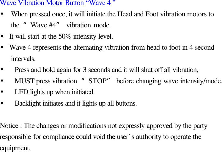 Wave Vibration Motor Button “Wave 4 ” • When pressed once, it will initiate the Head and Foot vibration motors to the  “Wave #4” vibration mode. • It will start at the 50% intensity level.   • Wave 4 represents the alternating vibration from head to foot in 4 second intervals. • Press and hold again for 3 seconds and it will shut off all vibration, • MUST press vibration  “STOP” before changing wave intensity/mode. • LED lights up when initiated.   • Backlight initiates and it lights up all buttons.    Notice : The changes or modifications not expressly approved by the party responsible for compliance could void the user’s authority to operate the equipment. 7 