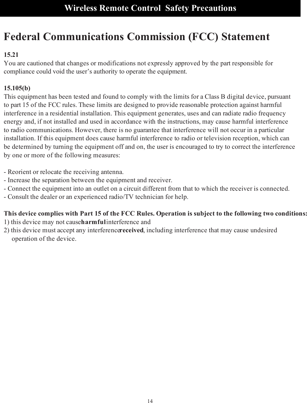14Wireless Remote Control  Safety Precautions  Federal Communications Commission (FCC) Statement15.21You are cautioned that changes or modifications not expressly approved by the part responsible for compliance could void the user’s authority to operate the equipment.15.105(b)This equipment has been tested and found to comply with the limits for a Class B digital device, pursuant to part 15 of the FCC rules. These limits are designed to provide reasonable protection against harmful interference in a residential installation. This equipment generates, uses and can radiate radio frequency energy and, if not installed and used in accordance with the instructions, may cause harmful interference to radio communications. However, there is no guarantee that interference will not occur in a particular installation. If this equipment does cause harmful interference to radio or television reception, which can be determined by turning the equipment off and on, the user is encouraged to try to correct the interference by one or more of the following measures:- Reorient or relocate the receiving antenna.- Increase the separation between the equipment and receiver.- Connect the equipment into an outlet on a circuit different from that to which the receiver is connected.- Consult the dealer or an experienced radio/TV technician for help.This device complies with Part 15 of the FCC Rules. Operation is subject to the following two conditions:1) this device may not cause harmful interference and2) this device must accept any interference received, including interference that may cause undesired      operation of the device.