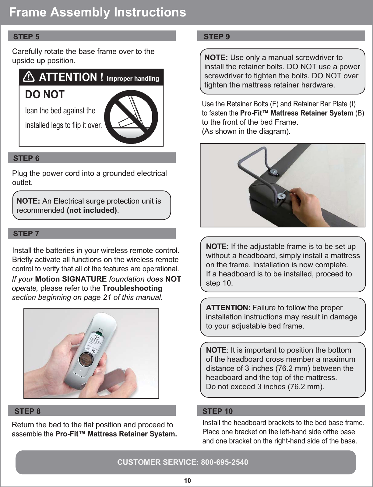 CUSTOMER SERVICE: 800-695-254010 STEP 7Install the batteries in your wireless remote control.Briefly activate all functions on the wireless remotecontrol to verify that all of the features are operational.If your Motion SIGNATURE foundation does NOT operate, please refer to the Troubleshooting section beginning on page 21 of this manual.STEP 9Use the Retainer Bolts (F) and Retainer Bar Plate (I) to fasten the Pro-Fit™ Mattress Retainer System (B) to the front of the bed Frame. (As shown in the diagram).NOTE: Use only a manual screwdriver to install the retainer bolts. DO NOT use a power screwdriver to tighten the bolts. DO NOT over tighten the mattress retainer hardware.NOTE: It is important to position the bottomof the headboard cross member a maximum distance of 3 inches (76.2 mm) between the headboard and the top of the mattress. Do not exceed 3 inches (76.2 mm).ATTENTION: Failure to follow the properinstallation instructions may result in damageto your adjustable bed frame.NOTE: If the adjustable frame is to be set upwithout a headboard, simply install a mattresson the frame. Installation is now complete. If a headboard is to be installed, proceed to step 10. DO NOTlean the bed against the installed legs to flip it over. ATTENTION ! Improper handlingPlug the power cord into a grounded electrical outlet.STEP 6Carefully rotate the base frame over to theupside up position.STEP 5 NOTE: An Electrical surge protection unit isrecommended (not included).Frame Assembly InstructionsReturn the bed to the flat position and proceed toassemble the Pro-Fit™ Mattress Retainer System. STEP 8Install the headboard brackets to the bed base frame. Place one bracket on the left-hand side ofthe base and one bracket on the right-hand side of the base.STEP 10