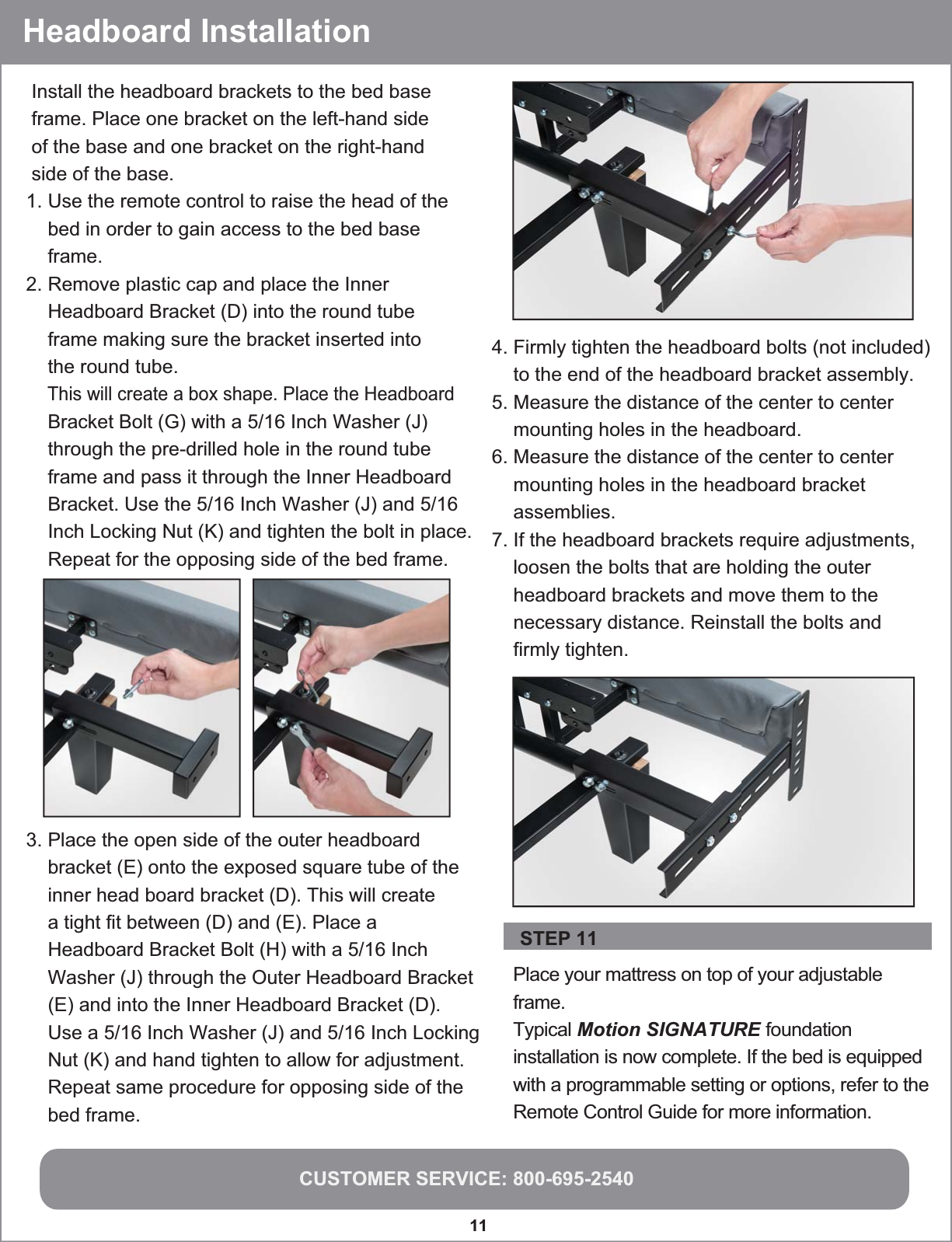 CUSTOMER SERVICE: 800-695-254011  Place your mattress on top of your adjustable frame.Typical Motion SIGNATURE foundation installation is now complete. If the bed is equipped with a programmable setting or options, refer to the Remote Control Guide for more information.     Install the headboard brackets to the bed base frame. Place one bracket on the left-hand side  of the base and one bracket on the right-hand  side of the base.1. Use the remote control to raise the head of the    bed in order to gain access to the bed base    frame.2. Remove plastic cap and place the Inner    Headboard Bracket (D) into the round tube    frame making sure the bracket inserted into    the round tube.    This will create a box shape. Place the Headboard    Bracket Bolt (G) with a 5/16 Inch Washer (J)    through the pre-drilled hole in the round tube    frame and pass it through the Inner Headboard    Bracket. Use the 5/16 Inch Washer (J) and 5/16    Inch Locking Nut (K) and tighten the bolt in place.    Repeat for the opposing side of the bed frame.Headboard Installation STEP 11 4. Firmly tighten the headboard bolts (not included)    to the end of the headboard bracket assembly.5. Measure the distance of the center to center    mounting holes in the headboard.6. Measure the distance of the center to center    mounting holes in the headboard bracket    assemblies.7. If the headboard brackets require adjustments,    loosen the bolts that are holding the outer    headboard brackets and move them to the    necessary distance. Reinstall the bolts and    firmly tighten.3. Place the open side of the outer headboard    bracket (E) onto the exposed square tube of the    inner head board bracket (D). This will create    a tight fit between (D) and (E). Place a    Headboard Bracket Bolt (H) with a 5/16 Inch    Washer (J) through the Outer Headboard Bracket     (E) and into the Inner Headboard Bracket (D).     Use a 5/16 Inch Washer (J) and 5/16 Inch Locking     Nut (K) and hand tighten to allow for adjustment.     Repeat same procedure for opposing side of the     bed frame.