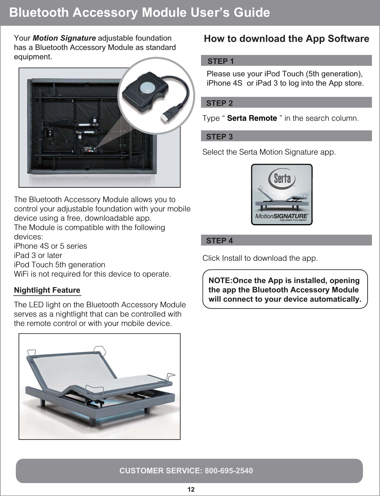 Bluetooth Accessory Module User’s GuideCUSTOMER SERVICE: 800-695-254012Your Motion Signature adjustable foundation has a Bluetooth Accessory Module as standard equipment.The Bluetooth Accessory Module allows you to control your adjustable foundation with your mobile device using a free, downloadable app.  The Module is compatible with the following devices:iPhone 4S or 5 seriesiPad 3 or lateriPod Touch 5th generationWiFi is not required for this device to operate.Type “ Serta Remote ” in the search column.Select the Serta Motion Signature app.  Click Install to download the app.STEP 2STEP 3STEP 4NOTE:Once the App is installed, opening the app the Bluetooth Accessory Module will connect to your device automatically.  STEP 1Please use your iPod Touch (5th generation), iPhone 4S  or iPad 3 to log into the App store. How to download the App SoftwareNightlight Feature The LED light on the Bluetooth Accessory Module serves as a nightlight that can be controlled with the remote control or with your mobile device.