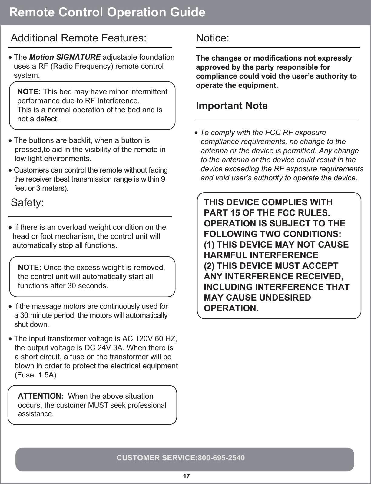 Remote Control Operation GuideCUSTOMER SERVICE:800-695-254017Safety: Notice: • If there is an overload weight condition on the  head or foot mechanism, the control unit will  automatically stop all functions.NOTE: Once the excess weight is removed, the control unit will automatically start all functions after 30 seconds.• If the massage motors are continuously used for   a 30 minute period, the motors will automatically   shut down.• The input transformer voltage is AC 120V 60 HZ,   the output voltage is DC 24V 3A. When there is   a short circuit, a fuse on the transformer will be   blown in order to protect the electrical equipment   (Fuse: 1.5A).The changes or modifications not expresslyapproved by the party responsible forcompliance could void the user’s authority tooperate the equipment.Important Note • To comply with the FCC RF exposure   compliance requirements, no change to the   antenna or the device is permitted. Any change   to the antenna or the device could result in the   device exceeding the RF exposure requirements   and void user’s authority to operate the device.   THIS DEVICE COMPLIES WITHPART 15 OF THE FCC RULES.OPERATION IS SUBJECT TO THEFOLLOWING TWO CONDITIONS: (1) THIS DEVICE MAY NOT CAUSEHARMFUL INTERFERENCE (2) THIS DEVICE MUST ACCEPT ANY INTERFERENCE RECEIVED,INCLUDING INTERFERENCE THATMAY CAUSE UNDESIREDOPERATION.• The buttons are backlit, when a button is    pressed,to aid in the visibility of the remote in    low light environments.NOTE: This bed may have minor intermittentperformance due to RF Interference. This is a normal operation of the bed and is not a defect.• The Motion SIGNATURE adjustable foundation uses a RF (Radio Frequency) remote control system. Additional Remote Features:• Customers can control the remote without facing   the receiver (best transmission range is within 9   feet or 3 meters).ATTENTION:  When the above situation occurs, the customer MUST seek professional assistance.