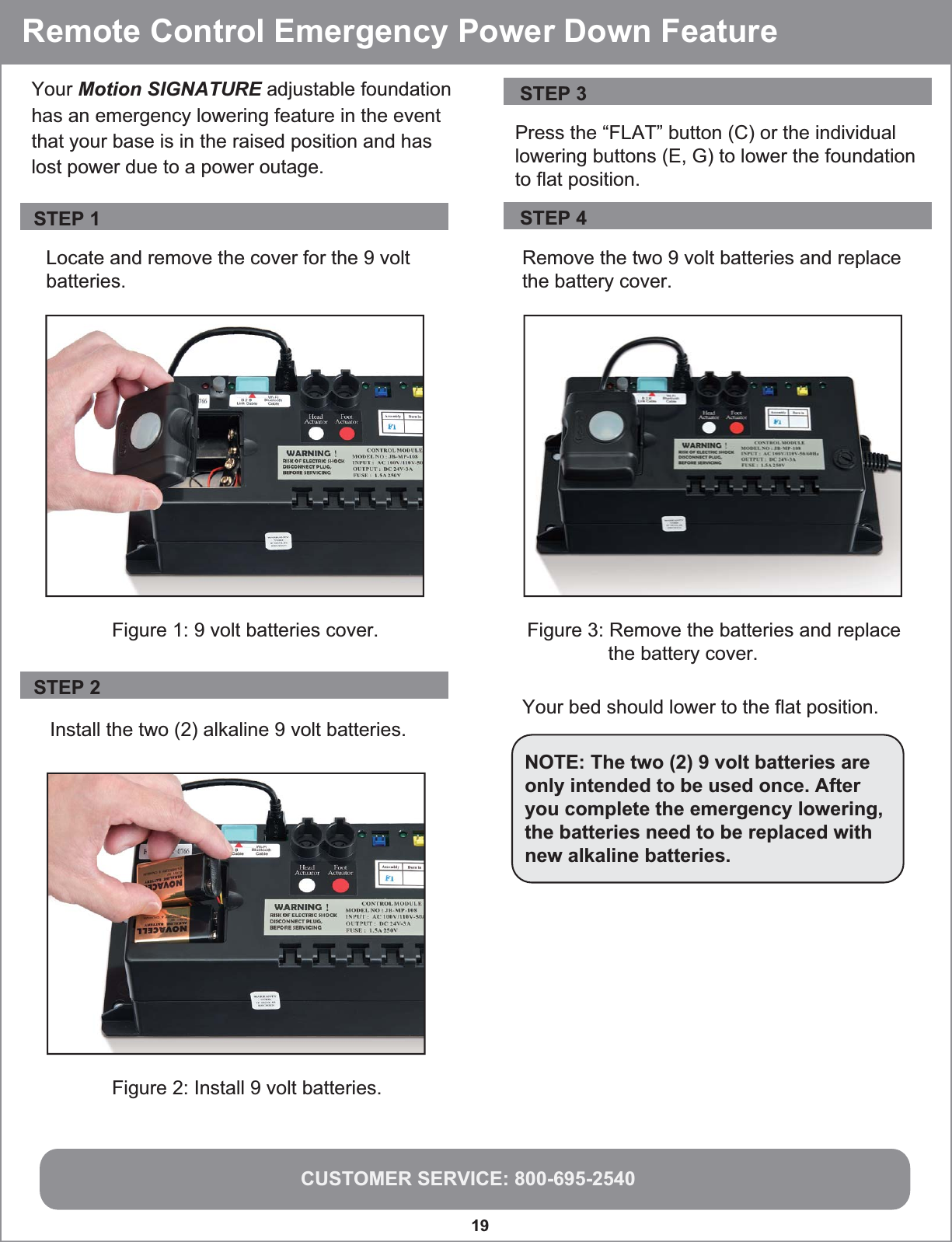 CUSTOMER SERVICE: 800-695-254019 Locate and remove the cover for the 9 voltbatteries.Install the two (2) alkaline 9 volt batteries. Your bed should lower to the flat position.NOTE: The two (2) 9 volt batteries are only intended to be used once. After you complete the emergency lowering, the batteries need to be replaced with new alkaline batteries.Your Motion SIGNATURE adjustable foundation has an emergency lowering feature in the event that your base is in the raised position and has lost power due to a power outage. Figure 2: Install 9 volt batteries. Figure 1: 9 volt batteries cover.Press the “FLAT” button (C) or the individual lowering buttons (E, G) to lower the foundationto flat position.Remove the two 9 volt batteries and replace the battery cover.Figure 3: Remove the batteries and replace               the battery cover.Remote Control Emergency Power Down FeatureSTEP 3STEP 4STEP 1STEP 2